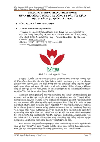 Ứng dụng mô hình truyền thông hội tụ (PESO) cho hoạt động quan hệ công chúng tại công ty Cổ phần
Đầu tư Giáo dục & Đào tạo Quốc tế iVina
SVTH: Nguyễn Tuyết Nhung - Lớp K1211A Trang 27
CHƢƠNG 2: THỰC TRẠNG HOẠT ĐỘNG
QUAN HỆ CÔNG CHÚNG CỦA CÔNG TY ĐẦU TƢ GIÁO
DỤC & ĐÀO TẠO QUỐC TẾ IVINA
2.1. TỔNG QUAN VỀ DOANH NGHIỆP
2.1.1. Lịch sử hình thành và phát triển
- Tên công ty: Công ty Cổ phần Đầu tƣ Giáo dục & Đào tạo Quốc tế iVina
- Địa chỉ: Phòng 2404, tầng 24, sảnh A3 – Ecolife Capital, 58 Tố Hữu, Hà Nội.
- Chi nhánh 2: 302 Nguyễn Công Hãng – Phƣờng Kinh Bắc – Tp BắcNinh
- Website: www.ivina.edu.vn
- Hotline: (+84) 911.177.988 / (+84) 946.464.288
- Email: info.ivina@gmail.com
Hình 2.1 Hình logo của iVina
Công ty Cổ phần Đầu tư Giáo dục & Đào tạo iVina được nhận diện thương hiệu
là iVina, được thành lập vào năm 2016 bởi các thành viên là các học giả, các chuyên
gia giàu kinh nghiệm, giàu tâm huyết trong lĩnh vực giảng dạy Tiếng Việt cho ngƣời
nƣớc ngoài và với khát vọng phá vỡ rào cản về ngôn ngữ đối với bạn bè quốc tế khi đến
sống và làm việc tại Việt Nam, chúng tôi đã xây dựng iVina trở thành một tổ chức đào
tạo tiếng Việt chất lƣợng hàng đầu tại Hà Nội.
iVina luôn đi tiên phong về phƣơng pháp giảng dạy Tiếng Việt: không thông qua
ngôn ngữ thứ ba. Đội ngũ chuyên gia và các giảng viên hàng đầu của iVina đã không
ngừng nghiên cứu, tìm tòi, sáng tạo và thử nghiệm để đƣa ra qui trình và phƣơng pháp
dạy học hiệu quả nhất: giúp học viên tƣ duy ngôn ngữ bằng Tiếng Việt, phản xạ ngôn
ngữ nhanh nhất và trình bày giống ngƣời Việt nhất. Với phƣơng pháp này, học viêncủa
iVina liên tục đƣợc trải nghiệm những giờ học sinh động, mới mẻ, hào hứng, ấntƣợng
và hiệu quả nhất. Ngoài ra, Đội ngũ giáo viên của iVina đƣợc tuyển chọn từ cáctổ chức
uy tín nhƣ Viện Ngôn Ngữ Học, Viện Khoa học Xã hội Việt Nam và các trƣờng Đại
học lớn nhƣ: Đại học Sƣ phạm Hà Nội; Đại học Quốc gia Hà Nội,... Đặcbiệt, giáo viên
của iVina có từ 5 - 20 năm kinh nghiệm trong việc giảng dạy Tiếng Việt cho ngƣời
nƣớc ngoài với phƣơng pháp giảng dạy chuyên nghiệp và bài bản.
Hiểu nhu cầu, mong muốn cũng nhƣ đặc điểm tâm lí của ngƣời nƣớc ngoài khisinh
sống và làm việc tại Việt Nam, iVina đã thiết kế và xây dựng một hệ thống các chƣơng
trình, gói học phù hợp với từng đối tƣợng ngƣời học cụ thể: Tiếng Việt theo
 