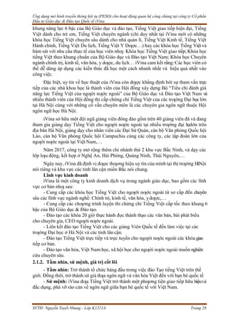 Ứng dụng mô hình truyền thông hội tụ (PESO) cho hoạt động quan hệ công chúng tại công ty Cổ phần
Đầu tư Giáo dục & Đào tạo Quốc tế iVina
SVTH: Nguyễn Tuyết Nhung - Lớp K1211A Trang 28
khung năng lực 6 bậc của Bộ Giáo dục và đào tạo, Tiếng Việt giao tiếp hiện đại, Tiếng
Việt dành cho trẻ em, Tiếng Việt chuyên ngành (chỉ duy nhất tại iVina mới có những
khóa học Tiếng Việt chuyên sâu dành cho nhà quản lí, Tiếng Việt Kinh tế, Tiếng Việt
Hành chính, Tiếng Việt Du lịch, Tiếng Việt Y Dƣợc…) hay các khóa học Tiếng Việtvà
bám sát với nhu cầu thực tế của học viên nhƣ: Khóa học Tiếng Việt giao tiếp; Khóa học
tiếng Việt theo khung chuẩn của Bộ Giáo dục và Đào tạo Việt Nam; Khóa học Chuyên
ngành chính trị, kinh tế, văn hóa, y dƣợc, du lịch… iVina cam kết rằng: Các học viên có
thể dễ dàng áp dụng các kiến thức đã học một cách nhanh nhất và hiệu quả nhất vào
công việc.
Đặc biệt, uy tín về học thuật của iVina còn đƣợc khẳng định bởi sự tham vấn trực
tiếp của các nhà khoa học là thành viên của Hội đồng xây dựng Bộ “Tiêu chí đánh giá
năng lực Tiếng Việt của ngƣời nƣớc ngoài” của Bộ Giáo dục và Đào tạo Việt Nam và
nhiều thành viên của Hội đồng thi cấp chứng chỉ Tiếng Việt của các trƣờng Đại họclớn
tại Hà Nội cùng với những cố vấn chuyên môn là các chuyên gia ngôn ngữ thuộc Hội
ngôn ngữ học Hà Nội.
iVina sở hữu một đội ngũ giảng viên đông đảo gồm trên 40 giảng viên đã và đang
tham gia giảng dạy Tiếng Việt cho ngƣời nƣớc ngoài tại nhiều trƣờng đại họclớn trên
địa bàn Hà Nội, giảng dạy cho nhân viên các Đại Sứ Quán, cán bộ Văn phòng Quốc hội
Lào, cán bộ Văn phòng Quốc hội Campuchia cùng các công ty, các tập đoàn lớn của
ngƣời nƣớc ngoài tại Việt Nam,…
Năm 2017, công ty mở rộng thêm chi nhánh thứ 2 khu vực Bắc Ninh, và dạy các
lớp lƣu động, kết hợp ở Nghệ An, Hải Phòng, Quảng Ninh, Thái Nguyên,…
Ngày nay, iVina đã định vị đƣợc thƣơng hiệu uy tín của mình tại thị trƣờng H
àNội
nói riêng và khu vực các tỉnh lân cận miền Bắc nói chung.
Lĩnh vực kinh doanh
iVina là một công ty kinh doanh dịch vụ trong ngành giáo dục, bao gồm các lĩnh
vực cơ bản nhƣ sau:
- Cung cấp các khóa học Tiếng Việt cho ngƣời nƣớc ngoài từ sơ cấp đến chuyên
sâu các lĩnh vực ngành nghề: Chính trị, kinh tế, văn hóa, ydƣợc,…
- Cung cấp các chƣơng trình luyện thi chứng chỉ Tiếng Việt cấp tốc theo khung 6
bậc của Bộ Giáo dục & Đào tạo.
- Đào tạo các khóa 20 giờ thực hành đọc thành thạo các văn bản, bài phát biểu
cho chuyên gia, CEO ngƣời nƣớc ngoài.
- Liên kết đào tạo Tiếng Việt cho các giảng Viên Quốc tế đến làm việc tại các
trƣờng Đại học ở Hà Nội và các tỉnh lân cận.
- Đào tạo Tiếng Việt trực tiếp và trực tuyền cho ngƣời nƣớc ngoài các khóa giao
tiếp cơ bản.
- Đào tạo văn hóa, Việt Nam học, xã hội học cho ngƣời nƣớc ngoài muốn nghiên
cứu chuyên sâu.
2.1.2. Tầm nhìn, sứ mệnh, giá trị cốt lõi
- Tầm nhìn: Trở thành tổ chức hàng đầu trong việc đào Tạo tiếng Việt trên thế
giới. Đồng thời, trở thành sứ giả đƣa ngôn ngữ và văn hóa Việt đến với bạn bè quốc tế
- Sứ mệnh: iVina đƣa Tiếng Việt trở thành một phƣơng tiện giao tiếp hữu hiệuvà
đắc dụng, phá vỡ rào cản về ngôn ngữ giữa bạn bè quốc tế với Việt Nam.
 