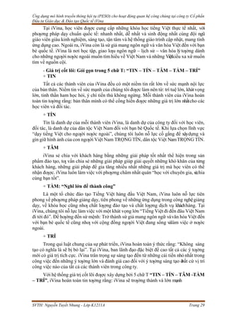 Ứng dụng mô hình truyền thông hội tụ (PESO) cho hoạt động quan hệ công chúng tại công ty Cổ phần
Đầu tư Giáo dục & Đào tạo Quốc tế iVina
SVTH: Nguyễn Tuyết Nhung - Lớp K1211A Trang 29
Tại iVina, học viên đƣợc cung cấp những khóa học tiếng Việt thực tế nhất, với
phƣơng pháp dạy chuẩn quốc tế: nhanh nhất, dễ nhất và sinh động nhất cùng đội ngũ
giáo viên giàu kinh nghiệm, sáng tạo, tận tâm và hệ thống giáo trình cập nhật, mang tính
ứng dụng cao. Ngoài ra, iVina còn là sứ giả mang ngôn ngữ và văn hóa Việt đến với bạn
bè quốc tế. iVina là nơi học tập, giao lƣu ngôn ngữ – lịch sử – văn hóa lýtƣởng dành
cho những ngƣời nƣớc ngoài muốn tìm hiểu về Việt Nam và những Việtkiều xa xứ muốn
tìm về nguồn cội.
- Giá trị cốt lõi: Gói gọn trong 5 chữ T: “TIN – TÍN – TÂM – TẦM – TRÍ”
+ TIN
Tất cả các thành viên của iVina đều có một niềm tin rất lớn về sức mạnh nội lực
của bản thân. Niềm tin về sức mạnh của chúng tôi đƣợc làm nên từ: trí tuệ lớn, khátvọng
lớn, tinh thần ham học hỏi, ý chí tiến thủ không ngừng. Mỗi thành viên của iVina hoàn
toàn tin tƣởng rằng: bản thân mình có thể cống hiến đƣợc những giá trị lớn nhấtcho các
học viên và đối tác.
+ TÍN
Tín là danh dự của mỗi thành viên iVina, là danh dự của công ty đối với học viên,
đối tác, là danh dự của dân tộc Việt Nam đối với bạn bè Quốc tế. Khi lựa chọn lĩnh vực
“dạy tiếng Việt cho ngƣời nƣớc ngoài”, chúng tôi luôn nỗ lực cố gắng để xâydựng và
gìn giữ hình ảnh của con ngƣời Việt Nam TRỌNG TÍN, dân tộc Việt NamTRỌNG TÍN.
+ TÂM
iVina sẻ chia với khách hàng bằng những giải pháp tốt nhất thể hiện trong sản
phẩm đào tạo, tƣ vấn chia sẻ những giải pháp giúp giải quyết những khó khăn của từng
khách hàng, những giải pháp để gia tăng nhiều nhất những giá trị mà học viên có thể
nhận đƣợc. iVina luôn làm việc với phƣơng châm nhất quán “học với chuyên gia, sẻchia
cùng bạn tốt”.
+ TẦM: “Nghĩ lớn để thành công”
Là một tổ chức đào tạo Tiếng Việt hàng đầu Việt Nam, iVina luôn nỗ lực tiên
phong về phƣơng pháp giảng dạy, tiên phong về những ứng dụng trong công nghệgiảng
dạy, về khóa học cũng nhƣ chất lƣợng đào tạo và chất lƣợng dịch vụ kháchhàng. Tại
iVina, chúng tôi nỗ lực làm việc với một khát vọng lớn “Tiếng Việt đi đến đâu Việt Nam
đi tới đó”. Để hƣớng đến sứ mệnh: Trở thành sứ giả mang ngôn ngữ vàvăn hóa Việt đến
với bạn bè quốc tế cũng nhƣ với cộng đồng ngƣời Việt đang sống vàlàm việc ở nƣớc
ngoài.
+ TRÍ
Trong qui luật chung của sự phát triển, iVina hoàn toàn ý thức rằng: “Không sáng
tạo có nghĩa là sẽ bị bỏ lại”. Tại iVina, ban lãnh đạo đặc biệt đề cao tất cả các ý tƣởng
mới có giá trị tích cực. iVina trân trọng sự sáng tạo đến từ những cải tiến nhỏ nhất trong
công việc đến những ý tƣởng lớn và đánh giá cao đối với ý tƣởng sáng tạo ở
bất cứ vị trí
công việc nào của tất cả các thành viên trong công ty.
Với hệ thống giá trị cốt lõi đƣợc xây dựng bởi 5 chữ T “TIN – TÍN – TÂM –TẦM
– TRÍ”, iVina hoàn toàn tin tƣởng rằng: iVina sẽ trƣởng thành và lớn mạnh
 