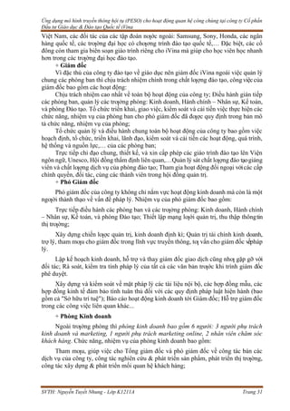 Ứng dụng mô hình truyền thông hội tụ (PESO) cho hoạt động quan hệ công chúng tại công ty Cổ phần
Đầu tư Giáo dục & Đào tạo Quốc tế iVina
SVTH: Nguyễn Tuyết Nhung - Lớp K1211A Trang 31
Việt Nam, các đối tác của các tập đoàn nƣớc ngoài: Samsung, Sony, Honda, các ngân
hàng quốc tế, các trƣờng đại học có chƣơng trình đào tạo quốc tế,… Đặc biệt, các cổ
đông còn tham gia biên soạn giáo trình riêng cho iVina mà giúp cho học viên học nhanh
hơn trong các trƣờng đại học đào tạo.
+ Giám đốc
Vì đặc thù của công ty đào tạo về giáo dục nên giám đốc iVina ngoài việc quản lý
chung các phòng ban thì chịu trách nhiệm chính trong chất lƣợng đào tạo, công việc của
giám đốc bao gồm các hoạt động:
Chịu trách nhiệm cao nhất về toàn bộ hoạt động của công ty; Điều hành gián tiếp
các phòng ban, quản lý các trƣởng phòng: Kinh doanh, Hành chính – Nhân sự, Kế toán,
và phòng Đào tạo. Tổ chức triển khai, giao việc, kiểm soát và cải tiến việc thực hiện các
chức năng, nhiệm vụ của phòng ban cho phó giám đốc đã đƣợc quy định trong bản mô
tả chức năng, nhiệm vụ của phòng;
Tổ chức quản lý và điều hành chung toàn bộ hoạt động của công ty bao gồm việc
hoạch định, tổ chức, triển khai, lãnh đạo, kiểm soát và cải tiến các hoạt động, quá trình,
hệ thống và nguồn lực,… của các phòng ban;
Trực tiếp chỉ đạo chung, thiết kế, và xin cấp phép các giáo trình đào tạo lên Viện
ngôn ngữ, Unesco, Hội đồng thẩm định liên quan,…Quản lý sát chất lƣợng đào tạogiảng
viên và chất lƣợng dịch vụ của phòng đào tạo; Tham gia hoạt động đối ngoại vớicác cấp
chính quyền, đối tác, cùng các thành viên trong hội đồng quản trị.
+ Phó Giám đốc
Phó giám đốc của công ty không chỉ nắm vực hoạt động kinh doanh mà còn là một
ngƣời thành thạo về vấn đề pháp lý. Nhiệm vụ của phó giám đốc bao gồm:
Trực tiếp điều hành các phòng ban và các trƣởng phòng: Kinh doanh, Hành chính
– Nhân sự, Kế toán, và phòng Đào tạo; Thiết lập mạng lƣới quản trị, thu thập thôngtin
thị trƣờng;
Xây dựng chiến lƣợc quản trị, kinh doanh định kì; Quản trị tài chính kinh doanh,
trợ lý, tham mƣu cho giám đốc trong lĩnh vực truyền thông, tƣ vấn cho giám đốc vềpháp
lý.
Lập kế hoạch kinh doanh, hỗ trợ và thay giám đốc giao dịch cũng nhƣ gặp gỡ với
đối tác; Rà soát, kiểm tra tính pháp lý của tất cả các văn bản trƣớc khi trình giám đốc
phê duyệt.
Xây dựng và kiểm soát về mặt pháp lý các tài liệu nội bộ, các hợp đồng mẫu, các
hợp đồng kinh tế đảm bảo tính tuân thủ đối với các quy định pháp luật hiện hành (bao
gồm cả "Sở hữu trí tuệ"); Báo cáo hoạt động kinh doanh tới Giám đốc; Hỗ trợ giám đốc
trong các công việc liên quan khác...
+ Phòng Kinh doanh
Ngoài trƣởng phòng thì phòng kinh doanh bao gồm 6 người: 3 người phụ trách
kinh doanh và marketing, 1 người phụ trách marketing online, 2 nhân viên chăm sóc
khách hàng. Chức năng, nhiệm vụ của phòng kinh doanh bao gồm:
Tham mƣu, giúp việc cho Tổng giám đốc và phó giám đốc về công tác bán các
dịch vụ của công ty, công tác nghiên cứu & phát triển sản phẩm, phát triển thị trƣờng,
công tác xây dựng & phát triển mối quan hệ khách hàng;
 