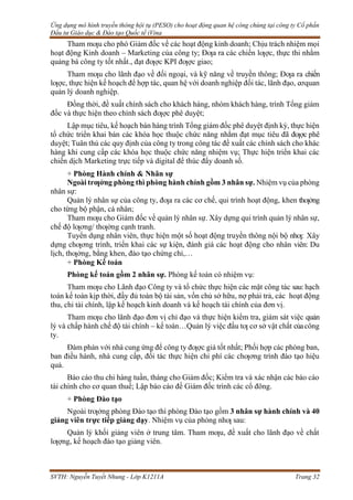 Ứng dụng mô hình truyền thông hội tụ (PESO) cho hoạt động quan hệ công chúng tại công ty Cổ phần
Đầu tư Giáo dục & Đào tạo Quốc tế iVina
SVTH: Nguyễn Tuyết Nhung - Lớp K1211A Trang 32
Tham mƣu cho phó Giám đốc về các hoạt động kinh doanh; Chịu trách nhiệm mọi
hoạt động Kinh doanh – Marketing của công ty; Đƣa ra các chiến lƣợc, thực thi nhằm
quảng bá công ty tốt nhất., đạt đƣợc KPI đƣợc giao;
Tham mƣu cho lãnh đạo về đối ngoại, và kỹ năng về truyền thông; Đƣa ra chiến
lƣợc, thực hiện kế hoạch để hợp tác, quan hệ với doanh nghiệp đối tác, lãnh đạo, cơquan
quản lý doanh nghiệp.
Đồng thời, đề xuất chính sách cho khách hàng, nhóm khách hàng, trình Tổng giám
đốc và thực hiện theo chính sách đƣợc phê duyệt;
Lập mục tiêu, kế hoạch bán hàng trình Tổng giám đốc phê duyệt định kỳ, thực hiện
tổ chức triển khai bán các khóa học thuộc chức năng nhằm đạt mục tiêu đã đƣợc phê
duyệt; Tuân thủ các quy định của công ty trong công tác đề xuất các chính sách cho khác
hàng khi cung cấp các khóa học thuộc chức năng nhiệm vụ; Thực hiện triển khai các
chiến dịch Marketing trực tiếp và digital để thúc đẩy doanh số.
+ Phòng Hành chính & Nhân sự
Ngoài trƣởng phòng thì phòng hành chính gồm 3 nhân sự. Nhiệm vụ của phòng
nhân sự:
Quản lý nhân sự của công ty, đƣa ra các cơ chế, qui trình hoạt động, khen thƣởng
cho từng bộ phận, cá nhân;
Tham mƣu cho Giám đốc về quản lý nhân sự. Xây dựng qui trình quản lý nhân sự,
chế độ lƣơng/ thƣởng cạnh tranh.
Tuyển dụng nhân viên, thực hiện một số hoạt động truyền thông nội bộ nhƣ: Xây
dựng chƣơng trình, triển khai các sự kiện, đánh giá các hoạt động cho nhân viên: Du
lịch, thƣởng, bằng khen, đào tạo chứng chỉ,…
+ Phòng Kế toán
Phòng kế toán gồm 2 nhân sự. Phòng kế toán có nhiệm vụ:
Tham mƣu cho Lãnh đạo Công ty và tổ chức thực hiện các mặt công tác sau: hạch
toán kế toán kịp thời, đầy đủ toàn bộ tài sản, vốn chủ sở hữu, nợ phải trả, các hoạt động
thu, chi tài chính, lập kế hoạch kinh doanh và kế hoạch tài chính của đơn vị.
Tham mƣu cho lãnh đạo đơn vị chỉ đạo và thực hiện kiểm tra, giám sát việc quản
lý và chấp hành chế độ tài chính – kế toán…Quản lý việc đầu tƣ cơ sở vật chất củacông
ty.
Đàm phán với nhà cung ứng để công ty đƣợc giá tốt nhất; Phối hợp các phòng ban,
ban điều hành, nhà cung cấp, đối tác thực hiện chi phí các chƣơng trình đào tạo hiệu
quả.
Báo cáo thu chi hàng tuần, tháng cho Giám đốc; Kiểm tra và xác nhận các báo cáo
tài chính cho cơ quan thuế; Lập báo cáo đề Giám đốc trình các cổ đông.
+ Phòng Đào tạo
Ngoài trƣởng phòng Đào tạo thì phòng Đào tạo gồm 3 nhân sự hành chính và 40
giảng viên trực tiếp giảng dạy. Nhiệm vụ của phòng nhƣ sau:
Quản lý khối giảng viên ở trung tâm. Tham mƣu, đề xuất cho lãnh đạo về chất
lƣợng, kế hoạch đào tạo giảng viên.
 