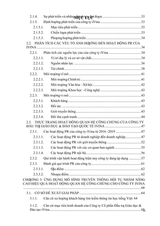MỤC LỤC
iii
2.1.4. Sự phát triển và những thành tựu đạt đƣợc............................................33
2.1.5. Định hƣớng phát triển của công ty iVina...............................................33
2.1.5.1. Mục tiêu phát triển.........................................................................33
2.1.5.2. Chiến lƣợcphát triển .....................................................................33
2.1.5.3. Phƣơnghƣớngpháttriển...............................................................34
2.2. PHÂN TÍCH CÁC YẾU TỐ ẢNH HƢỞNG ĐẾN HOẠT ĐỘNG PR CỦA
IVINA........................................................................................................................34
2.2.1. Phân tích các nguồn lực của của công ty iVina .....................................34
2.2.1.1. Vị trí địa lý và cơ sở vật chất.........................................................34
2.2.1.2. Nguồn nhân lực .............................................................................36
2.2.1.3. Tài chính........................................................................................38
2.2.2. Môi trƣờngvĩ mô...................................................................................41
2.2.2.1. Môi trƣờngChính trị .....................................................................41
2.2.2.2. Môi trƣờng Văn hóa –Xã hội........................................................42
2.2.2.3. Môi trƣờng Khoa học –Công nghệ...............................................43
2.2.3. Môi trƣờngvi mô...................................................................................43
2.2.3.1. Khách hàng....................................................................................43
2.2.3.2. Đối tác ...........................................................................................43
2.2.3.3. Giới truyền thông...........................................................................43
2.2.3.4. Đối thủ cạnh tranh .........................................................................44
2.3. THỰC TRẠNG HOẠT ĐỘNG QUAN HỆ CÔNG CHÚNG CỦA CÔNG TY
ĐẦU TƢ GIÁO DỤC & ĐÀO TẠO QUỐC TẾ IVINA .........................................47
2.3.1. Các hoạt động PR của công ty iVina từ 2016 -2019 .............................47
2.3.1.1. Các hoạt động PR từ doanh nghiệp đến doanh nghiệp..................47
2.3.1.2. Các hoạt động PR với giới truyền thông .......................................52
2.3.1.3. Các hoạt động PR với các cơ quan ban ngành ..............................55
2.3.1.4. Các hoạt động PR nội bộ...............................................................56
2.3.2. Qui trình vận hành hoạt động hiện nay công ty đang áp dụng ..............57
2.3.3. Đánh giá qui trình PR của công ty.........................................................61
2.3.3.1. Ƣu điểm ........................................................................................62
2.3.3.2. Nhƣợc điểm...................................................................................62
CHƢƠNG 3: ỨNG DỤNG MÔ HÌNH TRUYỀN THÔNG HỘI TỤ NHẰM NÂNG
CAO HIỆU QUẢ HOẠT ĐỘNG QUAN HỆ CÔNG CHÚNG CHO CÔNG TY IVINA
.......................................................................................................................................64
3.1. CƠ SỞ ĐỀ XUẤT GIẢI PHÁP.......................................................................64
3.1.1. Căn cứ xu hƣớng khách hàng tìm kiếm thông tin học tiếng Việt 64
3.1.2. Căn cứ mục tiêu kinh doanh của Công ty Cổ phần Đầu tƣ Giáo dục &
Đào tạo iVina.........................................................................................................65
 