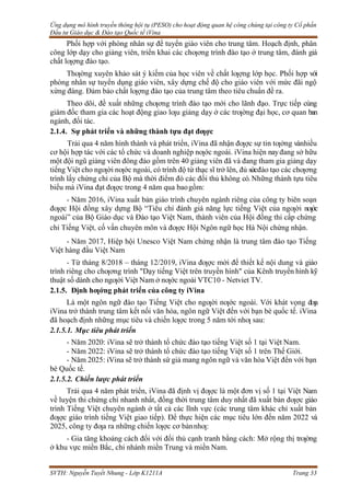Ứng dụng mô hình truyền thông hội tụ (PESO) cho hoạt động quan hệ công chúng tại công ty Cổ phần
Đầu tư Giáo dục & Đào tạo Quốc tế iVina
SVTH: Nguyễn Tuyết Nhung - Lớp K1211A Trang 33
Phối hợp với phòng nhân sự để tuyển giáo viên cho trung tâm. Hoạch định, phân
công lớp dạy cho giảng viên, triển khai các chƣơng trình đào tạo ở trung tâm, đánh giá
chất lƣợng đào tạo.
Thƣờng xuyên khảo sát ý kiếm của học viên về chất lƣợng lớp học. Phối hợp với
phòng nhân sự tuyển dụng giáo viên, xây dựng chế độ cho giáo viên với mức đãi ngộ
xứng đáng. Đảm bảo chất lƣợng đào tạo của trung tâm theo tiêu chuẩn đề ra.
Theo dõi, đề xuất những chƣơng trình đào tạo mới cho lãnh đạo. Trực tiếp cùng
giám đốc tham gia các hoạt động giao lƣu giảng dạy ở các trƣờng đại học, cơ quan ban
ngành, đối tác.
2.1.4. Sự phát triển và những thành tựu đạt đƣợc
Trải qua 4 năm hình thành và phát triển, iVina đã nhận đƣợc sự tin tƣởng vànhiều
cơ hội hợp tác với các tổ chức và doanh nghiệp nƣớc ngoài. iVina hiện nayđang sở hữu
một đội ngũ giảng viên đông đảo gồm trên 40 giảng viên đã và đang tham gia giảng dạy
tiếng Việt cho ngƣời nƣớc ngoài, có trình độ từ thạc sĩ trở lên, đủ sứcđào tạo các chƣơng
trình lấy chứng chỉ của Bộ mà thời điểm đó các đối thủ không có.Những thành tựu tiêu
biểu mà iVina đạt đƣợc trong 4 năm qua baogồm:
- Năm 2016, iVina xuất bản giáo trình chuyên ngành riêng của công ty biên soạn
đƣợc Hội đồng xây dựng Bộ “Tiêu chí đánh giá năng lực tiếng Việt của ngƣời nƣớc
ngoài” của Bộ Giáo dục và Đào tạo Việt Nam, thành viên của Hội đồng thi cấp chứng
chỉ Tiếng Việt, cố vấn chuyên môn và đƣợc Hội Ngôn ngữ học Hà Nội chứng nhận.
- Năm 2017, Hiệp hội Unesco Việt Nam chứng nhận là trung tâm đào tạo Tiếng
Việt hàng đầu Việt Nam
- Từ tháng 8/2018 – tháng 12/2019, iVina đƣợc mời để thiết kế nội dung và giáo
trình riêng cho chƣơng trình "Dạy tiếng Việt trên truyền hình" của Kênh truyền hình kỹ
thuật số dành cho ngƣời Việt Nam ở nƣớc ngoài VTC10 - Netviet TV.
2.1.5. Định hƣớng phát triển của công ty iVina
Là một ngôn ngữ đào tạo Tiếng Việt cho ngƣời nƣớc ngoài. Với khát vọng đƣa
iVina trở thành trung tâm kết nối văn hóa, ngôn ngữ Việt đến với bạn bè quốc tế. iVina
đã hoạch định những mục tiêu và chiến lƣợc trong 5 năm tới nhƣ sau:
2.1.5.1. Mục tiêu phát triển
- Năm 2020: iVina sẽ trở thành tổ chức đào tạo tiếng Việt số 1 tại Việt Nam.
- Năm 2022: iVina sẽ trở thành tổ chức đào tạo tiếng Việt số 1 trên Thế Giới.
- Năm 2025: iVina sẽ trở thành sứ giả mang ngôn ngữ và văn hóa Việt đến với bạn
bè Quốc tế.
2.1.5.2. Chiến lược phát triển
Trải qua 4 năm phát triển, iVina đã định vị đƣợc là một đơn vị số 1 tại Việt Nam
về luyện thi chứng chỉ nhanh nhất, đồng thời trung tâm duy nhất đã xuất bản đƣợc giáo
trình Tiếng Việt chuyên ngành ở tất cả các lĩnh vực (các trung tâm khác chỉ xuất bản
đƣợc giáo trình tiếng Việt giao tiếp). Để thực hiện các mục tiêu lớn đến năm 2022 và
2025, công ty đƣa ra những chiến lƣợc cơ bảnnhƣ:
- Gia tăng khoảng cách đối với đối thủ cạnh tranh bằng cách: Mở rộng thị trƣờng
ở khu vực miền Bắc, chi nhánh miền Trung và miền Nam.
 