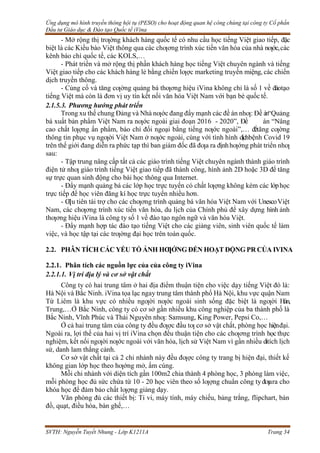 Ứng dụng mô hình truyền thông hội tụ (PESO) cho hoạt động quan hệ công chúng tại công ty Cổ phần
Đầu tư Giáo dục & Đào tạo Quốc tế iVina
SVTH: Nguyễn Tuyết Nhung - Lớp K1211A Trang 34
- Mở rộng thị trƣờng khách hàng quốc tế có nhu cầu học tiếng Việt giao tiếp, đặc
biệt là các Kiều bào Việt thông qua các chƣơng trình xúc tiến văn hóa của nhà nƣớc,các
kênh báo chí quốc tế, các KOLS,…
- Phát triển và mở rộng thị phần khách hàng học tiếng Việt chuyên ngành và tiếng
Việt giao tiếp cho các khách hàng lẻ bằng chiến lƣợc marketing truyền miệng, các chiến
dịch truyền thông.
- Củng cố và tăng cƣờng quảng bá thƣơng hiệu iVina không chỉ là số 1 về đàotạo
tiếng Việt mà còn là đơn vị uy tín kết nối văn hóa Việt Nam với bạn bè quốc tế.
2.1.5.3. Phương hướng phát triển
Trong xu thế chung Đảng và Nhà nƣớc đang đẩy mạnh các đề án nhƣ: Đề án“Quảng
bá xuất bản phẩm Việt Nam ra nƣớc ngoài giai đoạn 2016 - 2020”, Đề án “Nâng
cao chất lƣợng ấn phẩm, báo chí đối ngoại bằng tiếng nƣớc ngoài”,… đểtăng cƣờng
thông tin phục vụ ngƣời Việt Nam ở nƣớc ngoài, cùng với tình hình dịchbệnh Covid 19
trên thế giới đang diễn ra phức tạp thì ban giám đốc đã đƣa ra địnhhƣớng phát triển nhƣ
sau:
- Tập trung nâng cấp tất cả các giáo trình tiếng Việt chuyên ngành thành giáo trình
điện tử nhƣ giáo trình tiếng Việt giao tiếp đã thành công, hình ảnh 2D hoặc 3D để tăng
sự trực quan sinh động cho bài học thông qua Internet.
- Đẩy mạnh quảng bá các lớp học trực tuyến có chất lƣợng không kém các lớphọc
trực tiếp để học viên đăng kí học trực tuyến nhiều hơn.
- Ƣu tiên tài trợ cho các chƣơng trình quảng bá văn hóa Việt Nam với UnescoViệt
Nam, các chƣơng trình xúc tiến văn hóa, du lịch của Chính phủ để xây dựng hình ảnh
thƣơng hiệu iVina là công ty số 1 về đào tạo ngôn ngữ và văn hóa Việt.
- Đẩy mạnh hợp tác đào tạo tiếng Việt cho các giảng viên, sinh viên quốc tế làm
việc, và học tập tại các trƣờng đại học trên toàn quốc.
2.2. PHÂN TÍCH CÁC YẾU TỐ ẢNH HƢỞNG ĐẾN HOẠT ĐỘNG PR CỦA IVINA
2.2.1. Phân tích các nguồn lực của của công ty iVina
2.2.1.1. Vị trí địa lý và cơ sở vật chất
Công ty có hai trung tâm ở hai địa điểm thuận tiện cho việc dạy tiếng Việt đó là:
Hà Nội và Bắc Ninh. iVina tọa lạc ngay trung tâm thành phố Hà Nội, khu vực quận Nam
Từ Liêm là khu vực có nhiều ngƣời nƣớc ngoài sinh sống đặc biệt là ngƣời Hàn,
Trung,…Ở Bắc Ninh, công ty có cơ sở gần nhiều khu công nghiệp của ba thành phố là
Bắc Ninh, Vĩnh Phúc và Thái Nguyên nhƣ: Samsung, King Power, Pepsi Co,…
Ở cả hai trung tâm của công ty đều đƣợc đầu tƣ cơ sở vật chất, phòng học hiệnđại.
Ngoài ra, lợi thế của hai vị trí iVina chọn đều thuận tiện cho các chƣơng trình học thực
nghiệm, kết nối ngƣời nƣớc ngoài với văn hóa, lịch sử Việt Nam vì gần nhiều ditích lịch
sử, danh lam thắng cảnh.
Cơ sở vật chất tại cả 2 chi nhánh này đều đƣợc công ty trang bị hiện đại, thiết kế
không gian lớp học theo hƣớng mở, ấm cúng.
Mỗi chi nhánh với diện tích gần 100m2 chia thành 4 phòng học, 3 phòng làm việc,
mỗi phòng học đủ sức chứa từ 10 - 20 học viên theo số lƣợng chuẩn công ty đƣara cho
khóa học để đảm bảo chất lƣợng giảng dạy.
Văn phòng đủ các thiết bị: Ti vi, máy tính, máy chiếu, bảng trắng, flipchart, bản
đồ, quạt, điều hòa, bàn ghế,…
 