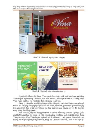 Ứng dụng mô hình truyền thông hội tụ (PESO) cho hoạt động quan hệ công chúng tại công ty Cổ phần
Đầu tư Giáo dục & Đào tạo Quốc tế iVina
SVTH: Nguyễn Tuyết Nhung - Lớp K1211A Trang 35
Hình 2.3. Hình ảnh lớp học của công ty
Hình 2.4. Hình ảnh giáo trình của công ty
- Ngoài việc đầu tƣ địa điểm, iVina còn là đơn vị duy nhất xuất bản đƣợc sáchtiếng
Việt chuyên ngành nhƣ: Chính trị, văn hóa, xã hội,.. mà đƣợc UNSESCO chứngnhận,
Viện Ngôn ngữ học Hà Nội thẩm định nội dung và cố vấn.
- Công ty cũng đầu tƣ nhiều phƣơng pháp giảng dạy mới nhất không qua ngônngữ
thứ ba mà sử dụng công nghệ hiện đại về âm thanh, hình ảnh, game trực quan sinh động
trên giáo trình điện tử để học viên có thể học trực tiếp qua Skype, so với đối thủ vẫn
đang giảng dạy bằng ebook.
- Bên cạnh đó, việc sử dụng giáo trình từ cơ bản đến nâng cao của Đại học Quốc
gia Hà Nội, đại học Sƣ phạm Hà Nội, công ty cũng có những sách thiết kế riêng: Tiếng
Việt giao tiếp, tiếng Việt chuyên ngành kinh tế, chính trị,… đã qua sự thẩm định chất
lƣợng bởi Viện Ngôn ngữ học Hà Nội, Hiệp hội Unesco Việt Nam,.. nên iVina hiện tại
 