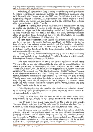 Ứng dụng mô hình truyền thông hội tụ (PESO) cho hoạt động quan hệ công chúng tại công ty Cổ phần
Đầu tư Giáo dục & Đào tạo Quốc tế iVina
SVTH: Nguyễn Tuyết Nhung - Lớp K1211A Trang 37
Nhìn chung, số lƣợng nhân sự Công ty không có sự biến động mạnh qua các năm.
Số nhân sự có sự tăng giảm qua các năm; cụ thể tại năm 2018 tổng số nhân sự của Công
ty là 56 ngƣời, giảm 2 ngƣời so với năm 2017; năm 2019 thì tổng số nhântăng là 2
ngƣời; bằng số ngƣời so với năm 2017. Nguyên nhân nhân số nhân sự giảmđi vì một số
ngƣời nhân sự nghỉ thai sản hoặc chuyển công tác. Qua đây, có thể thấyđƣợc số lƣợng
nhân sự nam của công ty khá ít. Trongđó:
Về giới tính: Hiện nay, nhân sự của Công ty bao gồm cả nhân sự nam và nữ, trong
đố số nhân viên nữ chiếm tỉ lệ cao hơn số nhân viên nam từ 74.7% - 75.8%, nhân viên
nam tập trung chủ yếu vào các bộ phận giáo viên, và kinh doanh. Ngoài ra, hầu hết nhân
sự trong công ty đều có độ tuổi trẻ từ 22 tuổi đến 28 tuổi khá ít, tập trung ở khối hành
chính, kế toán, kinh doanh. Trong đó độ tuổi từ 32 đến 40 tuổi chiếm số lƣợng khá
nhiều, lên đến 40 ngƣời tập trung hết ở khối giảng viên.
Về trình độ chuyên môn: Các lĩnh vực mà công ty kinh doanh hầu hết đều yêu
cầu chuyên môn cao, vì thế gần nhƣ đa số nhân viên đều có trình độ Đại học trở lên.Qua
bảng trên có thể đƣợc số lƣợng nhân sự tốt nghiệp trình độ trên đại học chiếm tỷlệ cao
nhất dao động từ 75.9% đến 78.6% . Vì nhân sự này đa số là giảng viên nên yêu cầu
trình độ cao và không thay đổi, có thể thấy đƣợc công ty cũng có những yêu cầuchuẩn
đối với nhân viên đầu vào khá cao.
Với công ty, số lƣợng nhân viên nhiều sẽ giúp công ty phát triển đƣợc nhiểu mảng
đào tạo chuyên ngành, và mở rộng chi nhánh. Tuy nhiên, đây cũng sẽ là khó khăn cho
bài toán phát triển công ty để công ty có lợi nhuận.
Điểm mạnh của iVina so với các đơn vị khác chính là nguồn nhân lực chất lƣợng.
Với việc sở hữu các giáo viên có kinh nghiệm dạy tiếng Việt lâu năm, nhiều giảng viên
là Phó trƣởng khoa tại các trƣờng đại học uy tín của Hà Nội nhƣ: Đại học Xã hội& Nhân
Văn Hà Nội, đại học Quốc Gia Hà Nội, đại học Sƣ phạm Hà Nội, đại học Kinh doanh
& Xã hội, Viện ngôn ngữ học, Viện Hàn lâm Khoa học – Xã hội Việt Nam, Tổng cục
Chính trị Quân đội Nhân dân Việt Nam,… Giảng viên của iVina luôn làm việc với sự
tận tâm, sáng tạo và tinh thần trách nhiệm lớn nhất. Họ ý thức rằng: Việc giảng dạy tiếng
Việt cho ngƣời nƣớc ngoài không đơn thuần chỉ giúp cho họcviên hiểu và có thể sử
dụng tiếng Việt nhanh nhất, dễ dàng nhất mà còn là góp phần đƣa hình ảnh của con
ngƣời Việt Nam, văn hóa Việt Nam đến với bạn bè quốc tế. Đặcbiệt, iVina đã từng giảng
dạy tiếng Việt cho nhiều đối tác lớnnhƣ:
- iVina đã giảng dạy tiếng Việt cho nhân viên của các đại sứ quán đang có trụ sở
tại Hà Nội nhƣ: Đại sứ quán Singapore, đại sứ quán Malaysia, đại sứ quán Belarus, đại
sứ quán Ấn Độ, đại sứ quán Mỹ,…
- Giảng viên nƣớc ngoài, sinh viên đƣợc trao đổi học tập tại các trƣờng đại học
hàng đầu nhƣ: Đại học Xây dựng Hà Nội, Đại học Bách Khoa Hà Nội, đại học R-MIT
- Cán bộ quản lý nƣớc ngoài và các chuyên gia đến từ các tập đoàn lớn nhƣ
Samsung; Honda; ngân hàng Lào Việt, ngân hàng Techcombank, tập đoàn Tata; S-
Connect BG Vina; Kuroda, Kagaku, tập đoàn Colas Rail, tập đoàn Vĩnh Thịnh,…
Chƣa kể đến, các giảng viên chủ chốt của iVina đều có kinh nghiệm trên 20 năm
giảng dạy tiếng Việt cho ngƣời nƣớc ngoài. Đặc biệt, giảng viên của công ty đã từng
giảng dạy cho các học viên cao cấp của Văn phòng Quốc hội Lào, Campuchia, lãnh đạo
các đại sứ quán tại Việt Nam nhƣ: Đại sứ quán Singapore, đại sứ quán Maylaysia, Đại
sứ quán Belarus, đại sứ quán Mỹ,... Các học viên tại học Xây dựng Hà Nội, đại học Bách
Khoa Hà Nội,…hay các chuyên gia nƣớc ngoài đến công tác tại Việt Nam từ
 