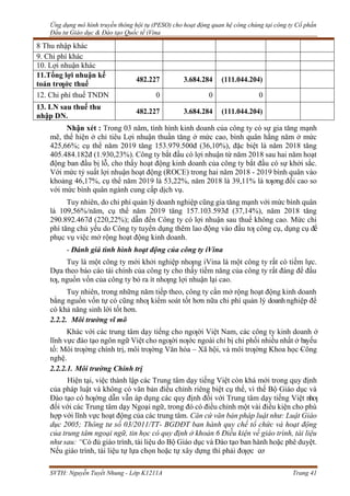 Ứng dụng mô hình truyền thông hội tụ (PESO) cho hoạt động quan hệ công chúng tại công ty Cổ phần
Đầu tư Giáo dục & Đào tạo Quốc tế iVina
SVTH: Nguyễn Tuyết Nhung - Lớp K1211A Trang 41
8 Thu nhập khác
9. Chi phí khác
10. Lợi nhuận khác
11.Tổng lợi nhuận kế
toán trƣớc thuế
482.227 3.684.284 (111.044.204)
12. Chi phí thuế TNDN 0 0 0
13. LN sau thuế thu
nhập DN.
482.227 3.684.284 (111.044.204)
Nhận xét : Trong 03 năm, tình hình kinh doanh của công ty có sự gia tăng mạnh
mẽ, thể hiện ở chỉ tiêu Lợi nhuận thuần tăng ở mức cao, bình quân hằng năm ở mức
425,66%; cụ thể năm 2019 tăng 153.979.500đ (36,10%), đặc biệt là năm 2018 tăng
405.484.182đ (1.930,23%). Công ty bắt đầu có lợi nhuận từ năm 2018 sau hai năm hoạt
động ban đầu bị lỗ, cho thấy hoạt động kinh doanh của công ty bắt đầu có sự khởi sắc.
Với mức tỷ suất lợi nhuận hoạt động (ROCE) trong hai năm 2018 - 2019 bình quân vào
khoảng 46,17%, cụ thể năm 2019 là 53,22%, năm 2018 là 39,11% là tƣơng đối cao so
với mức bình quân ngành cung cấp dịch vụ.
Tuy nhiên, do chi phí quản lý doanh nghiệp cũng gia tăng mạnh với mức bình quân
là 109,56%/năm, cụ thể năm 2019 tăng 157.103.593đ (37,14%), năm 2018 tăng
290.892.467đ (220,22%); dẫn đến Công ty có lợi nhuận sau thuế không cao. Mức chi
phí tăng chủ yếu do Công ty tuyển dụng thêm lao động vào đầu tƣ công cụ, dụng cụ để
phục vụ việc mở rộng hoạt động kinh doanh.
- Đánh giá tình hình hoạt động của công ty iVina
Tuy là một công ty mới khởi nghiệp nhƣng iVina là một công ty rất có tiềm lực.
Dựa theo báo cáo tài chính của công ty cho thấy tiềm năng của công ty rất đáng để đầu
tƣ, nguồn vốn của công ty bỏ ra ít nhƣng lợi nhuận lại cao.
Tuy nhiên, trong những năm tiếp theo, công ty cần mở rộng hoạt động kinh doanh
bằng nguồn vốn tự có cũng nhƣ kiểm soát tốt hơn nữa chi phí quản lý doanh nghiệp để
có khả năng sinh lời tốt hơn.
2.2.2. Môi trường vĩ mô
Khác với các trung tâm dạy tiếng cho ngƣời Việt Nam, các công ty kinh doanh ở
lĩnh vực đào tạo ngôn ngữ Việt cho ngƣời nƣớc ngoài chỉ bị chi phối nhiều nhất ở bayếu
tố: Môi trƣờng chính trị, môi trƣờng Văn hóa – Xã hội, và môi trƣờng Khoa học –
Công
nghệ.
2.2.2.1. Môi trường Chính trị
Hiện tại, việc thành lập các Trung tâm dạy tiếng Việt còn khá mới trong quy định
của pháp luật và không có văn bản điều chỉnh riêng biệt cụ thể, vì thế Bộ Giáo dục và
Đào tạo có hƣớng dẫn vẫn áp dụng các quy định đối với Trung tâm dạy tiếng Việt nhƣ
đối với các Trung tâm dạy Ngoại ngữ, trong đó có điều chỉnh một vài điều kiện cho phù
hợp với lĩnh vực hoạt động của các trung tâm. Căn cứ văn bản pháp luật như: Luật Giáo
dục 2005; Thông tư số 03/2011/TT- BGDĐT ban hành quy chế tổ chức và hoạt động
của trung tâm ngoại ngữ, tin học có quy định ở khoản 6 Điều kiện về giáo trình, tài liệu
như sau: “Có đủ giáo trình, tài liệu do Bộ Giáo dục và Đào tạo ban hành hoặc phê duyệt.
Nếu giáo trình, tài liệu tự lựa chọn hoặc tự xây dựng thì phải đƣợc cơ
 