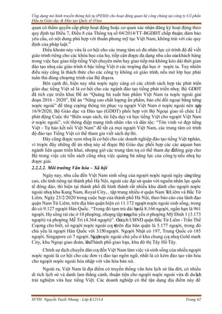 Ứng dụng mô hình truyền thông hội tụ (PESO) cho hoạt động quan hệ công chúng tại công ty Cổ phần
Đầu tư Giáo dục & Đào tạo Quốc tế iVina
SVTH: Nguyễn Tuyết Nhung - Lớp K1211A Trang 42
quan có thẩm quyền cấp phép hoạt động hoặc cơ quan xác nhận đăng ký hoạt động theo
quy định tại Điều 7, Điều 8 của Thông tƣ số 04/2014/TT-BGDĐT chấp thuận; đảm bảo
yêu cầu, có nội dung phù hợp với thuần phong mỹ tục Việt Nam, không trái với các quy
định của pháp luật.”
Điều khoản này vừa là cơ hội cho các trung tâm có đủ nhân lực có trình độ để viết
giáo trình riêng cho các khóa học của họ, tiếp cận đƣợc đa dạng nhu cầu củakhách hàng
trong việc học giao tiếp tiếng Việt chuyên môn hay giao tiếp mà không kéo dài thời gian
đào tạo nhƣ các giáo trình 6 bậc tiếng Việt ở các trƣờng đại học ở nƣớc ta. Tuy nhiên
điều này cũng là thách thức cho các công ty không có giáo trình, nếu mở lớp học phải
tuân thủ đúng chƣơng trình của Bộ đƣara.
Bên cạnh đó, hiện nay nhà nƣớc ngày càng có các chính sách hợp tác phát triển
giáo dục tiếng Việt sẽ là cơ hội cho các ngành đào tạo tiếng phát triển nhƣ: Bộ GDĐT
đã tích cực triển khai Đề án “Quảng bá xuất bản phẩm Việt Nam ra nƣớc ngoài giai
đoạn 2016 - 2020”, Đề án “Nâng cao chất lƣợng ấn phẩm, báo chí đối ngoại bằng tiếng
nƣớc ngoài” để tăng cƣờng thông tin phục vụ ngƣời Việt Nam ở nƣớc ngoài nên ngày
16/9/2020, Bộ Giáo dục và Đào tạo (GDĐT) phối hợp với Bộ Ngoại giao tổ chức Lễ
phát động Cuộc thi “Biên soạn sách, tài liệu dạy và học tiếng Việt cho ngƣời Việt Nam
ở nƣớc ngoài”, với thông điệp mang tính nhân văn và dân tộc: “Tôn vinh vẻ đẹp tiếng
Việt - Tự hào kết nối Việt Nam” để tất cả mọi ngƣời Việt Nam, các trung tâm có trình
độ đào tạo Tiếng Việt có thể tham gia viết sách dự thi.
Đây cũng đƣợc xem nhƣ là cơ hội cho các doanh nghiệp đào tạo tiếng Việt t
ƣ
nhân,
vì trƣớc đây những đề án nhƣ này sẽ đƣợc Bộ Giáo dục phối hợp các các c
ơquan ban
ngành liên quan triền khai, nhƣng giờ các trung tâm tƣ có thể tham dự đểđóng góp cho
Bộ trong việc cải tiến sách cũng nhƣ việc quảng bá năng lực của công ty nếu nhƣ họ
đƣợc giải.
2.2.2.2. Môi trường Văn hóa – Xã hội
Ngày nay, nhu cầu đến Việt Nam sinh sống của ngƣời nƣớc ngoài ngày càngtăng
cao, chỉ tính riêng tại thành phố Hà Nội, ngoài các đại sứ quán với nguồn nhân lực quốc
tế đông đảo, thì hiện tại thành phố đã hình thành rất nhiều khu dành cho ngƣời nƣớc
ngoài nhƣ khu Kang Nam, Royal City,.. tập trung nhiều ở quận Nam T
ừLiêm và Bắc Từ
Liêm. Ngày 23/2/2020 trong cuộc họp của thành phố Hà Nội, theo báo cáo của lãnh đạo
quận Nam Từ Liêm, trên địa bàn quận hiện có 11.172 ngƣờinƣớc ngoài sinh sống, trong
đó có 9.127 ngƣời Hàn Quốc. “Trong đó tạm trú dài hạnlà 8.166 ngƣời, ngắn hạn là 961
ngƣời. Họ sống rải rác ở 10 phƣờng, nhƣng tập trungchủ yếu ở phƣờng Mỹ Đình 1 (3.173
ngƣời) và phƣờng Mễ Trì (4.364 ngƣời)”. C
h
ủtịch UBND quận Bắc Từ Liêm - Trần Thế
Cƣơng cho biết, số ngƣời nƣớc ngoài cƣ t
r
ú
trên địa bàn quận là 5.177 ngƣời, trong đó
chủ yếu là ngƣời Hàn Quốc với 3.150ngƣời. Ngƣời Nhật có 197, Trung Quốc có 185
ngƣời, Singapore có 7 ngƣời.Ngƣờinƣớc ngoài chủ yếu ở khu chung cƣ nhƣ Gold mark
City, khu Ngoại giao đoàn, khuThành phố giao lƣu, khu đô thị Tây Hồ Tây.
Chính sự dịch chuyển dân cƣ đến Việt Nam làm việc và sinh sống của nhiều ngƣời
nƣớc ngoài là cơ hội cho các đơn vị đào tạo ngôn ngữ, nhất là có kèm đào tạo văn hóa
cho ngƣời nƣớc ngoài hòa nhập với văn hóa bản xứ.
Ngoài ra, Việt Nam là địa điểm có truyền thống văn hóa lịch sử lâu đời, có nhiều
di tích lịch sử và danh lam thắng cảnh, thuận tiện cho ngƣời nƣớc ngoài vừa đi dulịch
trải nghiệm vừa học tiếng Việt. Các doanh nghiệp có thể tận dụng địa điểm này để
 