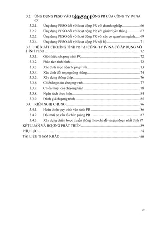 MỤC LỤC
iv
3.2. ỨNG DỤNG PESO VÀO CÁC HOẠT ĐỘNG PR CỦA CÔNG TY IVINA
65
3.2.1. Ứng dụng PESO đối với hoạt động PR với doanh nghiệp.....................66
3.2.2. Ứng dụng PESO đối với hoạt động PR với giới truyền thông...............67
3.2.3. Ứng dụng PESO đối với hoạt động PR với các cơ quan ban ngành......69
3.2.4. Ứng dụng PESO đối với hoạt động PR nội bộ ......................................71
3.3. ĐỀ XUẤT CHƢƠNG TÌNH PR TẠI CÔNG TY IVINA CÓ ÁP DỤNG MÔ
HÌNH PESO ..............................................................................................................72
3.3.1. Giới thiệu chƣơngtrình PR....................................................................72
3.3.2. Phân tích tình hình .................................................................................72
3.3.3. Xác định mục tiêuchƣơng trình.............................................................73
3.3.4. Xác định đối tƣợngcông chúng.............................................................74
3.3.5. Xây dựng thông điệp..............................................................................76
3.3.6. Chiến lƣợc của chƣơng trình..................................................................77
3.3.7. Chiến thuật củachƣơng trình.................................................................78
3.3.8. Ngân sách thực hiện...............................................................................84
3.3.9. Đánh giáchƣơng trình ...........................................................................85
3.4. KIẾN NGHỊ CHUNG......................................................................................86
3.4.1. Hoàn thiện quy trình vận hành PR.........................................................86
3.4.2. Đổi mới cơ cấu tổ chức phòng PR.........................................................87
3.4.3. Xây dựng chiến lƣợc truyền thông theo chủ đề và giai đoạn nhất định 87
KẾT LUẬN VÀ HƢỚNG PHÁT TRIỀN....................................................................89
PHỤ LỤC .......................................................................................................................vi
TÀI LIỆU THAM KHẢO........................................................................................... viii
 