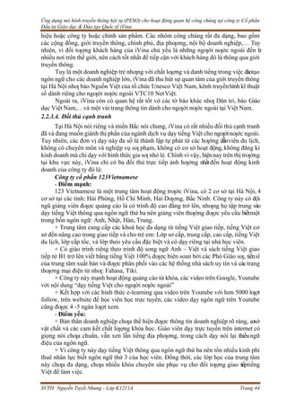 Ứng dụng mô hình truyền thông hội tụ (PESO) cho hoạt động quan hệ công chúng tại công ty Cổ phần
Đầu tư Giáo dục & Đào tạo Quốc tế iVina
SVTH: Nguyễn Tuyết Nhung - Lớp K1211A Trang 44
hiệu hoặc công ty hoặc chính sản phẩm. Các nhóm công chúng rất đa dạng, bao gồm
các cộng đồng, giới truyền thông, chính phủ, địa phƣơng, nội bộ doanh nghiệp,… Tuy
nhiên, vì đối tƣợng khách hàng của iVina chủ yếu là những ngƣời nƣớc ngoài đến t
ừ
nhiều nơi trên thế giới, nên cách tốt nhất để tiếp cận với khách hàng đó là thông qua giới
truyền thông.
Tuy là một doanh nghiệp trẻ nhƣng với chất lƣợng và danh tiếng trong việc đàotạo
ngôn ngữ cho các doanh nghiệp lớn, iVina đã thu hút sự quan tâm của giới truyền thông
tại Hà Nội nhƣ báo Nguồn Việt của tổ chức Unesco Việt Nam, kênh truyềnhình kĩ thuật
số dành riêng cho ngƣời nƣớc ngoài VTC10 NetViệt.
Ngoài ra, iVina còn có quan hệ rất tốt vớ các tờ báo khác nhƣ Dân trí, báo Giáo
dục Việt Nam,…và một vài trang thông tin dành cho ngƣời nƣớc ngoài tại Việt Nam.
2.2.3.4. Đối thủ cạnh tranh
Tại Hà Nội nói riêng và miền Bắc nói chung, iVina có rất nhiều đối thủ cạnh tranh
đã và đang muốn giành thị phần của ngành dịch vụ dạy tiếng Việt cho ngƣờinƣớc ngoài.
Tuy nhiên, các đơn vị dạy này đa số là thành lập tự phát từ các hƣớng dẫnviên du lịch,
không có chuyên môn và nghiệp vụ sƣ phạm, không có cơ sở hoạt động, không đăng kí
kinh doanh mà chỉ dạy với hình thức gia sƣ nhỏ lẻ. Chính vì vậy, hiệnnay trên thị trƣờng
tại khu vực này, iVina chỉ có ba đối thủ trực tiếp ảnh hƣởng nhấtđến hoạt động kinh
doanh của công ty đó là:
Công ty cổ phần 123Vietnamese
- Điểm mạnh:
123 Vietnamese là một trung tâm hoạt động trƣớc iVina, có 2 cơ sở tại Hà Nội, 4
cơ sở tại các tỉnh: Hải Phòng, Hồ Chí Minh, Hải Dƣơng, Bắc Ninh. Công ty này có đội
ngũ giảng viên đƣợc quảng cáo là có trình độ cao đẳng trở lên, nhƣng họ tập trung vào
dạy tiếng Việt thông qua ngôn ngữ thứ ba nên giảng viên thƣờng đƣợc yêu cầu biếtmột
trong bốn ngôn ngữ: Anh, Nhật, Hàn, Trung.
+ Trung tâm cung cấp các khoá học đa dạng từ tiếng Việt giao tiếp, tiếng Việt cơ
sở đến nâng cao trong giao tiếp và cho trẻ em: Lớp sơ cấp, trung cấp, cao cấp, tiếng Việt
du lịch, lớp cấp tốc, và lớp theo yêu cầu đặc biệt và có dạy riêng tại nhà học viên.
+ Có giáo trình riêng theo trình độ song ngữ Anh – Việt và sách tiếng Việt giao
tiếp từ B1 trở lên viết bằng tiếng Việt 100% đƣợc biên soan bởi các Phó Giáo sƣ, tiếnsĩ
của trung tâm xuất bản và đƣợc phân phối vào các hệ thống nhà sách uy tín và cáctrang
thƣơng mại điện tử nhƣ: Fahasa, Tiki.
+ Công ty này mạnh hoạt động quảng cáo từ khóa, các video trên Google, Youtube
với nội dung “dạy tiếng Việt cho ngƣời nƣớc ngoài”
+ Kết hợp với các hình thức e-learning qua video trên Youtube với hơn 5000 lƣợt
follow, trên website để học viên học trực tuyến, các video dạy ngôn ngữ trên Youtube
cũng đƣợc 4 -5 ngàn lƣợt xem.
- Điểm yếu:
+ Bản thân doanh nghiệp chƣa thể hiện đƣợc thông tin doanh nghiệp rõ ràng, cơsở
vật chất và các cam kết chất lƣợng khóa học. Giáo viên dạy trực tuyến trên internet có
giọng nói chƣa chuẩn, vẫn xen lẫn tiếng địa phƣơng, trong cách dạy nói lại thiếu ngữ
điệu của ngôn ngữ.
+ Vì công ty này dạy tiếng Việt thông qua ngôn ngữ thứ ba nên tốn nhiều kinh phí
thuê nhân lực biết ngôn ngữ thứ 3 của học viên. Đồng thời, các lớp học của trung tâm
này chƣa đa dạng, chƣa nhiều khóa chuyên sâu phục vụ cho đối tƣợng giao tiếptiếng
Việt để làm việc.
 
