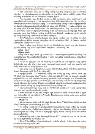 Ứng dụng mô hình truyền thông hội tụ (PESO) cho hoạt động quan hệ công chúng tại công ty Cổ phần
Đầu tư Giáo dục & Đào tạo Quốc tế iVina
SVTH: Nguyễn Tuyết Nhung - Lớp K1211A Trang 45
+ 123 Vietnamese chƣa có các bằng chứng nhận hay công nhận của các tổ chức
giáo dục. Họ cũng chƣa tham gia vào nhiều các hoạt động tài trợ, sự kiện, truyền thông
để quảng bá hình ảnh mà chỉ thông qua công cụ digital.
+ Nội dung các video dạy học online của 123 Vietnamese chƣa chú trọng về chất
lƣợng hình ảnh, âm thanh và chất lƣợng bài giảng. Điều đó thể hiện qua việc, tuy cóhơn
6000 lƣợt follow trên fanpage, nhƣng 123 Vietnamese lại không có chiến lƣợcphát triển
nội dung trên Fanpage, tần suất các bài viết trong năm 2019 là 2 – 3 ngày mới đăng một
bài, riêng năm 2020 mới đăng hai bài viết. Nội dung content cũng xoay quanh vào các
bài giới thiệu, chƣa nêu bật đƣợc lên từng chiến lƣợc nội dung và thôngđiệp để lại liên
quan đến trung tâm. Điều này chứng tỏ, chiến lƣợc Digital – marketing của họ mới chỉ
tập trung dùng công cụ thủ thuật mà SEO tƣơngtác.
+ Trên Website của công ty chƣa có mục tƣ vấn cho học viên với những bài viếtđi
vào insight của khách hàng để lồng ghép các từ khóa chuẩn SEO với Google vào bài
viết mà chủ yếu review về sách.
+ Công ty cũng chƣa tích cực trả lời các bình luận của ngƣời xem trên Youtube
gây nên một sự lãng phí tài nguyên của công ty đã chạy quảng cáo.
Tiếng Việt ơi
- Điểm mạnh:
Tiếng Việt ơi đƣợc thành lập từ năm 2013 là một trong những kênh dạy tiếng Việt
online lâu năm. Không phải là một công ty có tƣ cách pháp nhân nhƣng có nhữngđiểm
lợi thế nhƣ sau:
+ Họ có đội ngũ giáo viên trẻ, nói tiếng Anh chuẩn, có kinh nghiệm trong ngành
du lịch nên hiểu văn hóa và thói quen của ngƣời nƣớc ngoài và có mối quan hệ với
nhiều đơn vị đối tác trong ngành du lịch.
+ Các giảng viên sử dụng tiếng Anh có phát âm hay, chuẩn nhất trong các trung
tâm sử dụng ngôn nghữ thứ 3 dạy tiếng Việt.
+ Ngƣợc lại với 123 Vietnamese, Tiếng Việt ơi này tập trung vào các chiến lƣợc
PR rất rõ ràng thông qua kênh Youtube: Lồng ghép các story vào bài giảng, kể chuyện
ở ngôi thứ ba, các kịch bản nội dung xoay quanh các topic mà ngƣời xem yêu thích nhƣ
học qua bài hát, học qua nấu ăn và chính giáo viên của trung tâm là nhân vật trong video
nên rất hấp dẫn. Biết hƣớng đến đối tƣợng khách hàng là ngƣời nƣớc ngoàikhông phải
ngƣời Việt nên không tập trung content 100% bằng TiếngAnh.
+ Đầu tƣ hình ảnh logo Tiếng Việt ơi (TVO), hình ảnh bài viết và chất lƣợng video
trẻ trung, sáng tạo nhƣng chuyên nghiệp
+ Kênh Youtube của họ hơn 30 ngàn lƣợt Follow và kênh Facebook hơn 10ngàn
lƣợt follow, hầu hết các video trên Youtube đều đƣợc công chúng nƣớc ngoài y
êuthích
và comment quan tâm.
- Điểm yếu:
+ Vì vẫn sử dụng ngôn ngữ thứ ba để dạy nên Tiếng Việt ơi không thể đi vào dạy
tiếng Việt chuyên sâu mà chỉ dạy giao tiếp.
+ Họ không có các chuyên gia đại diện trong ngành, không có sự bảo trợ của các
cơ quan chuyên môn về chất lƣợng giảng dạy. Ngƣời sáng lập cũng không phải ngƣời
chuyên ngành dạy Tiếng Việt mà là một ngƣời dạy tự do nên khó đẩy mạnh TVO thành
doanh nghiệp lớn.
+ Vì họ không phải là một doanh nghiệp nên TVO khó có thể hợp tác với các đối
tác doanh nghiệp hay các tổ chức lớn
+ Tiếng Việt ơi không có cơ sở giảng dạy, mà chủ yếu dạy ở nhà riêng, văn phòng
của khách hàng hoặc quán café
 