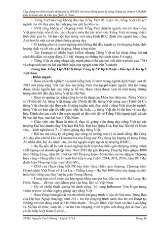 Ứng dụng mô hình truyền thông hội tụ (PESO) cho hoạt động quan hệ công chúng tại công ty Cổ phần
Đầu tư Giáo dục & Đào tạo Quốc tế iVina
SVTH: Nguyễn Tuyết Nhung - Lớp K1211A Trang 46
+ Tiếng Việt ơi cũng không đào tạo tiếng Việt để luyện thi, tiếng Việt chuyên
ngành mà chỉ dạy giao tiếp nhƣng học phí lại khá cao.
+ TVO cũng không có chƣơng trình Tiếng Việt chuyên ngành, mà chỉ dạy tiếng
Việt giao tiếp, nếu đi sâu vào chuyên môn thì các kênh của Tiếng Việt ơi mang nhiều
tính chất giải trí, bổ trợ việc học tiếng việt nhƣ kênh BBC dành cho ngƣời học tiếng
Anh hơn là một cơ sở chính thống giảng dạy
+ Vì không phải là doanh nghiệp nên không thể đẩy mạnh uy tín thƣơng hiệu, chất
lƣợng dịch vụ tới các giải thƣởng, bằng công nhận.
+ Tuy Fanpage có nhiều lƣợt follow nhƣng Tiếng Việt ơi lại chƣa đăng bài một
cách đều đặn, có ngày đăng 2-3 bài, nhƣng có những bài cách nhau 5-6 ngày.
+ Tiếng Việt ơi cũng chƣa đẩy mạnh phát triển các bài viết trên website của TVO
và chƣa tích cực trả lời các bình luận của ngƣời xem trên Youtube
Trung tâm Tiếng Việt HACO thuộc Công ty CP Dịch thuật – Đào tạo & Du lịch
Việt Nam
- Điểm mạnh:
+ Haco có kinh nghiệm và danh tiếng hơn 20 năm trong ngành dịch thuật, sau đó
2013 mở rộng sang lĩnh vực đào tạo tiếng Việt cho ngƣời nƣớc ngoài, nên tận dụng
đƣợc nhiều nguồn lực của công ty hỗ trợ. Haco cũng đƣợc xem là một trong những
trung tâm đời đầu dạy tiếng Việt tại Hà Nội.
+ Haco có quảng cáo rằng công ty có đa dạng các khóa học nhƣ sau: Tiếng Việtcơ
sở (Trình độ A), tiếng Việt trung cấp (Trình độ B), tiếng Việt nâng cao (Trình độ C),
tiếng Việt chuyên sâu theo các kĩ năng (nghe, nói, đọc viết) , tiếng Việt chuyên ngành,
tiếng Việt cơ bản cấp tốc (để giao tiếp, du lịch,…), tiếng Việt dự bị đại học và sau đại
học: Dành cho các sinh viên nƣớc ngoài có đủ trình độ về Tiếng Việt (ngoại ngữ) chuẩn
bị học đại học, sau đại học ở Việt Nam.
+ Giáo viên của Haco là tiến sĩ, thạc sĩ, giảng viên đang dạy tiếng Việt tại các
trƣờng Đại học danh tiếng: Đại học Hà Nội, Đại học Quốc Gia, Đại học Xã hội và Nhân
văn,…kinh nghiệm từ 7 - 30 năm giảng dạy tiếng Việt.
+ Đối tác mà công ty đã giảng dạy cũng có những đơn vị có danh tiếng: Bộ Công
An, dạy cho cán bộ Lào và Campuchia của Tổng cục Xây dựng lực lƣợng vũ trang Công
An nhân dân, Bộ An ninh Lào, cán bộ ngƣời nƣớc ngoài tại trƣờng RMIT,…
+ Họ lấy tiền đề là một doanh nghiệp dịch thuật đạt nhiều giải thƣởng chứng minh
chất lƣợng của doanh nghiệp nhƣ: Năm 2010 đạt giải thƣởng Thƣơng hiệu quốcgia 1000
năm Thăng Long, năm 2013 lọt top100 Thƣơng hiệu – Nhãn hiệu uy tín, đạtgiải Thƣơng
hiệu vàng – Hàng đầu Top Brands liên tiếp trong 3 năm 2014, 2015, 2016, năm 2017 đạt
danh hiệu Thƣơng hiệu mạnh ASEAN,..
+ CEO của Haco cũng biết PR bản thân bằng nhiều giải thƣởng: Chƣơng trình
Doanh nhân Việt Nam với Hoa Lƣ – Thăng Long – Hà Nội 1000 năm xây dựng và phát
triển bền vững của Ban Tuyên giáo Trung Ƣơng,
+ Trung tâm có tổ chức các lớp ngoại khóa sau giờ học đến các tỉnh: Hạ Long, Bái
Đính, Sapa,… để học viên khám phá văn hóa, lịch sử Việt Nam
+ Họ có chiến thuật quảng bá danh tiếng: Sử dụng Influencer Vân Hugo trong
video review về chất lƣợng giảng dạy tiếng Việt
+ Haco cũng tham gia tài trợ cho nhiều chƣơng trình: Cuộc thi Sắc màu TrungHoa
của Đại học Ngoại thƣơng, năm 2011, tài trợ chƣơng trình dành cho trẻ em khuyết tật
Những trái tim đồng cảm do Đài Phát thanh – Truyền hình Việt Nam và Báo Lao động
và Xã hội tổ chức, năm 2012 tài trợ cho chƣơng trình Nghĩa tình đồng đội do báo Cựu
chiến binh Việt Nam tổ chức,…
 