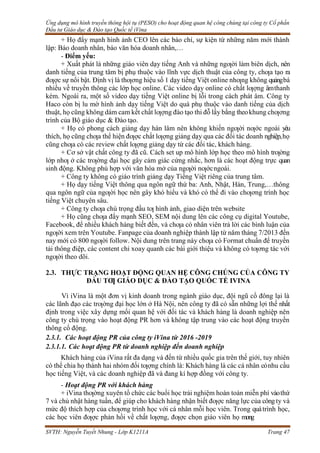 Ứng dụng mô hình truyền thông hội tụ (PESO) cho hoạt động quan hệ công chúng tại công ty Cổ phần
Đầu tư Giáo dục & Đào tạo Quốc tế iVina
SVTH: Nguyễn Tuyết Nhung - Lớp K1211A Trang 47
+ Họ đẩy mạnh hình ảnh CEO lên các báo chí, sự kiện từ những năm mới thành
lập: Báo doanh nhân, báo văn hóa doanh nhân,…
- Điểm yếu:
+ Xuất phát là những giáo viên dạy tiếng Anh và những ngƣời làm biên dịch, nên
danh tiếng của trung tâm bị phụ thuộc vào lĩnh vực dịch thuật của công ty, chƣa tạo ra
đƣợc sự nổi bật. Định vị là thƣơng hiệu số 1 dạy tiếng Việt online nhƣng không quảngbá
nhiều về truyền thông các lớp học online. Các video dạy online có chất lƣợng âmthanh
kém. Ngoài ra, một số video dạy tiếng Việt online bị lỗi trong cách phát âm. Công ty
Haco còn bị lu mờ hình ảnh dạy tiếng Việt do quá phụ thuộc vào danh tiếng của dịch
thuật, họ cũng không dám cam kết chất lƣợng đào tạo thi đỗ lấy bằng theokhung chƣơng
trình của Bộ giáo dục & Đào tạo.
+ Họ có phong cách giảng dạy hàn lâm nên không khiến ngƣời nƣớc ngoài yêu
thích, họ cũng chƣa thể hiện đƣợc chất lƣợng giảng dạy qua các đối tác doanh nghiệp,họ
cũng chƣa có các review chất lƣợng giảng dạy từ các đối tác, khách hàng.
+ Cơ sở vật chất công ty đã cũ. Cách set up mô hình lớp học theo mô hình trƣờng
lớp nhƣ ở các trƣờng đại học gây cảm giác cứng nhắc, hơn là các hoạt động trực quan
sinh động. Không phù hợp với văn hóa mở của ngƣời nƣớcngoài.
+ Công ty không có giáo trình giảng dạy Tiếng Việt riêng của trung tâm.
+ Họ dạy tiếng Việt thông qua ngôn ngữ thứ ba: Anh, Nhật, Hàn, Trung,…thông
qua ngôn ngữ của ngƣời học nên gây khó hiểu và khó có thể đi vào chƣơng trình học
tiếng Việt chuyên sâu.
+ Công ty chƣa chú trọng đầu tƣ hình ảnh, giao diện trên website
+ Họ cũng chƣa đẩy mạnh SEO, SEM nội dung lên các công cụ digital Youtube,
Facebook, để nhiều khách hàng biết đến, và chƣa có nhân viên trả lời các bình luận của
ngƣời xem trên Youtube. Fanpage của doanh nghiệp thành lập từ năm tháng 7/2013 đến
nay mới có 800 ngƣời follow. Nội dung trên trang này chƣa có Format chuẩn để truyền
tải thông điệp, các content chỉ xoay quanh các bài giới thiệu và không có tƣơng tác với
ngƣời theo dõi.
2.3. THỰC TRẠNG HOẠT ĐỘNG QUAN HỆ CÔNG CHÚNG CỦA CÔNG TY
ĐẦU TƢ GIÁO DỤC & ĐÀO TẠO QUỐC TẾ IVINA
Vì iVina là một đơn vị kinh doanh trong ngành giáo dục, đội ngũ cổ đông lại là
các lãnh đạo các trƣờng đại học lớn ở Hà Nội, nên công ty đã có sẵn những lợi thế nhất
định trong việc xây dựng mối quan hệ với đối tác và khách hàng là doanh nghiệp nên
công ty chú trọng vào hoạt động PR hơn và không tập trung vào các hoạt động truyền
thông cổ động.
2.3.1. Các hoạt động PR của công ty iVina từ 2016 -2019
2.3.1.1. Các hoạt động PR từ doanh nghiệp đến doanh nghiệp
Khách hàng của iVina rất đa dạng và đến từ nhiều quốc gia trên thế giới, tuy nhiên
có thể chia họ thành hai nhóm đối tƣợng chính là: Khách hàng là các cá nhân cónhu cầu
học tiếng Việt, và các doanh nghiệp đã và đang kí hợp đồng với công ty.
- Hoạt động PR với khách hàng
+ iVina thƣờng xuyên tổ chức các buổi học trải nghiệm hoàn toàn miễn phí vàothứ
7 và chủ nhật hàng tuần, để giúp cho khách hàng nhận biết đƣợc năng lực của côngty và
mức độ thích hợp của chƣơng trình học với cá nhân mỗi học viên. Trong quátrình học,
các học viên đƣợc phản hồi về chất lƣợng, đƣợc chọn giáo viên họ mong
 