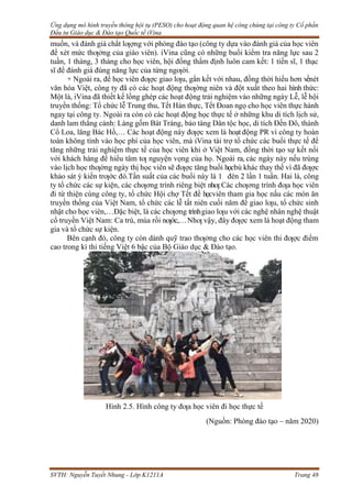 Ứng dụng mô hình truyền thông hội tụ (PESO) cho hoạt động quan hệ công chúng tại công ty Cổ phần
Đầu tư Giáo dục & Đào tạo Quốc tế iVina
SVTH: Nguyễn Tuyết Nhung - Lớp K1211A Trang 48
muốn, và đánh giá chất lƣợng với phòng đào tạo (công ty dựa vào đánh giá của học viên
để xét mức thƣởng của giáo viên). iVina cũng có những buổi kiểm tra năng lực sau 2
tuần, 1 tháng, 3 tháng cho học viên, hội đồng thẩm định luôn cam kết: 1 tiến sĩ, 1 thạc
sĩ để đánh giá đúng năng lực của từng ngƣời.
+ Ngoài ra, để học viên đƣợc giao lƣu, gắn kết với nhau, đồng thời hiểu hơn vềnét
văn hóa Việt, công ty đã có các hoạt động thƣờng niên và đột xuất theo hai hình thức:
Một là, iVina đã thiết kế lồng ghép các hoạt động trải nghiệm vào những ngày Lễ, lễ hội
truyền thống: Tổ chức lễ Trung thu, Tết Hàn thực, Tết Đoan ngọ cho học viên thực hành
ngay tại công ty. Ngoài ra còn có các hoạt động học thực tế ở những khu di tích lịch sử,
danh lam thắng cảnh: Làng gốm Bát Tràng, bảo tàng Dân tộc học, di tích Đền Đô, thành
Cổ Loa, lăng Bác Hồ,… Các hoạt động này đƣợc xem là hoạt động PR vì công ty hoàn
toàn không tính vào học phí của học viên, mà iVina tài trợ tổ chức các buổi thực tế để
tăng những trải nghiệm thực tế của học viên khi ở Việt Nam, đồng thời tạo sự kết nối
với khách hàng để hiểu tâm tƣ nguyện vọng của họ. Ngoài ra, các ngày này nếu trùng
vào lịch học thƣờng ngày thị học viên sẽ đƣợc tăng buổi họcbù khác thay thế vì đã đƣợc
khảo sát ý kiến trƣớc đó.Tần suất của các buổi này là 1 đén 2 lần 1 tuần. Hai là, công
ty tổ chức các sự kiện, các chƣơng trình riêng biệt nhƣ:Các chƣơng trình đƣa học viên
đi từ thiện cùng công ty, tổ chức Hội chợ Tết để họcviên tham gia học nấu các món ăn
truyền thống của Việt Nam, tổ chức các lễ tất niên cuối năm để giao lƣu, tổ chức sinh
nhật cho học viên,…Đặc biệt, là các chƣơng trìnhgiao lƣu với các nghệ nhân nghệ thuật
cổ truyền Việt Nam: Ca trù, múa rồi nƣớc,…Nhƣ vậy, đây đƣợc xem là hoạt động tham
gia và tổ chức sự kiện.
Bên cạnh đó, công ty còn dành quỹ trao thƣởng cho các học viên thi đƣợc điểm
cao trong kì thi tiếng Việt 6 bậc của Bộ Giáo dục & Đào tạo.
Hình 2.5. Hình công ty đƣa học viên đi học thực tế
(Nguồn: Phòng đào tạo – năm 2020)
 