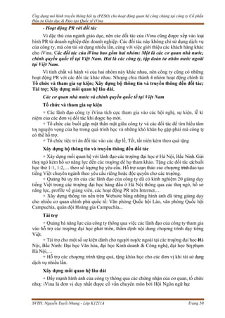 Ứng dụng mô hình truyền thông hội tụ (PESO) cho hoạt động quan hệ công chúng tại công ty Cổ phần
Đầu tư Giáo dục & Đào tạo Quốc tế iVina
SVTH: Nguyễn Tuyết Nhung - Lớp K1211A Trang 50
- Hoạt động PR với đối tác
Vì đặc thù của ngành giáo dục, nên các đối tác của iVina cũng đƣợc xếp vào loại
hình PR từ doanh nghiệp đến doanh nghiệp. Các đối tác này không chỉ sử dụng dịch vụ
của công ty, mà còn tái sử dụng nhiều lần, cùng với việc giới thiệu các khách hàng khác
cho iVina. Các đối tác của iVina bao gồm hai nhóm: Một là các cơ quan nhà nước,
chính quyền quốc tế tại Việt Nam. Hai là các công ty, tập đoàn tư nhân nước ngoài
tại Việt Nam.
Vì tính chất và hành vi của hai nhóm này khác nhau, nên công ty cũng có những
hoạt động PR với các đối tác khác nhau. Nhƣng chia thành 4 nhóm hoạt động chính là:
Tổ chức và tham gia sự kiện; Xây dựng bộ thông tin và truyền thông đến đối tác;
Tài trợ; Xây dựng mối quan hệ lâu dài.
Các cơ quan nhà nước và chính quyền quốc tế tại Việt Nam
Tổ chức và tham gia sự kiện
+ Các lãnh đạo công ty iVina tích cực tham gia vào các hội nghị, sự kiện, lễ kỉ
niệm của các đơn vị đối tác khi đƣợc họ mời.
+ Tổ chức các buổi gặp mặt thân mật giữa công ty và các đối tác để tìm hiểu tâm
tƣ nguyện vọng của họ trong quá trình học và những khó khăn họ gặp phải mà công ty
có thể hỗ trợ.
+ Tổ chức tiệc tri ân đối tác vào các dịp lễ, Tết, tất niên kèm theo quà tặng
Xây dựng bộ thông tin và truyền thông đến đối tác
+ Xây dựng mối quan hệ với lãnh đạo các trƣờng đại học ở Hà Nội, Bắc Ninh. Gửi
thƣ ngỏ kèm hồ sơ năng lực đến các trƣờng để họ tham khảo. Tặng các đối tác cácbuổi
học thử 1:1, 1:2,… theo số lƣợng họ yêu cầu. Hỗ trợ soạn thảo các chƣơng trìnhđào tạo
tiếng Việt chuyên ngành theo yêu cầu riêng hoặc độc quyền cho các trƣờng.
+ Quảng bá uy tín của các lãnh đạo của công ty đã có kinh nghiệm 20 giảng dạy
tiếng Việt trong các trƣờng đại học hàng đầu ở Hà Nội thông qua các thƣ ngỏ, hồ sơ
năng lực, profile về giảng viên, các hoạt động PR trên Internet,…
+ Xây dựng thông tin nền trên Website bằng những hình ảnh đã từng giảng dạy
cho nhiều cơ quan chính phủ quốc tế: Văn phòng Quốc hội Lào, văn phòng Quốc hội
Campuchia, quân đội Hoàng gia Campuchia,..
Tài trợ
+ Quảng bá năng lực của công ty thông qua việc các lãnh đạo của công ty tham gia
vào hỗ trợ các trƣờng đại học phát triển, thẩm định nội dung chƣơng trình dạy tiếng
Việt.
+ Tài trợ cho một số sự kiện dành cho ngƣời nƣớc ngoài tại các trƣờng đại học ở
Hà
Nội, Bắc Ninh: Đại học Văn hóa, đại học Kinh doanh & Công nghệ, đại học Sƣphạm
Hà Nội,…
+ Hỗ trợ các chƣơng trình tặng quà, tặng khóa học cho các đơn vị khi tái sử dụng
dịch vụ nhiều lần.
Xây dựng mối quan hệ lâu dài
+ Đẩy mạnh hình ảnh của công ty thông qua các chứng nhận của cơ quan, tổ chức
nhƣ: iVina là đơn vị duy nhất đƣợc cố vấn chuyên môn bởi Hội Ngôn ngữ học
 