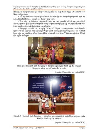 Ứng dụng mô hình truyền thông hội tụ (PESO) cho hoạt động quan hệ công chúng tại công ty Cổ phần
Đầu tư Giáo dục & Đào tạo Quốc tế iVina
SVTH: Nguyễn Tuyết Nhung - Lớp K1211A Trang 51
Hà Nội, là trung tâm đào tạo tiếng Việt hàng đầu của Việt Nam đƣợc UNESSCO Việt
Nam chứng nhận.
+ Hỗ trợ lãnh đạo, chuyên gia của đối tác biên tập nội dung chƣơng trình họp, hội
nghị, bài phát biểu,… cần có nội dung Tiếng Việt.
+ Trực tiếp các lãnh đạo công ty sẽ chăm sóc mối quan hệ với các cơ quan chính
quyền, ƣu tiên giải quyết những vấn đề họ chƣa hài lòng ngay lập tức, tạo điều kiệnphát
triển truyền miệng về danh tiếng của công ty.
+ Tặng quà cho đối tác các ngày 20/10, 8/3. Ngoài ra, công ty còn thành lập câu
lạc bộ “Giao lƣu văn hóa ngôn ngữ Việt” dành cho ngƣời nƣớc ngoài để tất cả khách
hàng, đối tác và những công chúng khác yêu thích học tiếng Việt tham gia trao đổi và
rèn luyền miễn phí.
Hình 2.8. Hình ảnh lãnh đạo công ty dự lễ kỉ niệm ngày thành lập đại sứ quán
Singapore cùng học viên của đại sứ quán
(Nguồn: Phòng đào tạo – năm 2020)
Hình 2.9. Hình ảnh lãnh đạo công ty cùng học viên của đại sứ quán Balarus trong ngày
kỉ niệm thành lập đại sứ quán
(Nguồn: Phòng đào tạo – năm 2020)
 