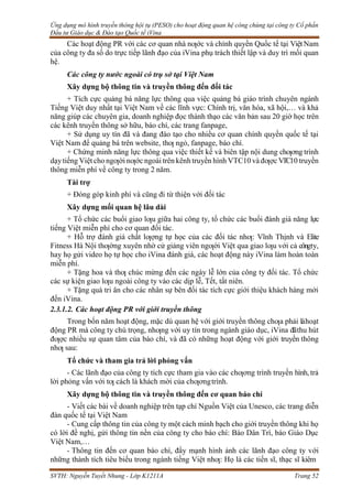 Ứng dụng mô hình truyền thông hội tụ (PESO) cho hoạt động quan hệ công chúng tại công ty Cổ phần
Đầu tư Giáo dục & Đào tạo Quốc tế iVina
SVTH: Nguyễn Tuyết Nhung - Lớp K1211A Trang 52
Các hoạt động PR với các cơ quan nhà nƣớc và chính quyền Quốc tế tại ViệtNam
của công ty đa số do trực tiếp lãnh đạo của iVina phụ trách thiết lập và duy trì mối quan
hệ.
Các công ty nước ngoài có trụ sở tại Việt Nam
Xây dựng bộ thông tin và truyền thông đến đối tác
+ Tích cực quảng bá năng lực thông qua việc quảng bá giáo trình chuyên ngành
Tiếng Việt duy nhất tại Việt Nam về các lĩnh vực: Chính trị, văn hóa, xã hội,… và khả
năng giúp các chuyên gia, doanh nghiệp đọc thành thạo các văn bản sau 20 giờ học trên
các kênh truyền thông sở hữu, báo chí, các trang fanpage,
+ Sử dụng uy tín đã và đang đào tạo cho nhiều cơ quan chính quyền quốc tế tại
Việt Nam để quảng bá trên website, thƣ ngỏ, fanpage, báo chí.
+ Chứng minh năng lực thông qua việc thiết kế và biên tập nội dung chƣơng trình
dạytiếng Việt cho ngƣời nƣớc ngoài trên kênh truyền hình VTC10 và đƣợc VTC10 truyền
thông miễn phí về công ty trong 2 năm.
Tài trợ
+ Đóng góp kinh phí và cũng đi từ thiện với đối tác
Xây dựng mối quan hệ lâu dài
+ Tổ chức các buổi giao lƣu giữa hai công ty, tổ chức các buổi đánh giá năng lực
tiếng Việt miễn phí cho cơ quan đối tác.
+ Hỗ trợ đánh giá chất lƣợng tự học của các đối tác nhƣ: Vĩnh Thịnh và Elite
Fitness Hà Nội thƣờng xuyên nhờ cử giảng viên ngƣời Việt qua giao lƣu với cả côngty,
hay họ gửi video họ tự học cho iVina đánh giá, các hoạt động này iVina làm hoàn toàn
miễn phí.
+ Tặng hoa và thƣ chúc mừng đến các ngày lễ lớn của công ty đối tác. Tổ chức
các sự kiện giao lƣu ngoài công ty vào các dịp lễ, Tết, tất niên.
+ Tặng quà tri ân cho các nhân sự bên đối tác tích cực giới thiệu khách hàng mới
đến iVina.
2.3.1.2. Các hoạt động PR với giới truyền thông
Trong bốn năm hoạt động, mặc dù quan hệ với giới truyền thông chƣa phải làhoạt
động PR mà công ty chú trọng, nhƣng với uy tín trong ngành giáo dục, iVina đãthu hút
đƣợc nhiều sự quan tâm của báo chí, và đã có những hoạt động với giới truyền thông
nhƣ sau:
Tổ chức và tham gia trả lời phỏng vấn
- Các lãnh đạo của công ty tích cực tham gia vào các chƣơng trình truyền hình, trả
lời phỏng vấn với tƣ cách là khách mời của chƣơngtrình.
Xây dựng bộ thông tin và truyền thông đến cơ quan báo chí
- Viết các bài về doanh nghiệp trên tạp chí Nguồn Việt của Unesco, các trang diễn
đàn quốc tế tại Việt Nam
- Cung cấp thông tin của công ty một cách minh bạch cho giới truyền thông khi họ
có lời đề nghị, gửi thông tin nền của công ty cho báo chí: Báo Dân Trí, báo Giáo Dục
Việt Nam,…
- Thông tin đến cơ quan báo chí, đẩy mạnh hình ảnh các lãnh đạo công ty với
những thành tích tiêu biểu trong ngành tiếng Việt nhƣ: Họ là các tiến sĩ, thạc sĩ kiêm
 