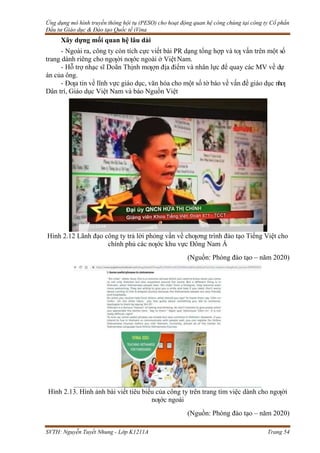 Ứng dụng mô hình truyền thông hội tụ (PESO) cho hoạt động quan hệ công chúng tại công ty Cổ phần
Đầu tư Giáo dục & Đào tạo Quốc tế iVina
SVTH: Nguyễn Tuyết Nhung - Lớp K1211A Trang 54
Xây dựng mối quan hệ lâu dài
- Ngoài ra, công ty còn tích cực viết bài PR dạng tổng hợp và tƣ vấn trên một số
trang dành riêng cho ngƣời nƣớc ngoài ở Việt Nam.
- Hỗ trợ nhạc sĩ Doãn Thịnh mƣợn địa điểm và nhân lực để quay các MV về dự
án của ông.
- Đƣa tin về lĩnh vực giáo dục, văn hóa cho một số tờ báo về vấn đề giáo dục nhƣ
Dân trí, Giáo dục Việt Nam và báo Nguồn Việt
Hình 2.12 Lãnh đạo công ty trả lời phỏng vấn về chƣơng trình đào tạo Tiếng Việt cho
chính phủ các nƣớc khu vực Đông Nam Á
(Nguồn: Phòng đào tạo – năm 2020)
Hình 2.13. Hình ảnh bài viết tiêu biểu của công ty trên trang tìm việc dành cho ngƣời
nƣớc ngoài
(Nguồn: Phòng đào tạo – năm 2020)
 