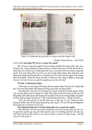 Ứng dụng mô hình truyền thông hội tụ (PESO) cho hoạt động quan hệ công chúng tại công ty Cổ phần
Đầu tư Giáo dục & Đào tạo Quốc tế iVina
SVTH: Nguyễn Tuyết Nhung - Lớp K1211A Trang 55
Hình 2.14. Hình ảnh bài giới thiệu về công ty trên báo Nguồn Việt
(Nguồn: Phòng đào tạo – năm 2020)
2.3.1.3. Các hoạt động PR với các cơ quan ban ngành
Đối với các cơ quan ban ngành, iVina sử dụng cách PR theo dạng lobby một cách
rất khéo léo. Công ty không sử dụng tiền bạc và danh tiếng của các lãnh đạo để đề cử
danh hiệu cho tổ chức hay cá nhân giám đốc, hay cả với giáo trình của công ty đang độc
quyền. Các hoạt động PR của iVina với giới truyền thông đƣợc thực hiện theo một
nguyên tắc đƣợc ban lãnh đạo đề ra: “Nhiệt huyết, hỗ trợ để cùng nhau phát triển nhƣng
phải chân thành”. Điều đóc đƣợc thể hiện rõ nhất qua việc công ty nhẫnnại, đóng góp
sức lực và trí tuệ cho các cơ quan ban ngành qua các sự việc nhƣ”
Tổ chức và tham gia sự kiện
- Tham gia vào xây dựng chất lƣợng đào tạo ngành tiếng Việt cho các trƣờng Đại
học, hỗ trợ họ thẩm định chất lƣợng nội dung giáo trình, nội dung đềthi.
- Ban lãnh đạo iVina tích cực thi năng lực, chuyên môn để trở thành những thành
viên của hội đồng ra đề thi chứng chỉ Tiếng Việt 6 bậc của Bộ Giáo dục & Đào tạo, hội
đồng thẩm định chất lƣợng chất lƣợng đào tạo tiếng Việt tại các trƣờng Đạihọc Sƣ phạm
Hà Nội, Đại học Quốc gia Hà Nội, Viện Viện Hàn lâm Khoa học – Xãhội Việt Nam,…
- Tích cực tham gia đề án của Bộ Giáo dục và Đạo tạo về việc “Nâng cao chất
lƣợng ấn phẩm, báo chí đối ngoại bằng tiếng nƣớc ngoài”, hỗ trợ biên tập nội dungtheo
khung đào tạo của Bộ khi có yêu cầu.
Xây dựng bộ thông tin và truyền thông đến các cơ quan ban ngành
- Ban lãnh đạo còn tích cực tuyền truyền bảo vệ di sản văn hóa quốc gia cho các
cơ quan ban ngành qua việc giới thiệu bạn bè quốc tế về những loại hình văn hóa của
Việt Nam: Quan họ Bắc Ninh, ca trù, múa rối nƣớc, viết bài về Thăng Long, - Hà Nội
cho các tờ báo quốc tế.
 