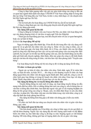Ứng dụng mô hình truyền thông hội tụ (PESO) cho hoạt động quan hệ công chúng tại công ty Cổ phần
Đầu tư Giáo dục & Đào tạo Quốc tế iVina
SVTH: Nguyễn Tuyết Nhung - Lớp K1211A Trang 56
- Công ty thực hiện gƣơng mẫu việc gửi các giáo trình riêng của công ty đến các
cơ quan ban ngành thẩm định nên đƣợc UNESSCO Việt Nam chứng nhận là trung tâm
đào tạo tiếng Việt hàng đầu của Việt Nam, là đơn vị duy nhất đƣợc cố vấn chuyên môn
bởi Hội Ngôn ngữ học Hà Nội.
Tài trợ
- Tài trợ kinh phí cho hoạt động của UNESCO khi họ cần hỗ trợ kinh phí
- Công ty cũng tham gia vào việc đóng góp chuyên môn để giúp Hội ngôn ngữ học
Hà Nội xây dựng giáo trình.
Xây dựng mối quan hệ lâu dài
- Công ty đăng ký là thành viên của Unesco Hà Nội, các nhân viên hoạt động tích
cực xây dựng chƣơng trình về văn hóa và ngôn ngữ Việt cho Hiệphội.
- Tham gia các hoạt động giao lƣu, trao đổi chuyên môn với các cơ quan banngành,
hoặc các sự kiện từ thiện.
2.3.1.4. Các hoạt động PR nội bộ
Ngay từ những ngày đầu thành lập, iVina đã rất chú trọng đến việc xây dựng mối
quan hệ và sự gắn kết cho nhân viên của công ty. Khác với các công ty khác, các cổ
đông chỉ tham gia góp vốn hoặc điều hành, thì ở iVina, các thành viên của hội đồng
quản trị cũng trực tiếp tham gia làm việc với tƣ cách một giảng viên của trung tâm. Bên
cạnh đó, họ còn giữ vai trò đào tạo thế hệ giảng viên sau, nên mọi hành động của họ đều
phải giữ hình ảnh chuyên nghiệp, thân thiện, điều này giúp cho công ty đã hình thành
một nét văn hóa rất riêng trong tổ chức, văn hóa làm việc theo phong cách “Truyền cảm
hứng”.
Các hoạt động truyền thông nội bộ mà công ty đã và đang áp dụng rất tốt nhƣ:
Tổ chức và tham gia sự kiện
- Ngoài các sự kiện tổ chức cho nhân viên nhƣ: Sinh nhật, ngày lễ kỉ niệm làm
việc, sự kiện tất niên, sự kiện 20/11,… thì công ty còn thƣờng xuyên tổ chức các hoạt
động ngoại khóa cho nhân viên dã ngoại ngoài thành phố. Bên cạnh đó, công ty còn tổ
chức buổi giao lƣu không có trong kế hoạch cho nhân viên nhƣ: Giao lƣu với nhạc s
ĩ
Doãn Thịnh, đƣa nhân viên xuất sắc đi giao lƣu với các đại sứ quán,…
Xây dựng bộ thông tin và truyền thông đến nhân viên
- Truyền thông thông tin một cách rõ ràng, các hoạt động truyền thông tin đều
mang tính chất hai chiều. Khi có những thông báo mới của công ty, nếu là thông báo có
văn bản và đóng dấu chính thức, ban lãnh đạo ngoài việc gửi về các trƣởng bộphận còn
đăng tải lên group riêng của công ty: Skype, zalo, tin nhắn điện thoại và yêu cầu nhân
viên đọc và phản hồi. Nếu nhân viên nào còn khó khăn trong việc triển khai, công ty sẽ
xắp xếp lãnh đạo hoặc phòng ban hỗ trợ.
- Xây dựng hệ thống hòm thƣ góp ý để nhân viên đóng góp ý kiến của mình.
Tài trợ
- Tổ chức các buổi đào tạo nâng cao chuyên môn cho nhân viên và giáo viên theo
tháng, quý, năm.
Xây dựng mối quan hệ lâu dài
- Văn hóa doanh nghiệp của iVina khác các công ty khác ngay từ các qui định và
chế độ khen thƣởng. Ngoài việc xây dựng đầy đủ mức lƣơng cạnh tranh và chế độbảo
hiểm cho nhân sự, ban lãnh đạo công ty đã đƣa ra mức thƣởng ngoài cơ chế là:Quỹ
thƣởng 100 triệu đồng, không giới hạn số lƣợng dành cho tất cả giáo viên trong
 