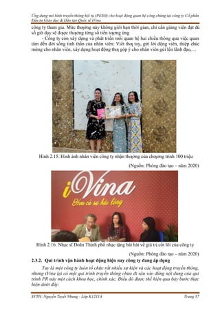 Ứng dụng mô hình truyền thông hội tụ (PESO) cho hoạt động quan hệ công chúng tại công ty Cổ phần
Đầu tư Giáo dục & Đào tạo Quốc tế iVina
SVTH: Nguyễn Tuyết Nhung - Lớp K1211A Trang 57
công ty tham gia. Mức thƣởng này không giới hạn thời gian, chỉ cần giảng viên đạt đủ
số giờ dạy sẽ đƣợc thƣởng từng số tiền tƣơng ứng
- Công ty còn xây dựng và phát triển mối quan hệ hai chiều thông qua việc quan
tâm đến đời sống tinh thần của nhân viên: Viết thƣ tay, gửi lời động viên, thiệp chúc
mừng cho nhân viên, xây dựng hoạt động thƣ góp ý cho nhân viên gửi lên lãnh đạo,…
Hình 2.15. Hình ảnh nhân viên công ty nhận thƣởng của chƣơng trình 100 triệu
(Nguồn: Phòng đào tạo – năm 2020)
Hình 2.16. Nhạc sĩ Doãn Thịnh phổ nhạc tặng bài hát về giá trị cốt lõi của công ty
(Nguồn: Phòng đào tạo – năm 2020)
2.3.2. Qui trình vận hành hoạt động hiện nay công ty đang áp dụng
Tuy là một công ty luôn tổ chức rất nhiều sự kiện và các hoạt động truyền thông,
nhưng iVina lại có một qui trình truyền thông chưa đi sâu vào đúng nội dung của qui
trình PR này một cách khoa học, chính xác. Điều đó được thể hiện qua bảy bước thực
hiện dưới đây:
 