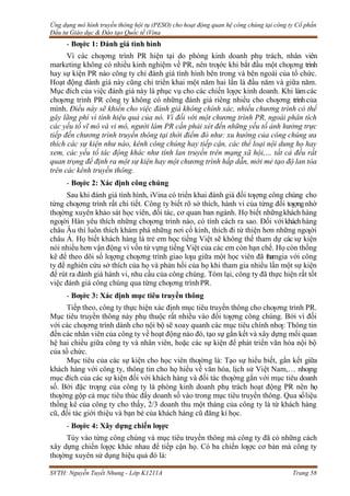 Ứng dụng mô hình truyền thông hội tụ (PESO) cho hoạt động quan hệ công chúng tại công ty Cổ phần
Đầu tư Giáo dục & Đào tạo Quốc tế iVina
SVTH: Nguyễn Tuyết Nhung - Lớp K1211A Trang 58
- Bƣớc 1: Đánh giá tình hình
Vì các chƣơng trình PR hiện tại do phòng kinh doanh phụ trách, nhân viên
marketing không có nhiều kinh nghiệm về PR, nên trƣớc khi bắt đầu một chƣơng trình
hay sự kiện PR nào công ty chỉ đánh giá tình hình bên trong và bên ngoài của tổ chức.
Hoạt động đánh giá này cũng chỉ triển khai một năm hai lần là đầu năm và giữa năm.
Mục đích của việc đánh giá này là phục vụ cho các chiến lƣợc kinh doanh. Khi làmcác
chƣơng trình PR công ty không có những đánh giá riêng nhiều cho chƣơng trình của
mình. Điều này sẽ khiến cho việc đánh giá không chính xác, nhiều chương trình có thể
gây lãng phí vì tính hiệu quả của nó. Vì đối với một chương trình PR, ngoài phân tích
các yếu tố vĩ mô và vi mô, người làm PR cần phải xét đến những yếu tố ảnh hưởng trực
tiếp đến chương trình truyền thông tại thời điểm đó như: xu hướng của công chúng ưa
thích các sự kiện như nào, kênh công chúng hay tiếp cận, các thể loại nội dung họ hay
xem, các yếu tố tác động khác như tính lan truyền trên mạng xã hội,… tất cả đều rất
quan trọng để định ra một sự kiện hay một chương trình hấp dẫn, mới mẻ tạo độ lan tỏa
trên các kênh truyền thông.
- Bƣớc 2: Xác định công chúng
Sau khi đánh giá tình hình, iVina có triển khai đánh giá đối tƣợng công chúng cho
từng chƣơng trình rất chi tiết. Công ty biết rõ sở thích, hành vi của từng đối tƣợngnhờ
thƣờng xuyên khảo sát học viên, đối tác, cơ quan ban ngành. Họ biết nhữngkhách hàng
ngƣời Hàn yêu thích những chƣơng trình nào, có tính cách ra sao. Đối vớikháchhàng
châu Âu thì luôn thích khám phá những nơi cổ kính, thích đi từ thiện hơn những ngƣời
châu Á. Họ biết khách hàng là trẻ em học tiếng Việt sẽ không thể tham dự các sự kiện
nói nhiều hơn vận động vì vốn từ vựng tiếng Việt của các em còn hạn chế. Họ còn thống
kê để theo dõi số lƣợng chƣơng trình giao lƣu giữa một học viên đã thamgia với công
ty để nghiên cứu sở thích của họ và phản hồi của họ khi tham gia nhiều lần một sự kiện
để rút ra đánh giá hành vi, nhu cầu của công chúng. Tóm lại, công ty đã thực hiện rất tốt
việc đánh giá công chúng qua từng chƣơng trìnhPR.
- Bƣớc 3: Xác định mục tiêu truyền thông
Tiếp theo, công ty thực hiện xác định mục tiêu truyền thông cho chƣơng trình PR.
Mục tiêu truyền thông này phụ thuộc rất nhiều vào đối tƣợng công chúng. Bởi vì đối
với các chƣơng trình dành cho nội bộ sẽ xoay quanh các mục tiêu chính nhƣ: Thông tin
đến các nhân viên của công ty về hoạt động nào đó, tạo sự gắn kết và xây dựng mối quan
hệ hai chiều giữa công ty và nhân viên, hoặc các sự kiện để phát triển văn hóa nội bộ
của tổ chức.
Mục tiêu của các sự kiện cho học viên thƣờng là: Tạo sự hiểu biết, gắn kết giữa
khách hàng với công ty, thông tin cho họ hiểu về văn hóa, lịch sử Việt Nam,… nhƣng
mục đích của các sự kiện đối với khách hàng và đối tác thƣờng gắn với mục tiêu doanh
số. Bởi đặc trƣng của công ty là phòng kinh doanh phụ trách hoạt động PR nên họ
thƣờng gộp cả mục tiêu thúc đẩy doanh số vào trong mục tiêu truyền thông. Qua sốliệu
thống kê của công ty cho thấy, 2/3 doanh thu một tháng của công ty là từ khách hàng
cũ, đối tác giới thiệu và bạn bè của khách hàng cũ đăng kí học.
- Bƣớc 4: Xây dựng chiến lƣợc
Tùy vào từng công chúng và mục tiêu truyền thông mà công ty đã có những cách
xây dựng chiến lƣợc khác nhau để tiếp cận họ. Có ba chiến lƣợc cơ bản mà công ty
thƣờng xuyên sử dụng hiệu quả đó là:
 