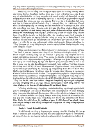 Ứng dụng mô hình truyền thông hội tụ (PESO) cho hoạt động quan hệ công chúng tại công ty Cổ phần
Đầu tư Giáo dục & Đào tạo Quốc tế iVina
SVTH: Nguyễn Tuyết Nhung - Lớp K1211A Trang 59
Trƣớc đây, đào tạo tiếng Việt cho ngƣời nƣớc ngoài chỉ có trong chƣơng trìnhcủa
các trƣờng Đại học Sƣ phạm, Đại học Quốc gia, và một số trƣờng khác. Mặc d
ù hiện
nay, có một vài tổ chức xây dựng trung tâm hoặc doanh nghiệp kinh doanh lĩnh vực này
nhƣng chỉ phát triển đƣợc ở thị trƣờng ngách đó là dạy tiếng Việt giao tiếpcho ngƣời
nƣớc ngoài. Tuy nhiên, các giáo viên của các đơn vị này đa số là các phiêndịch ngoại
ngữ dạy, họ không thể phát triển danh tiếng vì không có đủ uy tín và khả năng để cạnh
tranh với các trƣờng công với chƣơng trình bài bản chuẩn đầu ra cho họcviên, nên khiến
cho khách hàng nghi ngại. Vậy nên, chiến lược đầu tiên iVina sử dụng là dùng hình
ảnh của người có sức ảnh hưởng trong một nhóm tổ chức/ đơn vị ban ngành để cho
thấy uy tín và chất lượng của công ty. Cụ thể là công ty tích cực truyền thông về danh
tiếng iVina đã đào tạo cho các lãnh đạo, nhân viên của các cơ quan chính phủ quốc tế
nhƣ các Đại sứ quán, lực lƣợng Quân đội Hoàng gia trong khuvực Đông Nam Á, các
lãnh đạo hay các chuyên gia của các tập đoàn lớn có trụ sở tại Việt Nam. Chính vì vậy,
công ty sẽ có lợi thế khi giúp những ngƣời có tầm ảnh hƣởngnày thi đƣợc các chứng chỉ
Tiếng Việt quốc gia trong thời gian ngắn hơn các trƣờngĐại học đã xây dựng nền móng
danh tiếng của công ty.
Không nhƣ những ngƣời học Tiếng Anh, đối với những ngƣời có nhu cầu họcTiếng
Việt, đa số là phục vụ cho mục tiêu công việc và thi chứng chỉ chuyên nghiệp. Vì vậy,
khách hàng rất cẩn trọng trong việc lựa chọn đơn vị giảng dạy. Đây cũng là lí do vì sao
mà có một vài trung tâm ra đời trƣớc iVina nhƣng chỉ dừng lại ở việc đào tạogiao tiếp ở
qui mô nhỏ, lẻ và không thành lập công ty đƣợc. Hiểu đƣợc tâm lý củacông chúng, cùng
với việc tự tin về chất lƣợng đội ngũ lãnh đạo đến giảng viên đều 100% từ thạc sĩ trở
lên, là giảng viên lâu năm dạy chính qui trong ngành Ngôn ngữ học, Việt Nam học của
các đại học lớn ở Hà Nội, iVina đã đẩy mạnh danh tiếng của mình và khẳng định là đơn
vị duy nhất đƣợc các trƣờng đại học công lập hàng đầuViệt Nam: Đại học Bách Khoa
Hà Nội, đại học Xây dựng Hà Nội mời giảng dạy cho các giảng viên quốc tế của trƣờng.
Có thể nói niềm tin của các đối tác chọn iVinangaytừ những ngày đầu công ty hoạt động
là nhờ danh tiếng của lãnh đạo công ty là trƣởng khoa chuyên ngành Tiếng Việt tại các
trƣờng đại học, lại có kinh nghiệm lâu năm làHội đồng thẩm định chất lƣợng giảng dạy
Tiếng Việt. Do đó, chiến lược thứ hai, công ty sử dụng là đẩy mạnh truyền thông hình
ảnh của các giảng viên là lãnh đạo của các trường đại học danh tiếng nhất tại Việt
Nam để tăng uy tín hợp tác liên kết với các đối tác/ khách hàng.
Cuối cùng, vì đối tƣợng công chúng của iVina là những ngƣời nƣớc ngoài trênthế
giới, và những ngƣời Việt kiều nên để quảng bá hình ảnh công ty đến với nhiều đốitƣợng
công chúng mục tiêu, iVina đã đầu tƣ quảng bá trên nhiều kênh truyền thôngtrực tuyến:
SEO từ khóa trên website của công ty, Google Advertising, Facebook advertising, điều
này giúp cho công ty đƣợc nhiều công chúng biết đến và tăng doanh thu kinh doanh.
Điều đó cho thấy, chiến lƣợc thứ ba iVina sử dụng là chiến lược tốiưu hóa tất cả các
kênh truyền thông sở hữu để đẩy thông tin về công ty đến với công chúng một cách
nhanh chóng.
- Bƣớc 5: Hoạch định chiến thuật
Các chiến thuật mà công ty thƣờng xuyên sử dụng có thể kể đến nhƣ: Tổ chức s
ự
kiện, tổ chức các gian hàng trong hội chợ dành cho ngƣời nƣớc ngoài, tổ chức các buổi
dã ngoại, tổ chức tài trợ chƣơng trình, dựng chƣơng trình cho các đài truyền hình, tổ
 