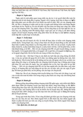 Ứng dụng mô hình truyền thông hội tụ (PESO) cho hoạt động quan hệ công chúng tại công ty Cổ phần
Đầu tư Giáo dục & Đào tạo Quốc tế iVina
SVTH: Nguyễn Tuyết Nhung - Lớp K1211A Trang 60
chức các buổi làm việc với UNESCO Việt Nam, Hội Việt kiều tại Việt Nam, hội Ngôn
ngữ học Hà Nội,…
- Bƣớc 6: Ngân sách
Ngân sách là một phần quan trọng nhất của dự án vì nó quyết định đến toàn bộ
chƣơng trình từ nội dung đến ý tƣởng. Ngƣời viết ý tƣởng, kịch bản có đƣa ra ý h
a
y
đến
đâu cũng phải xem xét đến yếu tố tài chính của một tổ chức. Đối với các chƣơng trình
PR, các đơn vị thƣờng có ngân sách tự chủ và ngân sách không kiểm soát đƣợc làngân
sách đƣợc tài trợ. Ngoài ra, nó còn chi phối việc lựa chọn các hạng mục công việc, nhân
sự, qui mô chƣơng trình. Tuy nhiên, công ty iVina cũng đƣa ra các hạn mứccho các sự
kiện hay các chƣơng trình PR không đƣợc vƣợt quá con số công ty đề r
a
nên những
ngƣời viết kế hoạch chƣơng trình cũng phải khéo léo để đƣa ra một kịchbản chƣơng
trình hấp dẫn và phù hợp với kinh phí.
- Bƣớc 7: Triển khai
Mục này nêu kế hoạch chi tiết, lộ trình để thực hiện và kiểm soát chƣơng trình
(chiến dịch). Trong bƣớc này, công ty thực hiện chi tiết các hoạt đông cụ thể, lịch trình
thực hiện và phân công nhiệm vụ cho từng nhân viên. Đối với các sự kiện: Ai phụ trách
khâu chuẩn bị, ai phụ trách khâu trang trí, ai phụ trách viết bài, viết bài phát biểu, ai đón
tiếp khách hàng, ai là MC,.. Đối với các chƣơng trình PR với giới truyền thông, cơ quan
ban ngành: Ai là ngƣời phát biểu, ai là ngƣời viết và gửi bài, ai là ngƣời trả lờiphỏng vấn,
ai là ngƣời chụp hình, lên tin bài trên các trang sở hữu của công ty,…
Lịch làm việc – thời hạn: Công ty xác định các lịch tiếp cận công chúng rất chính
xác, ví dụ các sự kiện dã ngoại thì sẽ tổ chức vào những ngày họ không làm việc, thời
tiết thuận lợi. Nếu là mùa hè thì sẽ đi những nơi leo núi, dã ngoại, nếu là các sự kiện vào
ngày đông thì công ty sẽ hƣớng đến các chƣơng trình đi giao lƣu ở không gian trong
nhà nhƣ: Đi xem múa rối nƣớc, học trải nghiệm hát ca trù, học làm gốm sứ tại Bát
Tràng,…. Đối với các chƣơng trình PR với các ban ngành nếu vào đầu năm, cuối năm
công ty sẽ hƣớng đến các hoạt động tài trợ cho các sự kiện, nếu vào các ngày lễ giáo
dục thì tham gia phát biểu, trả lời phỏng vấn cho hợp với chuyên đề.
Nhân lực: Đa số các chƣơng trình truyền thông của iVina mới chỉ dừng ở qui mô
vừa và nhỏ nên toàn bộ nhân viên trong công ty phụ trách các công việc chứ không thuê
bên ngoài.
- Bƣớc 8: Đánh giá
Không giống nhƣ những những chƣơng trình PR ngắn ngày, một chiến dịch PRcần
phải đƣợc đánh giá thƣờng xuyên qua từng thời điểm, từng hoạt động cụ thể đểđiều
chỉnh đúng theo mục tiêu của chiến dịch đề ra. Có thể có một vài thay đổi cho phù hợp
với điều kiện, môi trƣờng diễn ra dự án khiến cho kế hoạch thay đổi, không thể khớp
trong kịch bản 100% nhƣng sẽ ƣu tiên dựa trên tiêu chí hiệu quả và khôngảnh hƣởng
đến kế hoạch dài hạn.
Trong quá trình thực hiên, iVina cũng đã đánh giá hiệu quả của chƣơng trình này
dựa vào các tiêu chí sau: Bao nhiêu ngƣời biết và đến tham dự, bao nhiêu ngƣời yêu
thích và phản hồi tích cực trên các công cụ truyền thông, bao nhiêu ngƣời hiểu đƣợcý
nghĩa của chƣơng trình.
+ Xác định tiêu chí đánh giá
 