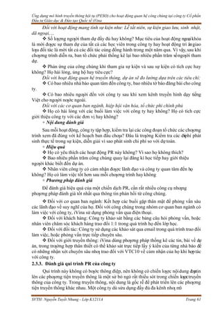 Ứng dụng mô hình truyền thông hội tụ (PESO) cho hoạt động quan hệ công chúng tại công ty Cổ phần
Đầu tư Giáo dục & Đào tạo Quốc tế iVina
SVTH: Nguyễn Tuyết Nhung - Lớp K1211A Trang 61
Đối với hoạt động mang tính sự kiện như: Lễ tất niên, sự kiện giao lưu, sinh nhật,
dã ngoại,…
 Số lƣợng ngƣời tham dự đầy đủ hay không? Mục tiêu của hoạt động ngoạikhóa
là mời đƣợc sự tham dự của tất cả các học viên trong công ty hay hoạt động tri ângiao
lƣu đối tác là mời tất cả các đối tác cùng đồng hành trong một năm qua. Vì vậy,sau khi
chƣơng trình diễn ra, ban tổ chức phải thống kê lại bao nhiêu phần trăm sốngƣời tham
dự.
 Phản ứng của công chúng khi tham gia sự kiện và sau sự kiện có tích cực hay
không? Họ hài lòng, ủng hộ hay tiêu cực?
Đối với hoạt động quan hệ truyền thông, dự án sẽ đo lường dựa trên các tiêu chí:
 Có bao nhiêu nhà báo quan tâm đến công ty, bao nhiêu tờ báo đăng bài cho công
ty.
 Có bao nhiêu ngƣời đến với công ty sau khi xem kênh truyền hình dạy tiếng
Việt cho ngƣời nƣớc ngoài.
Đối với các cơ quan ban ngành, hiệp hội văn hóa, tổ chức phi chính phủ
 Họ có hài lòng với các buổi làm việc với công ty hay không? Họ có tích cực
giới thiệu công ty với các đơn vị hay không?
+ Nội dung đánh giá
Sau mỗi hoạt động, công ty tập hợp, kiểm tra lại các công đoạn tổ chức các chƣơng
trình xem đã đúng với kế hoạch ban đầu chƣa? Đâu là trƣờng Kiểm tra các chiphí phát
sinh thực tế trong sự kiện, diễn giải vì sao phát sinh chi phí so với dự toán.
+ Hiệu quả
 Họ có yêu thích các hoạt động PR này không? Vì sao họ không thích?
 Bao nhiêu phần trăm công chúng quay lại đăng kí học tiếp hay giới thiệu
ngƣời khác biết đến dự án.
 Nhân viên công ty có cảm nhận đƣợc lãnh đạo và công ty quan tâm đến họ
không? Họ có làm việc tốt hơn sau mỗi chƣơng trình haykhông
+ Phương pháp đánh giá
Để đánh giá hiệu quả của một chiến dịch PR, cần rất nhiều công cụ nhƣng
phƣơng pháp đánh giá tốt nhất qua thông tin phản hồi từ công chúng.
 Đối với cơ quan ban ngành: Kết hợp các buổi gặp thân mật để phỏng vấn sâu
các lãnh đạo về suy nghĩ của họ. Đối với công chúng trong nhóm cơ quan ban ngành có
làm việc với công ty, iVina sử dụng phỏng vấn qua điện thoại.
 Đối với khách hàng: Công ty khảo sát bằng các bảng câu hỏi phỏng vấn, hoặc
nhân viên chăm sóc khách hàng trao đổi 1:1 trong quá trình họ đến lớp học.
 Đối với đối tác: Công ty sử dụng các khảo sát qua email trong quá trình trao đổi
làm việc, hoặc phỏng vấn trực tiếp chuyên sâu.
 Đối với giới truyền thông: iVina dùng phƣơng pháp thống kê các tin, bài về dự
án, trong trƣờng hợp thân thiết có thể khảo sát trực tiếp lấy ý kiến của từng nhà báo để
có những nhận xét chuyên sâu nhƣ trao đổi với VTC10 về cảm nhận của họ khi hợptác
với công ty.
2.3.3. Đánh giá qui trình PR của công ty
Qui trình này không có bƣớc thông điệp, nên không có chiến lƣợc nộidung đƣatin
lên các phƣơng tiện truyền thông là một sử bỏ ngỏ rất thiếu sót trong chiến lƣợctruyền
thông của công ty. Trong truyền thông, nội dung là gốc rễ để phát triển lên các phƣơng
tiện truyền thông khác nhau. Một công ty dù sửu dụng đầy đủ đa kênh nhƣ mô
 