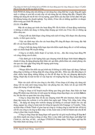 Ứng dụng mô hình truyền thông hội tụ (PESO) cho hoạt động quan hệ công chúng tại công ty Cổ phần
Đầu tư Giáo dục & Đào tạo Quốc tế iVina
SVTH: Nguyễn Tuyết Nhung - Lớp K1211A Trang 62
hình PESO đi chăng nữa nếu không có nội dung hay cũng thất bại và gây lãng phí ngân
sách vì chẳng ai xem hết cả một clip với nội dung đại trà, không hấp dẫn. Chƣa kể đến
những nội dung đó mà đi trái với tƣ tƣởng, quan điểm của dƣ luận xã hội còncó thể gây
lên khủng hoảng cho doanh nghiệp. Tuy nhiên, iVina vẫn có những ƣuđiểm và nhƣợc
điểm trong qui trình PR nhƣsau:
2.3.3.1. Ưu điểm
Mặc dù sử dụng qui trình cho hoạt động PR vẫn bị thiên về hoạt động marketing
vì không có nhiều nội dung và thông điệp nhƣng qui trình của iVina vẫn có những ƣu
điểm nhƣ sau:
- Công ty đã xác định đƣợc công chúng một cách rõ ràng, hiểu đƣợc nhu cầu,mong
muốn, và thói quen của họ.
- Việc xác định mục tiêu cho các hoạt động PR cũng đã đƣợc chú trọng, đặc biệt
đối với các hoạt động nội bộ.
- Công ty biết tận dụng chiến lƣợc dựa trên điểm mạnh đang sẵn có và biết sửdụng
một vài chiến thuật PR truyền thống.
- Công ty có nhiều chiến thuật về sự kiện, tài trợ,…độc đáo trong hoạt động PR
với công chúng của tổ chức.
- Việc đánh giá và đo lƣờng hiệu quả chƣơng trình đã đƣợc hình thành nhữngtiêu
chuẩn rõ ràng, đa dạng phƣơng thức khảo sát: gọi điện, phiếu khảo sát, email, phỏng vấn
sâu qua các cuộc gặp riêng từng đối tƣợng quan trọng.
2.3.3.2. Nhược điểm
- Nhƣợc điểm lớn nhất của qui trình này là không có chiến lƣợc nội dung. Cáchoạt
động đƣa ra không có thông điệp để công chúng nhớ đến.. Điều này dẫn đếncông ty tổ
chức nhiều hoạt động những không có chủ đề để đƣa tin lên các phƣơng tiệntruyền
thông. Dƣới đây là một tin bài về việc hợp tác với trƣờng Đại học Xây dựng docông ty
viết.
Nhìn vào cách viết tin của công ty cho thấy, iVina chƣa có kĩ năng xây dựng nội
dung viết tin một cách trang trọng theo văn phong báo chí, thiếu xót do qui trình PR
chƣa chú trọng về mặt nội dung.
- Công ty chƣa có kế hoạch truyền thông qua từng giai đoạn, thực hiện các hoạt
động PR nhằm mục đích duy trì mối quan hệ nhƣng chƣa đƣa đƣợc các sự kiện thànhcác
tin, bài thu hút sự quan tâm của công chúng.
- Công ty chƣa khai thác tối đa các chƣơng trình PR trên Internet, hiện tại iVina
đang tập trung cho website ở cả ba phiên bản ngôn ngữ: Tiếng Việt, tiếng Anh, tiếng
Hàn,… đa dạng nội dung trên website nhƣng lại không có concept chuẩn cho các nội
dung, ngƣợc lại, công ty hoàn toàn bỏ trống tài nguyên trên Fanpage và Youtube. Vídụ,
sự kiện nhạc sĩ Doãn Thịnh về giao lƣu tại công ty và tặng công ty một bài hát vềGiá trị
cốt lõi của công ty do ông tự đệm nhạc và hát, hoàn toàn có thể trở thành một chủ đề để
công ty khai thác truyền thông.
- Công ty cũng chƣa tận dụng đƣợc mối quan hệ với giới truyền thông để đƣa tinvề
các điểm mạnh mà công ty đang có nhƣ: Đơn vị duy nhất xuất bản đƣợc sách tiếngViệt
Chính trị, văn hóa, xã hội,.. mà đƣợc UNSESCO chứng nhận, Viện Ngôn ngữ học Hà
Nội thẩm định nội dung và cố vấn.
 