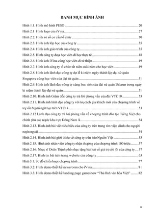 vi
DANH MỤC HÌNH ẢNH
Hình 1.1. Hình mô hình PESO ......................................................................................20
Hình 2.1 Hình logo của iVina.......................................................................................27
Hình 2.2. Hình sơ sồ cơ cấu tổ chức..............................................................................30
Hình 2.3. Hình ảnh lớp học của công ty........................................................................35
Hình 2.4. Hình ảnh giáo trình của công ty.....................................................................35
Hình 2.5. Hình công ty đƣa học viên đi học thực tế ......................................................48
Hình 2.6. Hình ảnh iVina cùng học viên đi từ thiện......................................................49
Hình 2.7. Hình ảnh công ty tổ chức tất niên cuối năm cho học viên.............................49
Hình 2.8. Hình ảnh lãnh đạo công ty dự lễ kỉ niệm ngày thành lập đại sứ quán
Singapore cùng học viên của đại sứ quán......................................................................51
Hình 2.9. Hình ảnh lãnh đạo công ty cùng học viên của đại sứ quán Balarus trong ngày
kỉ niệm thành lập đại sứ quán........................................................................................51
Hình 2.10. Hình ảnh Giám đốc công ty trả lời phỏng vấn của đài VTC10...................53
Hình 2.11. Hình ảnh lãnh đạo công ty với tƣ cách gia khách mời của chƣơng trình về
tƣ vấn Ngôn ngữ học trên VTC14 .................................................................................53
Hình 2.12 Lãnh đạo công ty trả lời phỏng vấn về chƣơng trình đào tạo Tiếng Việt cho
chính phủ các nƣớc khu vực Đông Nam Á....................................................................54
Hình 2.13. Hình ảnh bài viết tiêu biểu của công ty trên trang tìm việc dành cho ngƣời
nƣớc ngoài.....................................................................................................................54
Hình 2.14. Hình ảnh bài giới thiệu về công ty trên báo Nguồn Việt.............................55
Hình 2.15. Hình ảnh nhân viên công ty nhận thƣởng của chƣơng trình 100 triệu.........57
Hình 2.16. Nhạc sĩ Doãn Thịnh phổ nhạc tặng bài hát về giá trị cốt lõi của công ty....57
Hình 2.17. Hình tin bài trên trang website của công ty.................................................63
Hình 3.1. Sơ đồ chiến lƣợc chƣơng trình.......................................................................77
Hình 3.2. Hình demo thiết kế newsroom cho iVina ......................................................81
Hình 3.3. Hình demo thiết kế landing page gameshow “Thủ lĩnh văn hóa Việt” .........82
 