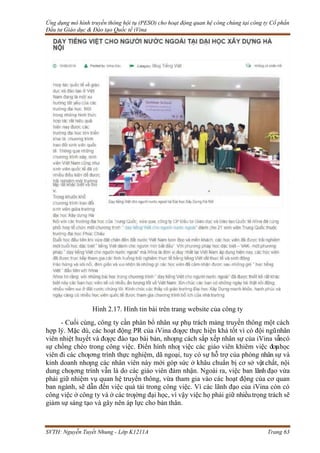 Ứng dụng mô hình truyền thông hội tụ (PESO) cho hoạt động quan hệ công chúng tại công ty Cổ phần
Đầu tư Giáo dục & Đào tạo Quốc tế iVina
SVTH: Nguyễn Tuyết Nhung - Lớp K1211A Trang 63
Hình 2.17. Hình tin bài trên trang website của công ty
- Cuối cùng, công ty cần phân bổ nhân sự phụ trách mảng truyền thông một cách
hợp lý. Mặc dù, các hoạt động PR của iVina đƣợc thực hiện khá tốt vì có đội ngũnhân
viên nhiệt huyết và đƣợc đào tạo bài bản, nhƣng cách sắp xếp nhân sự của iVina vẫncó
sự chồng chéo trong công việc. Điển hình nhƣ việc các giáo viên khiêm việc đƣahọc
viên đi các chƣơng trình thực nghiệm, dã ngoại, tuy có sự hỗ trợ của phòng nhân sự và
kinh doanh nhƣng các nhân viên này mới góp sức ở khâu chuẩn bị cơ sở vật chất, nội
dung chƣơng trình vẫn là do các giáo viên đảm nhận. Ngoài ra, việc ban lãnh đạo vừa
phải giữ nhiệm vụ quan hệ truyền thông, vừa tham gia vào các hoạt động của cơ quan
ban ngành, sẽ dẫn đến việc quá tải trong công việc. Vì các lãnh đạo của iVina còn có
công việc ở công ty và ở các trƣờng đại học, vì vậy việc họ phải giữ nhiều trọng trách sẽ
giảm sự sáng tạo và gây nên áp lực cho bản thân.
 