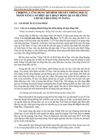 Ứng dụng mô hình truyền thông hội tụ (PESO) cho hoạt động quan hệ công chúng tại công ty Cổ phần
Đầu tư Giáo dục & Đào tạo Quốc tế iVina
SVTH: Nguyễn Tuyết Nhung - Lớp K1211A Trang 64
CHƢƠNG 3: ỨNG DỤNG MÔ HÌNH TRUYỀN THÔNG HỘI TỤ
NHẰM NÂNG CAO HIỆU QUẢ HOẠT ĐỘNG QUAN HỆ CÔNG
CHÚNG CHO CÔNG TY IVINA
3.1. CƠ SỞ ĐỀ XUẤT GIẢI PHÁP
3.1.1. Căn cứ xu hƣớng khách hàng tìm kiếm thông tin học tiếng Việt
- Khảo sát nhanh ý hướng học Tiếng Việt của học viên người nước ngoài
Trong tổng số 300 học viên đƣợc khảo sát nhanh về tầm quan trọng của việc học
Tiếng Việt (chi tiết mẫu khảo sát trong Phụ lục), 76,3% đều cho rằng cần thiết vì nó
quan trọng và hỗ trợ công việc rất nhiều, 11,2% cho rằng rất quan trọng vì nó giúp công
việc hiệu quả hơn. Trong đó, có 96 học viên lựa chọn học ngoại ngữ là do yêu cầu công
việc tại Việt Nam, 67 học viên là để du lịch dài ngày và muốn cảm nhận hết mọi điều
về Việt Nam, 92 học viên xác định học để giao tiếp, 27 học viên là do yêu thích Tiếng
Việt, số còn lại phục vụ cho nhiều mục đích khác nhau nhƣ muốn tham khảo thêm phục
vụ công việc riêng (không bắt buộc)
Để lựa chọn nơi học Tiếng Việt tốt và thích hợp, đa số học viên cho rằng thƣơng
hiệu và uy tín giảng dạy từ thầy cô rất quan trọng, phƣơng thức soạn bài giảng và giáo
trình Tiếng Việt phù hợp với từng nhu cầu, mục đích học của học viên cũng là tiêu chí
lựa chọn hàng đầu của họ.
Trong khi đó, khi về Việt Nam, kênh thông tin mà các học viên tiếp cận rất đa
dạng. Tuy nhiên, theo khảo sát đến 219 học viên tìm thông tin trên Internet, đặc biệt là
trên mạng xã hội nhƣ fanpage, group thông qua các bài review, giới thiệu, bản thân các
học viên cũng tìm hiểu và xem qua các video, bài giảng trực tuyến để trải nghiệm với
đơn vị họ tìm kiếm. 87 học viên đƣợc chính các cơ quan, tổ chức nơi họ làm việc giới
thiệu đến học viện, viện và trung tâm để học Tiếng Việt. Thế nhƣng, họ vẫn chƣa đánh
giá cao về thông tin truyền thông và phƣơng thức truyền thông từ phía các học viện,viện
hay trung tâm dạy tiếng Việt cho ngƣời nƣớc ngoài. Họ cần có thêm thông tin lantruyền
và chia sẻ mạnh mẽ trên Interntet để họ dễ dàng tiếp cận thông tin.
- Xu hướng ảnh hưởng đến việc tìm kiếm thông tin học tiếng Việt
Phát triển kinh tế thị trƣờng trong thời kỳ hội nhập 4.0, sau đợt dịch Covid 19,Việt
Nam đã nhanh chóng khống chế và kiểm soát sự lan rộng ra xã hội, sự ổn định chính trị
và nguồn nhân lực phong phú, trẻ và có tài đã đƣa Việt Nam trở thành một điểm đến
đầu tƣ, tin cậy, hiệu quả trong mắt các nhà đầu tƣ ở các nƣớc hàng đầu thếgiới nhƣ Mỹ,
Nhật Bản, Trung Quốc, Anh,...
Các nƣớc cũng sẵn sàng và mở cửa đƣa Tiếng Việt vào các chƣơng trình đào tạo
chính quy và mở rộng để xuất ngƣời lao động sang thị trƣờng Việt Nam theo xu hƣớng
đầu tƣ vào thị trƣờng Việt Nam. Theo tờ Diplomat, tính đến cuối năm 2017, 4,9% học
sinh cấp ba ở Hàn Quốc lựa chọn tiếng Việt là ngôn ngữ học thứ hai và kiểm tra sát hạch
tại kỳ tuyển sinh đại học.
Bên cạnh đó, theo thống kê mới nhất trong Hội nghị phổ biến thỏa thuận toàn cầu
về di cư hợp pháp diễn ra tại Tp. HCM vào tháng 9/2019, hàng năm có hơn
 