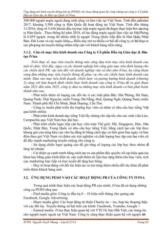 Ứng dụng mô hình truyền thông hội tụ (PESO) cho hoạt động quan hệ công chúng tại công ty Cổ phần
Đầu tư Giáo dục & Đào tạo Quốc tế iVina
SVTH: Nguyễn Tuyết Nhung - Lớp K1211A Trang 65
300.000 ngƣời nƣớc ngoài đang sinh sống và làm việc tại Việt Nam. Tính đến cuốinăm
2017, khoảng 5.500 công ty Hàn Quốc đã hoạt động tại Việt Nam. Tính đến tháng
11/2016, tổng số 5.656 khoản đầu tƣ trực tiếp nƣớc ngoài đã đƣợc thực hiện bởi cáccông
ty Hàn Quốc . Theo thống kê năm 2018, số lao động nƣớc ngoài làm việc tại HảiPhòng
là 6.039 ngƣời, trong đó nhiều nhất là ngƣời Trung Quốc tiếp đến là Hàn Quốc, Nhật
Bản, Đài Loan và các nƣớc khác… Điều này mở ra nhiều cơ hội để công ty có thểđƣa ra
các phƣơng án truyền thông nhằm tiếp cận với khách hàng tiềm năng.
3.1.2. Căn cứ mục tiêu kinh doanh của Công ty Cổ phần Đầu tƣ Giáo dục & Đào
tạo iVina
Trên thực tế, mục tiêu truyền thông nào cũng dựa trên mục tiêu kinh doanh của
một tổ chức. Giờ đây, ngay cả các doanh nghiệp lớn cũng gán mục tiêu định lượng cho
các chiến dịch PR, vậy nên đối với doanh nghiệp vừa và nhỏ như iVina, họ cũng tham
vọng đưa những mục tiêu truyền thông để phục vụ cho các chiến lược kinh doanh của
mình. Dựa vào mục tiêu kinh doanh, chiến lược và pương hướng kinh doanh (chương
2) cùng với bản hoạch định chiến lược kinh doanh của công ty iVina đề ra giai đoạn
năm 2021 đến năm 2025, công ty đưa ra những mục tiêu kinh doanh cơ bản phải hoàn
thành như sau:
- Phát triển thêm số lƣợng các đối tác ở các tỉnh phía Bắc: Hải Phòng, Hà Nam,
Quảng Ninh, Thái Nguyên; miền Trung: Đà Nẵng, Huế, Quảng Ngãi, Quảng Nam; miền
Nam: Thành phố Hồ Chí Minh, Bình Dƣơng, Cần Thơ.
- Công ty muốn phát triển thị trƣờng học viên cá nhân có nhu cầu học tiếng Việt
qua kênh online.
- Phát triển kinh doanh dạy tiếng Việt lấy chứng chỉ cấp tốc cho các sinh viên Lào,
Campuchia qua Việt Nam học đại học.
- Phát triển chiến lƣợc tiếp cận học viên toàn Thế giới: Mỹ, Singapore, Đức, Hàn
Quốc, Nhật Bản, Trung Quốc có nhu cầu học tiếng Việt, bằng cách tạo các lớp theo
khung giờ của từng khu vực cho họ đăng kí bằng cách dạy cả thời gian ban ngày và ban
đêm theo giờ Việt Nam và chăm sóc trải nghiệm và chất lƣợng học tập của họcviên cũ
để đẩy mạnh marketing truyền miệng cho công ty.
- Sử dụng chiến lƣợc quảng cáo để gia tăng số lƣợng các lớp học theo nhóm để
tăng lợi nhuận.
- Cải thiện sự cạnh tranh bằng cách tạo ra sản phẩm độc quyền; tối ƣu hiệu quảcủa
khoá học bằng giáo trình điện tử, sản xuất thêm tài liệu học tặng thêm cho học viên, tích
cực marketing trực tiếp và trực tuyến để tặng học bổng.
- Duy trì hoạt động với đối tác hiện tại và mở rộng thêm nhiều đối tác khác để phát
triển thêm khách hàng mới.
3.2. ỨNG DỤNG PESO VÀO CÁC HOẠT ĐỘNG PR CỦA CÔNG TY IVINA
Trong quá trình thực hiện các hoạt động PR của mình, iVina đã sử dụng những
công cụ PESO nhƣ sau:
- Paid media gồm: Công ty đầu tƣ 8 – 10 triệu mỗi tháng cho quảng cáo
Facebook, Google Advertising.
- Share media gồm: Các hoạt động từ thiện Charity tie – ins, hợp tác thƣơng hiệu
với các đối tác. Truyền thông xã hội trên các kênh: Facebook, Youtube, Google +
- Earned media: iVina thực hiện quan hệ với VTC10, báo Đất Việt, các trang tin
cho ngƣời nƣớc ngoài tại Việt Nam. Công ty cũng thực thiện quan hệ với ngƣời ảnh
 