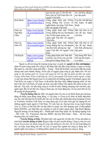Ứng dụng mô hình truyền thông hội tụ (PESO) cho hoạt động quan hệ công chúng tại công ty Cổ phần
Đầu tư Giáo dục & Đào tạo Quốc tế iVina
SVTH: Nguyễn Tuyết Nhung - Lớp K1211A Trang 68
giá của tác giả về vấn đề văn
hóa, lịch sử Việt Nam đối với
ngƣời Việt kiều
sử, văn hóa, phong
tục tập quán
Kim Đoàn https://www.facebo
ok.com/kim.doan.1
29
Lồng ghép hình ảnh iVIina
trong những bài review về
nghệ thuật, âm nhạc Việt Nam
đối với ngƣời Việt kiều
Các bài viết thể loại
hài hƣớc về nghệ
thuật
Giáo sƣ
Ngô Bảo
Châu
https://www.facebo
ok.com/ngobaocha
u.2
Lồng ghép hình ảnh iVIina
trong những bài tƣ vấnchuyên
sâu về tầm quan trọng của
ngôn ngữ Việt đối với ngƣời
Việt kiều
Bài viết chia sẻ về
vấn đề học thuật,
văn hóa
Giáo sƣ
John Vũ
https://www.facebo
ok.com/johnvugiao
su/
Lồng ghép hình ảnh iVIina
trong những bài tƣ vấnchuyên
sâu tâm linh, phong tục tập
quán Việt đối với ngƣời Việt
kiều
Bài viết chia sẻ về
vấn đề học thuật,
tâm linh, phong tục
tập quán
Chị Kayla https://www.youtu
be.com/user/Vietgl
ishFun
Lồng ghép hình ảnh/ link đến
website của iVina vào các bài
hát giải trí bằng tiếng Việt
Nội dung MV theo
thể loại hài hƣớc,
vui nhộn
Ngoài ra, để mở rộng thị trƣờng trong này và quốc tế, ngƣời có tầm ảnhhƣởnglà
nhân tố quan trọng giúp cho công ty dễ dàng tiếp cận đến công chúng vì ngay cả trong
đất nƣớc ta, văn hóa vùng miền Bắc – Trung – Nam đã rất khác, nên muốn tiếpcận công
chúng một cách nhanh chóng, iVina cần có ngƣời giúp công ty gây thiện cảm. Để mở
rộng ra thị trường quốc tế, và tạo mối quan hệ với các đại sứ quán tại khu vực miền
Trung, miền Nam, iVina có thể hợp tác với Ủy ban người Việt Nam ở nước ngoài, vì đơn
vị này trực thuộc Bộ Ngoại Giao có sứ mệnh kết nối những ngƣời Việtởnƣớc ngoài, hội
Việt Kiều các nƣớc ở Việt Nam và đã nhiều lần thực hiện nhữngchƣơng trình về văn
hóa Việt cho Việt Kiều về nƣớc du lịch, trao đổi Tiếng Việt vàtrau dồi niềm tự hào với
dân tộc. Vậy nên, với nền tảng công ty có thể tổ chức những chƣơng tình văn hóa, dạy
ngôn ngữ, đây là lợi thế cho công ty tham gia các hoạt động này với tƣ cách nhà tài trợ
để quảng bá thƣơnghiệu.
- Truyền thông chia sẻ: Đối với ngƣời châu Âu, họ có sở thích tham gia cáchoạt
động từ thiện, hoạt động cộng đồng, vì vậy thay vì iVina tự tổ chức từ thiện nhƣ hiện
nay thì việc kết hợp tài trợ kinh phí cho các tổ chức phi chính phủ nhƣ European Union
in VietNam, Oxfarm Việt Nam và cùng tham gia sẽ là một cách gây ấn tƣợng tốt với
những ngƣời nƣớc ngoài ở Việt Nam. Về việc hợp tác thương hiệu trong truyền thông
chia sẻ, iVina có thể liên kết với đại diện Cơ quan xúc tiến thƣơng mại và đầu tƣHàn
Quốc KOTRA, các lãnh đạo các trƣờng có yếu tố nƣớc ngoài nhƣ: Tập đoàn Giáodục
Nguyễn Hoàng với hệ thống IEC - Thành phố Giáo Dục Quốc Tế, hệ thống trƣờng Việt
– Mỹ, Việt - Úc, Vinschool, Đại học RMIT, đại học Phú Xuân – Huế,… để mở rộng
thƣơng hiệu vào miền Nam.
- Truyền thông sở hữu: Để phát triển việc quan hệ với báo chí, iVina cần phải có
một kênh truyền thông sở hữu để giao tiếp với giới truyền thông. Công ty nên mở một
trang Newsroom chỉ dành riêng để cung cấp thông tin cho báo chí về các hoạt động tin
tức, sự kiện, hoạt động kết nối với các cơ quan ban ngành mà công ty đang làm. Vì
ngành nghề của công ty và những điểm mạnh về các quan hệ của công ty đang
 