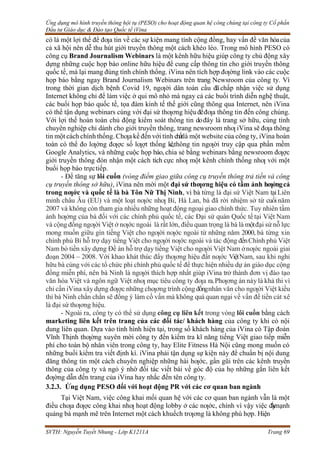 Ứng dụng mô hình truyền thông hội tụ (PESO) cho hoạt động quan hệ công chúng tại công ty Cổ phần
Đầu tư Giáo dục & Đào tạo Quốc tế iVina
SVTH: Nguyễn Tuyết Nhung - Lớp K1211A Trang 69
có là một lợi thế để đƣa tin về các sự kiện mang tính cộng đồng, hay vấn đề văn hóacủa
cả xã hội nên dễ thu hút giới truyền thông một cách khéo léo. Trong mô hình PESO có
công cụ Brand Journalism Webinars là một kênh hữu hiệu giúp công ty chủ động xây
dựng những cuộc họp báo online hữu hiệu để cung cấp thông tin cho giới truyền thông
quốc tế, mà lại mang đúng tính chính thống. iVina nên tích hợp đƣờng link vào các cuộc
họp báo bằng ngay Brand Journalism Webinars trên trang Newsroom của công ty. Vì
trong thời gian dịch bệnh Covid 19, ngƣời dân toàn cầu đãchấp nhận việc sử dụng
Internet không chỉ để làm việc ở qui mô nhỏ mà ngay cả các buổi trình diễn nghệ thuật,
các buổi họp báo quốc tế, tọa đàm kinh tế thế giới cũng thông qua Internet, nên iVina
có thể tận dụng webinars cùng với đại sứ thƣơng hiệu đểđƣa thông tin đến công chúng.
Với lợi thế hoàn toàn chủ động kiểm soát thông tin dođây là trang sở hữu, cùng tính
chuyên nghiệp chỉ dành cho giới truyền thông, trang newsroom nhƣ iVina sẽ đƣa thông
tin một cách chính thống. Chƣa kể đến với tính chấtlà một website của công ty, iVina hoàn
toàn có thể đo lƣờng đƣợc số lƣợt thống kê,thông tin ngƣời truy cập qua phần mềm
Google Analytics, và những cuộc họp báo, chia sẻ bằng webinars bằng newsroom đƣợc
giới truyền thông đón nhận một cách tích cực nhƣ một kênh chính thống nhƣ với một
buổi họp báo trựctiếp.
- Để tăng sự lôi cuốn (vòng điểm giao giữa công cụ truyền thông trả tiền và công
cụ truyền thông sở hữu), iVina nên mời một đại sứ thƣơng hiệu có tầm ảnh hƣởngcả
trong nƣớc và quốc tế là bà Tôn Nữ Thị Ninh, vì bà từng là đại sứ Việt Nam tạiLiên
minh châu Âu (EU) và một loạt nƣớc nhƣ Bỉ, Hà Lan, bà đã rời nhiệm sở từ cuối năm
2007 và không còn tham gia nhiều những hoạt động ngoại giao chính thức. Tuy nhiên tầm
ảnh hƣởng của bà đối với các chính phủ quốc tế, các Đại sứ quán Quốc tế tại Việt Nam
và cộng đồng ngƣời Việt ở nƣớc ngoài là rất lớn, điều quan trọng là bà là mộtđại sứ nỗ lực
mong muốn giữu gìn tiếng Việt cho ngƣời nƣớc ngoài từ những năm 2000, bà từng xin
chính phủ Bỉ hỗ trợ dạy tiếng Việt cho ngƣời nƣớc ngoài và tác động đếnChính phủ Việt
Nam bỏ tiền xây dựng Đề án hỗ trợ dạy tiếng Việt cho ngƣời Việt Nam ởnƣớc ngoài giai
đoạn 2004 – 2008. Với khao khát thúc đẩy thƣơng hiệu đất nƣớc ViệtNam, sau khi nghỉ
hữu bà cùng với các tổ chức phi chính phủ quốc tế để thực hiện nhiều dự án giáo dục cộng
đồng miễn phí, nên bà Ninh là ngƣời thích hợp nhất giúp iVina trở thành đơn vị đào tạo
văn hóa Việt và ngôn ngữ Việt nhƣ mục tiêu công ty đƣa ra.Phƣơng án này là khả thi vì
chỉ cần iVina xây dựng đƣợc những chƣơng trình cộng đồngnhân văn cho ngƣời Việt kiều
thì bà Ninh chắn chắn sẽ đồng ý làm cố vấn mà không quá quan ngại về vấn đề tiền cát xê
là đại sứ thƣơng hiệu.
- Ngoài ra, công ty có thể sử dụng công cụ liên kết trong vòng lôi cuốn bằng cách
marketing liên kết trên trang của các đối tác/ khách hàng của công ty khi có nội
dung liên quan. Dựa vào tình hình hiện tại, trong số khách hàng của iVina có Tập đoàn
Vĩnh Thịnh thƣờng xuyên mời công ty đến kiểm tra kĩ năng tiếng Việt giao tiếp miễn
phí cho toàn bộ nhân viên trong công ty, hay Elite Fitness Hà Nội cũng mong muốn có
những buổi kiểm tra viết định kì. iVina phải tận dụng sự kiện này để chuẩn bị nội dung
đăng thông tin một cách chuyên nghiệp những hài hƣớc, gần gũi trên các kênh truyền
thông của công ty và ngỏ ý nhờ đối tác viết bài về góc độ của họ những gắn liên kết
đƣờng dẫn đến trang của iVina hay nhắc đến tên công ty.
3.2.3. Ứng dụng PESO đối với hoạt động PR với các cơ quan ban ngành
Tại Việt Nam, việc công khai mối quan hệ với các cơ quan ban ngành vẫn là một
điều chƣa đƣợc công khai nhƣ hoạt động lobby ở các nƣớc, chính vì vậy việc đ
ẩ
y
mạnh
quảng bá mạnh mẽ trên Internet một cách khuếch trƣơng là không phù hợp. Hiện
 