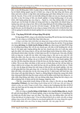 Ứng dụng mô hình truyền thông hội tụ (PESO) cho hoạt động quan hệ công chúng tại công ty Cổ phần
Đầu tư Giáo dục & Đào tạo Quốc tế iVina
SVTH: Nguyễn Tuyết Nhung - Lớp K1211A Trang 71
đơn vị này đã đóng góp ý kiến và giúp công ty thẩm định giáo trình giảng dạy. Để đƣa
họ trở thành những ngƣời ủng hộ và bênh vực, công ty hãy lập riêng một theme giới
thiệu sách trên website và lập thêm một landing page giới thiệu những bài review sách
trên đó. Sau đó, iVina có thể xin trích dẫn những lời nhận xét của các chuyên gia thuộc
các đơn vị này lên trang sở hữu của doanh nghiệp và trang landing page về các giáo
trình, chất lƣợng giảng dạy của công ty,…Ngoài ra, việc đƣa những nhận xét của của
chuyên gia vào bìa hoặc lời nhận xét trong sách bản in, cũng khiến cho khách hàng tin
tƣởng mua sách của công ty hơn. Khi có nền tảng đánh giá tốt trên những trang nhƣvậy,
công ty dễ dàng dẫn link về các bài viết trên Google + để đẩy SEO về chất lƣợng độc
quyền tác giả, sau đó dùng tất cả các công cụ mạng xã hội chia sẻ thì sẽ khả thi hơn việc
viết tin quảng bá một phía từ doanh nghiệp trên các trang Facebook và website nhƣ hiện
nay.
3.2.4. Ứng dụng PESO đối với hoạt động PR nội bộ
Từ ứng dụng PESO, công ty cần triển khai hoạt động PR nội bộ dựa trên hoạt động
chính với các công cụ và hình thức thực hiện nhƣ sau:
- Công ty nên thực hiện triển khai xây dựng một trang website nội bộ để đưa thông
tin chính thức tới nhân viên. Khi có một trang web dành riêng cho nội bộ, iVina áp dụng
xây dựng nội dung cho kênh truyền thông sở hữu này nhƣ trong mô hình PESO đƣa
ra với những hoạt động: Bài viết do các chuyên gia viết; đây có thể lànhững bài viết do
ban cố vấn ngôn ngữ, trƣởng phòng đào tạo hay chuyên gia chia sẻvề cách dạy ngôn
ngữ cho nhân viên trong công ty, để tạo nên hoạt động truyền thông hai chiều, công ty
nên khuyến khích nhân viên đọc và bình luận trao đổi với chuyên gia. Hơn nữa, để phát
triển sự sáng tạo và gắn kết các nhân viên trong công ty, hãy tạo ra các cuộc thi viết
dành cho nhân viên, hay các chia sẻ câu chuyện về nhân viên trong quá trình làm việc
có những sáng kiến gì, những việc gì có thể cải thiện công việc cho doanh nghiệp. Khi
các bài viết lên công khai nhƣ này sẽ khả thi hơn các bài đọc trong các cuộc họp offline
ở điểm: Tất cả các nhân viên khác có thể xem lại và bình chọn các bài viết hay nhất, họ
cũng ít nhất tự rút ra đƣợc cho mình bài học nào đó sau khi đọc một bài chia sẻ. Chính
vì vậy việc đa dạng nội dung trên một trang sở hữu nội bộ của doanh nghiệp, việc này
có thể giúp phát huy hiệu quả công việc và văn hóa tổ chức nếu lồng ghép khéo léo qui
định mỗi nhân viên phải đọc tin tức trên trang nội bộ 15 phút trƣớc mỗi buổi làm việc
trên công ty để cập nhật thông tin. Ngoài ra, những thông tin thông báo mang tính chính
thức nhƣ quyết định khi đƣa lên trang website nội bộ sẽlàm minh bạch hóa thông tin, và
chắc chắn rằng không một nhân viên nào không nhận đƣợc thông báo khi công ty còn
dẫn cả đƣờng link về nhóm nội bộ trên fanpage, skypehay zalo.
- Thứ hai, trong kênh truyền thông sở hữu này, công ty vẫn nên áp dụng Brand
Journalism Webinars cho hoạt động truyền thông nội bộ vì khi mục tiêu mở rộng chi
nhánh ra khu vực miền Trung và miền Nam, công cụ này là phƣơng tiện hữu ích để tổ
chức các buổi họp nội bộ mang tính chính thức, mà không cần tốn chi phí cho các buổi
họp mặt trực tiếp.
- Đối với công cụ truyền thông xã hội thuộc nhóm truyền thông chia sẻ, nhƣđã
đề xuất trên hoạt động PR với doanh nghiệp, công ty nên đƣa thông tin và hoạtđộng lên
các kênh này để phủ sóng ở qui mô rộng. Vậy công việc của những nhân viên nội bộ
iVina cần làm gì với công cụ này? iVina nên khuyến khích tất cả nhân viên đều sử dụng
những công cụ này để chia sẻ thông tin của doanh nghiệp đến với công chúng bên ngoài.
Vì khi nhiều nhân viên của iVina sử dụng LinkedIn, việc này giúp cho tên
 