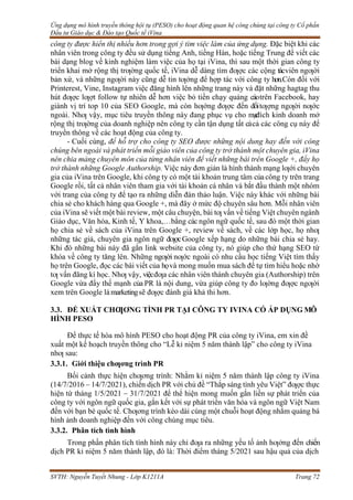 Ứng dụng mô hình truyền thông hội tụ (PESO) cho hoạt động quan hệ công chúng tại công ty Cổ phần
Đầu tư Giáo dục & Đào tạo Quốc tế iVina
SVTH: Nguyễn Tuyết Nhung - Lớp K1211A Trang 72
công ty được hiển thị nhiều hơn trong gợi ý tìm việc làm của ứng dụng. Đặc biệt khi các
nhân viên trong công ty đều sử dụng tiếng Anh, tiếng Hàn, hoặc tiếng Trung để viết các
bài dạng blog về kinh nghiệm làm việc của họ tại iVina, thì sau một thời gian công ty
triển khai mở rộng thị trƣờng quốc tế, iVina dễ dàng tìm đƣợc các cộng tácviên ngƣời
bản xứ, và những ngƣời này cũng dễ tin tƣởng để hợp tác với công ty hơn.Còn đối với
Printerest, Vine, Instagram việc đăng hình lên những trang này và đặt những hagtag thu
hút đƣợc lƣợt follow tự nhiên dễ hơn việc bỏ tiền chạy quảng cáotrên Facebook, hay
giành vị trí top 10 của SEO Google, mà còn hƣớng đƣợc đến đốitƣợng ngƣời nƣớc
ngoài. Nhƣ vậy, mục tiêu truyền thông này đang phục vụ cho m
ụ
c
đích kinh doanh mở
rộng thị trƣờng của doanh nghiệp nên công ty cần tận dụng tất cảcả các công cụ này để
truyền thông về các hoạt động của công ty.
- Cuối cùng, để hỗ trợ cho công ty SEO được những nội dung hay đến với công
chúng bên ngoài và phát triển mỗi giáo viên của công ty trở thành một chuyên gia, iVina
nên chia mảng chuyên môn của từng nhân viên để viết những bài trên Google +, đẩy họ
trở thành những Google Authorship. Việc này đơn giản là hình thành mạng lƣới chuyên
gia của iVina trên Google, khi công ty có một tài khoản trung tâm củacông ty trên trang
Google rồi, tất cả nhân viên tham gia với tài khoản cá nhân và bắt đầu thành một nhóm
với trang của công ty để tạo ra những diễn đàn thảo luận. Việc này khác với những bài
chia sẻ cho khách hàng qua Google +, mà đây ở mức độ chuyên sâu hơn. Mỗi nhân viên
của iVina sẽ viết một bài review, một câu chuyện, bài tƣ vấn về tiếng Việt chuyên ngành
Giáo dục, Văn hóa, Kinh tế, Y khoa,…bằng các ngôn ngữ quốc tế, sau đó một thời gian
họ chia sẻ về sách của iVina trên Google +, review về sách, về các lớp học, họ nhƣ
những tác giả, chuyên gia ngôn ngữ đƣợcGoogle xếp hạng do những bài chia sẻ hay.
Khi đó những bài này đã gắn link website của công ty, nó giúp cho thứ hạng SEO từ
khóa về công ty tăng lên. Những ngƣời nƣớc ngoài có nhu cầu học tiếng Việt tìm thấy
họ trên Google, đọc các bài viết của họvà mong muốn mua sách để tự tìm hiểu hoặc nhờ
tƣ vấn đăng kí học. Nhƣ vậy, việcđƣa các nhân viên thành chuyên gia (Authorship) trên
Google vừa đẩy thế mạnh của PR là nội dung, vừa giúp công ty đo lƣờng đƣợc ngƣời
xem trên Google làmarketingsẽ đƣợc đánh giá khả thi hơn.
3.3. ĐỀ XUẤT CHƢƠNG TÌNH PR TẠI CÔNG TY IVINA CÓ ÁP DỤNG MÔ
HÌNH PESO
Để thực tế hóa mô hình PESO cho hoạt động PR của công ty iVina, em xin đề
xuất một kế hoạch truyền thông cho “Lễ kỉ niệm 5 năm thành lập” cho công ty iVina
nhƣ sau:
3.3.1. Giới thiệu chƣơng trình PR
Bối cảnh thực hiện chƣơng trình: Nhằm kỉ niệm 5 năm thành lập công ty iVina
(14/7/2016 – 14/7/2021), chiến dịch PR với chủ đề “Thắp sáng tình yêu Việt” đƣợc thực
hiện từ tháng 1/5/2021 – 31/7/2021 để thể hiện mong muốn gắn liền sự phát triển của
công ty với ngôn ngữ quốc gia, gắn kết với sự phát triển văn hóa và ngôn ngữ Việt Nam
đến với bạn bè quốc tế. Chƣơng trình kéo dài cùng một chuỗi hoạt động nhằm quảng bá
hình ảnh doanh nghiệp đến với công chúng mục tiêu.
3.3.2. Phân tích tình hình
Trong phần phân tích tình hình này chỉ đƣa ra những yếu tố ảnh hƣởng đến chiến
dịch PR kỉ niệm 5 năm thành lập, đó là: Thời điểm tháng 5/2021 sau hậu quả của dịch
 