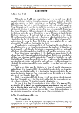 Ứng dụng mô hình truyền thông hội tụ (PESO) cho hoạt động quan hệ công chúng tại công ty Cổ phần
Đầu tư Giáo dục & Đào tạo Quốc tế iVina
SVTH: Nguyễn Tuyết Nhung - Lớp K1211A Trang 1
1. Lý do chọn đề tài
LỜI MỞ ĐẦU
Những năm gần đây, PR ngày càng thể hiện đƣợc vị trí của mình trong việc xây
dựng các chiến lƣợc phát triển thƣơng hiệu của doanh nghiệp, tuy nhiên với sự pháttriển
ngày càng mạnh mẽ của digital – marketing, nếu các chuyên gia PR không thay đổi sẽ
không thích nghi đƣợc với sự phát triển môi trƣờng cạnh tranh quảng bá thƣơnghiệu.
Công chúng ngày nay ít quan tâm đến các bài báo chính thống hay các quảng cáo với
nội dung bão hòa theo thị trƣờng. Lúc này, chiến lƣợc nội dung của PR đƣợc đ
ề cao
hơn, nhƣng chúng không thể đƣợc nhiều ngƣời biết đến nếu không có truyền thôngsở hữu,
truyền thông lan truyền, truyền thông trả tiền và truyền thông chia sẻ. Sự gắn kết của
bốn loại truyền thông này đa hình thành thuật ngữ truyền thông hội tụ ra đời. Nó giúp
PR phát huy đƣợc hết những thế mạnh và đƣa thƣơng hiệu vừa có độ phủsóng rộng rãi
vừa có chiều sâu, đặc biệt là chúng giúp các chuyên gia PR có thể đo lƣờng đƣợc hiệu
quả mà trƣớc đây không làm đƣợc. Đây là điều các doanh nghiệpluôn đòi hỏi ở các
chƣơng trình PR, nhất là các doanh nghiệp vừa vànhỏ.
iVina cũng không ngoại lệ, xuất phát từ một doanh nghiệp phát triển nhờ các hoạt
động PR, theo thống kê của phòng Kinh doanh, doanh thu của công ty từ khách hàng cũ
tái sử dụng dịch vụ mỗi tháng lên đến hai phần ba tổng doanh thu. Điều này có đƣợc là
nhờ công ty luôn chú trọng các hoạt động PR bên cạnh hoạt động truyền thông trả tiền.
Trong khi mỗi tháng công ty dành từ 8 – 10 triệu đồng cho quảng cáo trên Google
nhƣng vì qui trình PR chƣa đƣợc hoàn thiện, nên công ty đã thiếu hoàn toànchiến lƣợc
nội dung cùng với một mô hình PR chuẩn để giúp iVina phát huy hết tiềm lực của mình.
Câu hỏi đặt ra là iVina phải làm sao để tiếp cận đƣợc với đối tƣợng côngchúng của mình
một cách hiệu quả, và bằng cách nào để họ cạnh tranh đƣợc với những trƣờng đại học
và các đối thủ cạnh tranh đang không ngừng xuất hiện với mục đích “soán ngôi” trong
tƣơng lai.
Ngoài ra, nếu chỉ tập trung đến chất lƣợng xây dựng mối quan hệ với cơ quan ban
ngành, báo chí thì sẽ không tránh khỏi việc phụ thuộc hoàn toàn vào họ, còn công chúng
khách hàng mục tiêu lại chƣa hiểu rõ về doanh nghiệp vì doanh nghiệp không đáp ứng
đƣợc nhu cầu thông tin của họ. Cùng với đó, rất có thể các đối thủ tiềm ẩn sẽ lợi dụng
điều này để vƣợt lên chiếm lấy ƣu thể.
Chính vì sự cạnh tranh khốc liệt đó cùng với tính cấp thiết của việc xây dựng các
hoạt động PR một cách hợp lý cho iVina là điều mà ban lãnh đạo công ty cần phải xem
xét và đƣa ra chiến lƣợc PR vào chiến lƣợc phát triển của công ty.
Đó cũng là lý do thực hiện nghiên cứu đề tài tốt nghiệp: “Ứng dụng mô hình
truyền thông hội tụ (PESO) cho hoạt động quan hệ công chúng tại công ty Cổ phần
Đầu tư Giáo dục & Đào tạo Quốc tế iVina” nhằm giúp công ty nâng cao hoạt động PR
để đƣa ra giải pháp giúp công ty phát triển toàn diện. Hi vọng đồ án nghiên cứunày có
thể giúp iVina nâng cao hiệu quả hoạt động truyền thông trong thời gian tới.
2. Mục tiêu và nhiệm vụ nghiên cứu
Mục tiêu nghiên cứu
- Tìm hiểu và phân tích thực trạng thực hiện chƣơng trình truyền thông trong hoạt
động tuyển sinh của đơn vị giai đoạn 2016 -2019 nhƣ thếnào?
 