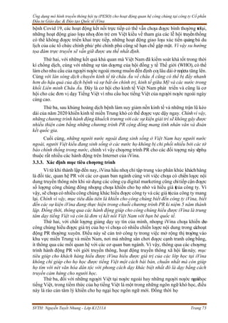 Ứng dụng mô hình truyền thông hội tụ (PESO) cho hoạt động quan hệ công chúng tại công ty Cổ phần
Đầu tư Giáo dục & Đào tạo Quốc tế iVina
SVTH: Nguyễn Tuyết Nhung - Lớp K1211A Trang 73
bệnh Covid 19, các hoạt động kết nối trực tiếp có thể vẫn chƣa đƣợc bình thƣờng trởlại,
những hoạt động giao lƣu nhƣ đón trẻ em Việt kiều về tham gia các lễ hội truyềnthống
có thể không đƣợc triển khai trực tiếp, những hoạt động giao lƣu xúc tiến quảng bá du
lịch của các tổ chức chính phủ/ phi chính phủ cũng sẽ hạn chế gặp mặt. Vì vậy xu hướng
tọa đàm trực truyến sẽ vẫn giữ được ưu thế nhất định.
Thứ hai, với những kết quả khả quan mà Việt Nam đã kiểm soát khá tốt trong thời
kì chống dịch, cùng với những sự tán dƣơng của hội đồng y tế Thế giới (WHO), có thể
làm cho nhu cầu của ngƣời nƣớc ngoài mong muốn đến định cƣ lâu dài ở nƣớcta tăng lên.
Cùng với làn sóng dịch chuyển kinh tế từ châu Âu về châu Á cũng có thể bị đẩy nhanh
hơn do hậu quả của dịch bệnh và sự bất ổn chính trị, kinh tế giữa Mỹ và các nước trong
khối Liên minh Châu Âu. Đây là cơ hội cho kinh tế Việt Nam phát triển và cũng là cơ
hội cho các đơn vị dạy Tiếng Việt vì nhu cầu học tiếng Việt của ngƣời nƣớc ngoài ngày
càng cao.
Thứ ba, sau khủng hoảng dịch bệnh làm suy giảm nền kinh tế và những trận lũ kéo
dài của năm 2020 khiến kinh tế miền Trung khó có thể đƣợc vực dậy ngay. Chínhvì vậy,
những chương trình hành động khuếch trương với các sự kiện giải trí sẽ không gây được
nhiều thiện cảm bằng những chương trình PR cộng đồng mang tính nhân văn và đoàn
kết quốc gia.
Cuối cùng, những người nước ngoài đang sinh sống ở Việt Nam hay người nước
ngoài, người Việt kiều đang sinh sống ở các nước họ không bị chi phối nhiều bởi các tờ
báo chính thống trong nước, chính vì vậy chƣơng trình PR cho các đối tƣợng này sẽphụ
thuộc rất nhiều các hành động trên Internet của iVina.
3.3.3. Xác định mục tiêu chƣơng trình
Vì từ khi thành lập đến nay, iVina hầu nhƣ chỉ tập trung vào phân khúc kháchhàng
là đối tác, quan hệ PR với các cơ quan ban ngành cùng với việc chƣa có chiến lƣợc nội
dung truyền thông nên khi sử dụng các công cụ digital marketing cũng chỉtiếp cận đƣợc
số lƣợng công chúng đông nhƣng chƣa khiến cho họ nhớ và hiểu giá t
r
ị
của công ty. Vì
vậy, sẽ chƣa có nhiều công chúng khác hiểu đƣợc công ty và các giá trịcủa công ty mang
lại. Chính vì vậy, mục tiêu đầu tiên là khiến cho công chúng biết đến công ty iVina, biết
đến các sự kiện iVina đang thực hiện trong chuỗi chương trình PR kỉ niệm 5 năm thành
lập. Đồng thời, thông qua các hành động giúp cho công chúng hiểu được iVina là trung
tâm dạy tiếng Việt và còn là đơn vị kết nối Việt Nam với bạn bè quốc tế.
Thứ hai, với chất lƣợng giảng dạy uy tín của mình, nhƣng iVina chƣa khiến cho
công chúng hiểu đƣợc giá trị của họ vì chƣa có nhiều chiến lƣợc nội dung trong cáchoạt
động PR thƣờng xuyên. Điều này sẽ cản trở công ty trong việc mở rộng thị trƣờng vào
khu vực miền Trung và miền Nam, nơi mà những sân chơi đƣợc cạnh tranh công bằng,
ít thông qua các mối quan hệ với các cơ quan ban ngành. Vì vậy, thông qua các chƣơng
trình hành động PR với giới truyền thông, hoạt động truyền thông xã hội lần này, mục
tiêu giúp cho khách hàng hiểu được iVina hiểu được giá trị của các lớp học tại iVina
không chỉ giúp cho họ học được tiếng Việt một cách bài bản, chuẩn nhất mà còn giúp
họ tìm với nét văn hóa dân tộc với phong cách dạy khác biệt nhất đó là dạy bằng cách
truyền cảm hứng cho người học.
Thứ ba, đối với những ngƣời Việt tại nƣớc ngoài hay những ngƣời nƣớc ngoàihọc
tiếng Việt, trong tiềm thức của họ tiếng Việt là một trong những ngôn ngữ khó học, điều
này là rào cản tâm lý khiến cho họ ngại học ngôn ngữ mới. Đồng thời họ
 