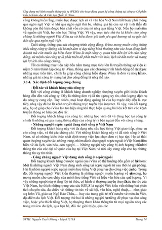 Ứng dụng mô hình truyền thông hội tụ (PESO) cho hoạt động quan hệ công chúng tại công ty Cổ phần
Đầu tư Giáo dục & Đào tạo Quốc tế iVina
SVTH: Nguyễn Tuyết Nhung - Lớp K1211A Trang 74
cũng không hiểu rằng, muốn học đƣợc lịch sử và văn hóa Việt Nam bắt buộc phải thông
qua ngôn ngữ Việt vì khi qua ngôn ngữ thứ ba, những giá trị của sự vật tinh thần đã
không còn thể hiện đƣợc bản chất vốn có của nó nhƣ qua tiếng Việt. Nếu họ muồntìm
về nguồn cội Việt, họ nên học Tiếng Việt. Vì vậy, mục tiêu thứ ba là khiến cho công
chúng là những người Việt Kiều xa xứ hiểu được giá tình yêu quê hương và sự gắn kết
dân tộc qua ngôn ngữ Việt.
Cuối cùng, thông qua các chƣơng trình cộng đồng, iVina mong muốn côngchúng
hiểu rằng công ty không chỉ là một đơn vị dạy tiếng bình thường như các hoạt động kinh
doanh mà còn muốn họ hiểu được iVina là một công ty quan tâm đến lợi ích của cộng
đồng, sứ mệnh của công ty là phát triển để phát triển văn hóa, lịch sử đất nước và mang
lại lợi ích cho công chúng.
Tất cả những mục tiêu này đều nằm trong mục tiêu lớn là truyền thông sự kiện kỉ
niệm 5 năm thành lập công ty iVina, thông qua các chƣơng trình hành động để đạtđƣợc
những mục tiêu trên, chính là giúp công chúng hiểu đƣợc iVina là đơn vị nhƣ thếnào,
những giá trị công ty mang lại cho cộng đồng là nhƣ thếnào.
3.3.4. Xác định đối tƣợng công chúng
- Đối tác và khách hàng của công ty
Đối với công chúng là khách hàng doanh nghiệp thƣờng xuyên giới thiệu khách
hàng đến đến với công ty. Đây là những đơn vị đã tin tƣởng uy tín, chất lƣợng dịch vụ
do công ty cung cấp. Tuy nhiên, mọi hoạt động quảng bá của họ trƣớc đây đều là trực
tiếp, nhƣ vậy đã bỏ lỡ kênh truyền thông trực tuyến trên internet. Vì vậy, với đối tƣợng
này, họ sẽ giúp cho iVina lan tỏa hiệu ứng khi thực hiện quảng bá liên kết trên các kênh
truyền thông sở hữu của đối tác.
Đối tƣợng khách hàng của công ty: những học viên đã và đang học tại công ty
chính là những sứ giả mang thông điệp của công ty ra bên ngoài đến với công chúng.
- Những ngƣời nƣớc ngoài đang sinh sống ở Việt Nam
Đối tƣợng khách hàng này với đa dạng nhu cầu học tiếng Việt giao tiếp, phục vụ
cho công việc, và thi các chứng chỉ. Với những khách hàng này vì đã sinh sống ở Việt
Nam, sẽ có những kiến thức nhất định trong việc lựa chọn đơn vị học tập. Họ có thói
quen thƣờng xuyên vào những trang, nhóm dành cho ngƣời nƣớc ngoài ở Việt Nam đ
ể
tìm
hiểu về du lịch, văn hóa, con ngƣời,… Những ngƣời này cũng bị ảnh hƣởng nhiềubởi
thông tin của các đại sứ quán của họ tại Việt Nam, vì nơi đây cung cấp cho họ những
thông tin uy tín nhất.
- Công chúng ngƣời Việt đang sinh sống ở nƣớc ngoài
Đối tƣợng khách hàng ở nƣớc ngoài của iVina có thể hƣớng đến gồm có hainhóm:
Một là những ngƣời Việt Nam đang sinh sống tại nƣớc ngoài từ sau thời kì giảiphóng.
Hai là nhóm ngƣời nƣớc ngoài muốn học tiếng Việt phục vụ cho công việc củahọ. Trong
đó, đối tƣợng ngƣời Việt kiều thƣờng là những ngƣời muốn hƣớng về q
u
ê
hƣơng, họ
mong muốn cho con cháu của mình học tiếng Việt và hiểu văn hóa của quê hƣơng. Vì
vậy những ngƣời này ở tầng lớp tri thức, có hành vi thƣờng xuyên theo dõicác tin tức của
Việt Nam, họ thích những trang của các KOLS là ngƣời Việt kiều viết những bài phân
tích chuyên sâu, đa chiều về những tin tức về xã hội, văn hóa, nghệ thuật,… nhƣ giáo
sƣ John Vũ, giáo sƣ Ngô Bảo Châu,… hay các trang giải trí tríYoutube về món ăn Việt,
địa điểm du lịch Việt. Đối tƣợng thứ hai là những ngƣời họctiếng để phục vụ cho công
việc, hoặc yêu thích tiếng Việt, họ thƣờng tham khảo thông tin từ mọi nguồn nhƣ các
trang review du lịch, qua bạn bè, đối tác giới thiệu, qua các
 