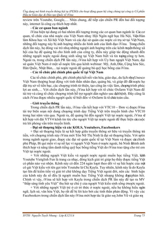 Ứng dụng mô hình truyền thông hội tụ (PESO) cho hoạt động quan hệ công chúng tại công ty Cổ phần
Đầu tư Giáo dục & Đào tạo Quốc tế iVina
SVTH: Nguyễn Tuyết Nhung - Lớp K1211A Trang 75
review trên Youtube, Google,… Nhìn chung, để tiếp cận chiến PR đến hai đối tƣợng
này, internet là công cụ thích hợp nhất.
- Các cơ quan ban ngành
iVina hiện tại đang có hai nhóm đối tƣợng trong các cơ quan ban ngành là: Cáccơ
quan, tổ chức của nhà nƣớc của Việt Nam nhƣ: Hội Ngôn ngữ học Hà Nội, ViệnHàn
lâm Khoa học và Xã hội Việt Nam và các đại sứ quán các nƣớc có trụ sở tại Việt Nam,
những đối tƣợng này bị ảnh hƣởng nhiều do hình ảnh của lãnh đạo iVina. Trongchiến
dịch lần này, họ đóng vai trò nhƣ những ngƣời ảnh hƣởng trên các kênh truyềnthông xã
hội của họ để quảng bá cho hình ảnh của công ty, điều này giúp tác động nhanh đến
những ngƣời nƣớc ngoài đang sinh sống tại Việt Nam biết và tin tƣởngcông ty hơn.
Ngoài ra, trong chiến dịch PR lần này, iVina kết hợp với Ủy ban ngƣời Việt Nam, đại
sứ quán Việt Nam ở một số nƣớc lớn qua kênh webinar: Mỹ, Anh,Đức, Cộng hòa Séc,
Hàn Quốc, Nhật Bản,…tại nƣớc ngoài để quảng bá quỹ học bổng của iVina.
- Các tổ chức phi chính phủ quốc tế tại Việt Nam
Các tổ chức chính phủ, phi chính phủ kết nối văn hóa, giáo dục, du lịch nhƣUnesco
Việt Nam thƣờng hoạt động với tinh thần nhân đạo, quảng bá, và giúp đỡ đất nƣớc họ
đặt trụ sở về tiền bạc, các chƣơng trình từ thiện, tạo công ăn việc làm, chƣơngtrình phúc
lợi an sinh,… Với chiến dịch lần này, iVina kết hợp với tổ chức Oxfarm Việt Nam để
tài trợ và cùng tổ chức chƣơng trình hỗ trợ ngƣời dân nghèo sau dịchbệnh. Đây cũng là
cách iVina đƣợc nhiều ngƣời quốc tế biết đến vì Oxfarm là tổ chứctoàn cầu.
- Giới truyền thông
Trong chiến dịch PR lần này, iVina vẫn kết hợp với VTC10 – Đơn vị đƣợc iVina
tài trợ biên soạn nội dung chƣơng trình dạy Tiếng Việt trên truyền hình cho VTC10
trong hai năm vừa qua. Ngoài ra, để quảng bá đến ngƣời Việt tại nƣớc ngoài, iVina sẽ
kết hợp với đài VTV4 kênh tin tức cho ngƣời Việt tại nƣớc ngoài để thực hiện cáccuộc
trả lời phỏng vấn trên truyền hình.
- Đại sứ thƣơng hiệu và các KOLS, Youtubers, Facebookers
+ Đại sứ thƣơng hiệu là sự kết hợp giữa truyền thông sở hữu và truyền thông trả
tiền, với chƣơng trình này iVina mời Tôn Nữ Thị Ninh là đại sứ thƣơng hiệu. Với uytín
trong ngành ngoài giao, đƣợc các đại sứ quán quốc tế tại Việt Nam và đƣợc cácchính
phủ Pháp, Bỉ quí mến vì sự nỗ lực vì ngƣời Việt Nam ở nƣớc ngoài, bà Ninh làhình ảnh
thích hợp và nâng tầm danh tiếng quỹ học bổng tiếng Việt do iVina trao tặng cho trẻ em
Việt tại nƣớc ngoài.
+ Với những ngƣời Việt kiều và ngƣời nƣớc ngoài muốn học tiếng Việt, kênh
Youtube Vietglish Fun là trang ca nhạc, đóng kịch giải trí giúp họ thấy đƣợc tiếng Việt
có phần nào vui nhộn. Kênh này có đến 224 ngàn lƣợt theo dõi vì sự hài hƣớc của một
cô gái Việt kiều với tên gọi trên Youtube là Chị Kayla. Tuy nhiên, kênh này là do Kayla
tạo lên để kiếm tiền và giải trí chứ không dạy Tiếng Việt ngoài đời, nên các bình luận
của kênh này đa số đều là ngƣời muốn học Tiếng Việt nhƣng không đƣợcphản hồi.
Chính vì vậy, iVina sẽ kết hợp với Kayla trong chiến dịch PR lần này để tạo ra MV
“thắp sáng tình yêu Việt” thu hút sự chú ý của ngƣời Việt kiều sinh sống ởnƣớc ngoài.
+ Với những ngƣời Việt trẻ ở có tri thức ở nƣớc ngoài, nếu họ không hiểu ngôn
ngữ, lịch sử, văn hóa Việt, họ rất dễ bị lôi kéo bởi các tinh thần phản động. Vì vậy các
Facebookers trong chiến dịch lần này iVina mời hợp tác là giáo sƣ John Vũ và giáo sƣ
 