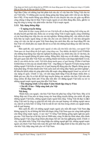Ứng dụng mô hình truyền thông hội tụ (PESO) cho hoạt động quan hệ công chúng tại công ty Cổ phần
Đầu tư Giáo dục & Đào tạo Quốc tế iVina
SVTH: Nguyễn Tuyết Nhung - Lớp K1211A Trang 76
Ngô Bảo Châu với những loạt bài phân tích sâu sắc về việc bảo tồn Tiếng Việt cho trẻ
em Việt kiều. Vì những giáo sƣ này đang giảng dạy hàng ngàn sinh viên tại các đạihọc
lớn ở Mỹ, iVina muốn thông qua những chia sẻ của chuyên sâu của các giáo sƣ đểkéo
công chúng ở tầng lớp tri thức Việt ở nƣớc ngoài có cái nhìn đúng đắn, hiểu, gắnbó và
ủng hộ công ty trong việc phát triển văn hóa Việt ở nƣớc ngoài.
3.3.5. Xây dựng thông điệp
+ Ý tƣởng truyền thông
Xuất phát từ thực trạng nhiều trẻ em Việt kiều đã và đang không biết tiếng mẹ đẻ,
do phụ huynh quá bận rộn, thiếu các cơ sở dạy tiếng Việt ở nƣớc ngoài, cùng vớikhông
có các hoạt động trực tiếp cho các em trải nghiệm. Không những thế, việc nhiều tổ chức
kiều bào tại nƣớc ngoài đang có nhu cầu cho con em mình tìm về văn hóa cội nguồn
cùng với việc các đại sứ quán Việt Nam đang tìm cách thúc đẩy các hoạt động PR văn
hóa Việt với chính phủ các nƣớc đã mở ra cơ hội cho những hoạt động xúc tiến văn hóa,
du lịch.
Bên cạnh đó, việc người nước ngoài có nhu cầu tìm hiểu văn hóa, con người Việt
Nam qua các hoạt động du lịch ngày càng tăng cao. Tuy nhiên, do dịch Covid 19 khiến
cho những hoạt động trực tiếp trải nghiệm bị dừng lại, tuy nhiên nhu cầu về văn hóa, du
lịch của con ngƣời không hề giảm xuống. Đồng thời, hiện nay có rất nhiều công chúng
thế giới quan tâm đến Việt Nam sau những thành tích kiểm soát đƣợcdịch bệnh Covid,
tâm lý của nhiều du học sinh, Việt kiều đang muốn quay về quê hương. Ở tầm vĩ mô hơn
là khát khao to lớn của các doanh nhân Việt – ông Đặng Lê Nguyên Vũ luôn mong muốn
những ngƣời Việt kiều sẽ quay trở về quê hƣơng để đóng góp cho Tổquốc thông qua sự
kiện phát tặng 30 triệu thanh niên Việt cuốn sách nổi tiếng nhƣ“Quốc gia khởi nghiệp”,
để khuyến khích nhân tài giúp phát triển đất nƣớc nhƣ nhữngngƣời Israel xa xứ trở về
xây dựng tổ quốc. Chính vì vậy, với nền tảng danh tiếng iVina đã đƣợc nhiều đơn vị
đánh giá cao, đây là cơ hội để kết hợp truyền thông các sựkiện văn hóa Việt trên nền
tảng online để đƣa hình ảnh iVina đầu tiên đến với những ngƣời Việt kiều xa xứ và
những ngƣời nƣớc ngoài quan tâm đến Việt Nam.
+ Tên chƣơng trình: Lễ kỉ niệm 5 năm thành lập công ty iVina
+ Chủ đề: iVina - Thắp sáng tình yêu Việt
+ Thông điệp
Nội dung
Muốn hiểu con ngƣời, văn hóa Việt Nam thì phải học tiếng Việt Nam. Đây sẽ là
thông điệp mà iVina nên sử dụng trong các hoạt động truyền thông của mình, để giúp
những ngƣời Việt kiều, những ngƣời nƣớc ngoài hiểu rằng: Tiếng Việt rất đẹp và chỉcó
tiếng Việt mới là công cụ giúp kết nối tình yêu của quê hƣơng với những ngƣời conxa
xứ, mất đi sự hiểu biết về tiếng Việt là mất đi nét văn hóa trong chính con ngƣời mình,
mất đi quê hƣơng.
Bên cạnh đó, đối với những ngƣời nƣớc ngoài yêu mến đất nƣớc Việt Nam cũng
không ngoại lệ, họ sẽ không thể hiểu hết đƣợc tiếng Việt Nam qua các công trình nghiên
cứu bằng tiếng nƣớc ngoài, vì sao vậy? Vì tiếng Việt không giống ngôn ngữ của quốc
gia nào. Việt Nam lại có bề dày lịch sử 5000 năm, cùng 54 dân tộc khác nhau, đến chính
những ngƣời Việt cũng chƣa khám phá đƣợc hết nét văn hóa quêhƣơng mình. Chính vì
vậy, việc phát triển Tiếng Việt rộng khắp cho những ngƣời gốcViệt, những ngƣời nƣớc
ngoài yêu thích Việt Nam trên toàn thế giới biết đến cũngchính là bảo tồn phát huy nét
văn hóa Việt; thắp sáng tình yêu với Việt Nam.
 