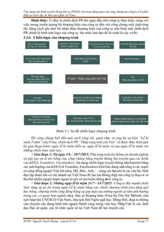 Ứng dụng mô hình truyền thông hội tụ (PESO) cho hoạt động quan hệ công chúng tại công ty Cổ phần
Đầu tư Giáo dục & Đào tạo Quốc tế iVina
SVTH: Nguyễn Tuyết Nhung - Lớp K1211A Trang 77
Hình thức: Vì đây là chiến dịch PR dài ngày đầu tiên công ty thực hiện, cùng với
việc mong muốn quảng bá thƣơng hiệu của công ty đến với công chúng một cách rộng
rãi, bằng cách ghi nhớ bộ nhận diện thƣơng hiệu của công ty nên hình ảnh chiến dịch
PR chính là hình ảnh logo của công ty, hai màu chủ đạo đó là xanh lá cây và đỏ.
3.3.6. Chiến lƣợc của chƣơng trình
Hình 3.1. Sơ đồ chiến lƣợc chƣơng trình
Để công chúng biết đến một cách rộng rãi, quan tâm, và ủng hộ sự kiện “Lễ kỉ
niệm 5 năm” của iVina, chiến dịch PR “Thắp sáng tình yêu Việt” sẽ được thực hiện qua
ba giai đoạn trước ngày lễ kỉ niệm diễn ra, ngày lễ kỉ niệm và sau ngày lễ kỉ niệm với
những chiến lược như sau:
+ Giai đoạn 1: Từ ngày 1/6 – 10/7/2021: Phủ sóng toàn bộ thông tin doanh nghiệp
và gây tạo sự tò mò bằng của công chúng bằng truyền thông lan truyền qua các kênh
của KOLS, Youtubers, Facebookers. Sử dụng chiến lƣợc truyền thông trênInternet bằng
sức ảnh hƣởng của KOLS là Youtuber, Facebookers kiều bào đang sinhsống ở các nƣớc
có cộng đồng ngƣời Việt lớn nhƣ: Mỹ, Đức, Anh,… cùng các họcviên là các cán bộ, lãnh
đạo tập đoàn lớn có chi nhánh tại Việt Nam để lan tỏa thông điệp mà công ty đƣa ra và
thu hút nhiều ngƣời nƣớc ngoài tò mò và tìm kiếm thông tinvề công ty.
+ Giai đoạn 2: Những ngày lễ kỉ niệm 11/7 - 14/7/2021: Công ty đẩy mạnh chiến
lược tăng sự uy tín trong ngày Lễ kỉ niệm bằng các chuỗi chương trình trao tặng quỹ
học bổng, chương trình cộng đồng bằng sự góp mặt của những người có tầm ảnh hưởng
trong các cơ quan ban ngành nhƣ: Đại sứ thƣơng hiệu iVina bà Tôn Nữ ThịNinh, chủ
tịch hiệp hội UNESCO Việt Nam, chủ tịch Hội Ngôn ngữ học. Đồng thời, đƣa ra những
câu chuyện xây dựng hình ảnh ngƣời thành công trong việc học TiếngViệt là các lãnh
đạo Đại sứ quán, các tổ chức quốc tế tại Việt Nam để lan truyền câu
 