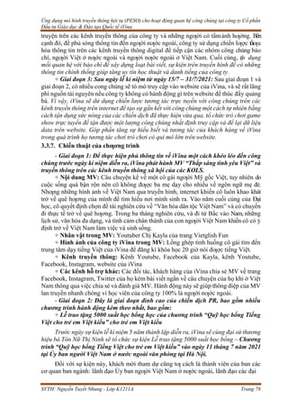 Ứng dụng mô hình truyền thông hội tụ (PESO) cho hoạt động quan hệ công chúng tại công ty Cổ phần
Đầu tư Giáo dục & Đào tạo Quốc tế iVina
SVTH: Nguyễn Tuyết Nhung - Lớp K1211A Trang 78
truyện trên các kênh truyền thông của công ty và những ngƣời có tầmảnh hƣởng. Bên
cạnh đó, để phủ sóng thông tin đến ngƣời nƣớc ngoài, công ty sử dụng chiến lƣợc tốiƣu
hóa thông tin trên các kênh truyền thông digital để tiếp cận các nhóm công chúng báo
chí, ngƣời Việt ở nƣớc ngoài và ngƣời nƣớc ngoài ở Việt Nam. Cuối cùng, t
ậ
n dụng
mối quan hệ với báo chí để xây dựng loạt bài viết, sự kiện trên truyền hình để có những
thông tin chính thống giúp tăng uy tín học thuật và danh tiếng của công ty.
+ Giai đoạn 3: Sau ngày lễ kỉ niệm từ ngày 15/7 – 31/7/2021: Sau giai đoạn 1 và
giai đoạn 2, có nhiều cong chúng sẽ tò mò truy cập vào website của iVina, và sẽ rất lãng
phí nguồn tài nguyên nếu công ty không có hành động gì trên website để thúc đẩy quảng
bá. Vì vậy, iVina sẽ dử dụng chiến lược tương tác trực tuyến với công chúng trên các
kênh truyền thông trên internet để tạo sự gắn kết với công chúng một cách tự nhiên bằng
cách tận dụng sức nóng của các chiến dịch đã thực hiện vừa qua, tổ chức trò chơi game
show trực tuyến để tận được một lượng công chúng nhất định truy cập và để lại dữ liệu
data trên website. Góp phần tăng sự hiểu biết và tương tác của khách hàng về iVina
trong quá trình họ tương tác chơi trò chơi có qui mô lớn trên website.
3.3.7. Chiến thuật của chƣơng trình
- Giai đoạn 1: Để thực hiện phủ thông tin về iVina một cách khéo léo đến công
chúng trước ngày kỉ niệm diễn ra, iVina phát hành MV “Thắp sáng tình yêu Việt” và
truyền thông trên các kênh truyền thông xã hội của các KOLS.
+ Nội dung MV: Câu chuyện kể về một cô gái ngƣời Mỹ gốc Việt, tuy nhiên do
cuộc sống quá bận rộn nên cô không đƣợc ba mẹ dạy cho nhiều về ngôn ngữ mẹ đẻ.
Nhƣng những hình ảnh về Việt Nam qua truyền hình, internet khiến cô luôn khao khát
trở về quê hƣơng của mình để tìm hiểu nơi mình sinh ra. Vào năm cuối cùng của Đại
học, cô quyết định chọn đề tài nghiên cứu về “Văn hóa dân tộc Việt Nam” và có chuyến
đi thực tế trở về quê hƣơng. Trong ba tháng nghiên cứu, và đi từ Bắc vào Nam, những
lịch sử, văn hóa đa dạng, và tình cảm chân thành của con ngƣời Việt Nam khiến cô có ý
định trở về Việt Nam làm việc và sinh sống.
+ Nhân vật trong MV: Youtuber Chị Kayla của trang Vietglish Fun
+ Hình ảnh của công ty iVina trong MV: Lồng ghép tình huống cô gái tìm đến
trung tâm dạy tiếng Việt của iVina để đăng kí khóa học 20 giờ nói đƣợc tiếng Việt.
+ Kênh truyền thông: Kênh Youtube, Facebook của Kayla, kênh Youtube,
Facebook, Instagram, website của iVina
+ Các kênh hỗ trợ khác: Các đối tác, khách hàng của iVina chia sẻ MV về trang
Facebook, Instagram, Twitter của họ kèm bài viết ngắn về câu chuyện của họ khi ở Việt
Nam thông qua việc chia sẻ và đánh giá MV. Hành động này sẽ giúp thông điệp của MV
lan truyền nhanh chóng vì học viên của công ty 100% là ngƣời nƣớc ngoài.
- Giai đoạn 2: Đây là giai đoạn đỉnh cao của chiến dịch PR, bao gồm nhiều
chương trình hành động kèm theo nhất, bao gồm:
+ Lễ trao tặng 5000 suất học bổng học của chương trình “Quỹ học bổng Tiếng
Việt cho trẻ em Việt kiều” cho trẻ em Việt kiều
Trước ngày sự kiện lễ kỉ niệm 5 năm thành lập diễn ra, iVina sẽ cùng đại sứ thương
hiệu bà Tôn Nữ Thị Ninh sẽ tổ chức sự kiện Lễ trao tặng 5000 suất học bổng – Chương
trình “Quỹ học bổng Tiếng Việt cho trẻ em Việt kiều” vào ngày 11 tháng 7 năm 2021
tại Ủy ban người Việt Nam ở nước ngoài văn phòng tại Hà Nội.
Đối với sự kiện này, khách mời tham dự cũng tƣ cách là thành viên của ban các
cơ quan ban ngành: lãnh đạo Ủy ban ngƣời Việt Nam ở nƣớc ngoài, lãnh đạo các đại
 