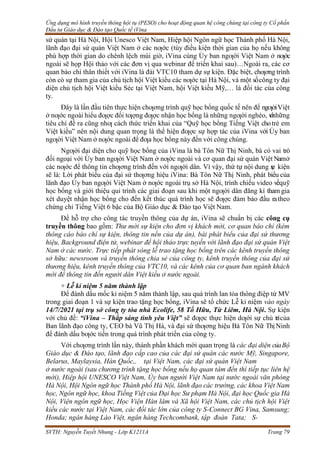 Ứng dụng mô hình truyền thông hội tụ (PESO) cho hoạt động quan hệ công chúng tại công ty Cổ phần
Đầu tư Giáo dục & Đào tạo Quốc tế iVina
SVTH: Nguyễn Tuyết Nhung - Lớp K1211A Trang 79
sứ quán tại Hà Nội, Hội Unesco Việt Nam, Hiệp hội Ngôn ngữ học Thành phố Hà Nội,
lãnh đạo đại sứ quán Việt Nam ở các nƣớc (tùy điều kiện thời gian của họ nếu không
phù hợp thời gian do chênh lệch múi giờ, iVina cùng Ủy ban ngƣời Việt Nam ở nƣớc
ngoài sẽ họp Hội thảo với các đơn vị qua webinar để triển khai sau)…Ngoài ra, các cơ
quan báo chí thân thiết với iVina là đài VTC10 tham dự sự kiện. Đặc biệt, chƣơng trình
còn có sự tham gia của chủ tịch hội Việt kiều các nƣớc tại Hà Nội, và một sốcông ty đại
diện chủ tịch hội Việt kiều Séc tại Việt Nam, hội Việt kiều Mỹ,… là đối tác của công
ty.
Đây là lần đầu tiên thực hiện chƣơng trình quỹ học bổng quốc tế nên để ngƣờiViệt
ở nƣớc ngoài hiểu đƣợc đối tƣợng đƣợc nhận học bổng là những ngƣời nghèo, v
ớ
i
những
tiêu chí đề ra cũng nhƣ cách thức triển khai của “Quỹ học bổng Tiếng Việt chotrẻ em
Việt kiều” nên nội dung quan trọng là thể hiện đƣợc sự hợp tác của iVina với Ủy ban
ngƣời Việt Nam ở nƣớc ngoài để đƣa học bổng này đến với công chúng.
Ngƣời đại diện cho quỹ học bổng của iVina là bà Tôn Nữ Thị Ninh, bà có vai trò
đối ngoại với Ủy ban ngƣời Việt Nam ở nƣớc ngoài và cơ quan đại sứ quán Việt Namở
các nƣớc để thông tin chƣơng trình đến với ngƣời dân. Vì vậy, thứ tự nội dung s
ự kiện
sẽ là: Lời phát biểu của đại sứ thƣơng hiệu iVina: Bà Tôn Nữ Thị Ninh, phát biểu của
lãnh đạo Ủy ban ngƣời Việt Nam ở nƣớc ngoài trụ sở Hà Nội, trình chiếu video vềquỹ
học bổng và giới thiệu qui trình các giai đoạn sau khi một ngƣời dân đăng kí tham gia
xét duyệt nhận học bổng cho đến kết thúc quá trình học sẽ đƣợc đảm bảo đầu ratheo
chứng chỉ Tiếng Việt 6 bậc của Bộ Giáo dục & Đào tạo Việt Nam.
Để hỗ trợ cho công tác truyền thông của dự án, iVina sẽ chuẩn bị các công cụ
truyền thông bao gồm: Thư mời sự kiện cho đơn vị khách mời, cơ quan báo chí (kèm
thông cáo báo chí sự kiện, thông tin nền của dự án), bài phát biểu của đại sứ thương
hiệu, Background điện tử, webinar để hội thảo trực tuyến với lãnh đạo đại sứ quán Việt
Nam ở các nước. Trực tiếp phát sóng lễ trao tặng học bổng trên các kênh truyền thông
sở hữu: newsroom và truyền thông chia sẻ của công ty, kênh truyền thông của đại sứ
thương hiệu, kênh truyền thông của VTC10, và các kênh của cơ quan ban ngành khách
mời để thông tin đến người dân Việt kiều ở nước ngoài.
+ Lễ kỉ niệm 5 năm thành lập
Để đánh dấu mốc kỉ niệm 5 năm thành lập, sau quá trình lan tỏa thông điệp từ MV
trong giai đoạn 1 và sự kiện trao tặng học bổng, iVina sẽ tổ chức Lễ kỉ niệm vào ngày
14/7/2021 tại trụ sở công ty tòa nhà Ecolife, 58 Tố Hữu, Từ Liêm, Hà Nội. Sự kiện
với chủ đề: “iVina – Thắp sáng tình yêu Việt” sẽ đƣợc thực hiện dƣới sự chủ trìcủa
Ban lãnh đạo công ty, CEO bà Vũ Thị Hà, và đại sứ thƣơng hiệu Bà Tôn Nữ Thị Ninh
để đánh dấu bƣớc tiến trong quá trình phát triển của công ty.
Với chƣơng trình lần này, thành phần khách mời quan trọng là các đại diện củaBộ
Giáo dục & Đào tạo, lãnh đạo cấp cao của các đại sứ quán các nước Mỹ, Singapore,
Belarus, Maylaysia, Hàn Quốc,. tại Việt Nam, các đại sứ quán Việt Nam
ở nước ngoài (sau chương trình tặng học bổng nếu họ quan tâm đến thì tiếp tục liên hệ
mời), Hiệp hội UNESCO Việt Nam, Ủy ban người Việt Nam tại nước ngoài văn phòng
Hà Nội, Hội Ngôn ngữ học Thành phố Hà Nội, lãnh đạo các trường, các khoa Việt Nam
học, Ngôn ngữ học, khoa Tiếng Việt của Đại học Sư phạm Hà Nội, đại học Quốc gia Hà
Nội, Viện ngôn ngữ học, Học Viện Hàn lâm và Xã hội Việt Nam, các chủ tịch hội Việt
kiều các nước tại Việt Nam, các đối tác lớn của công ty S-Connect BG Vina, Samsung;
Honda; ngân hàng Lào Việt, ngân hàng Techcombank, tập đoàn Tata; S-
 