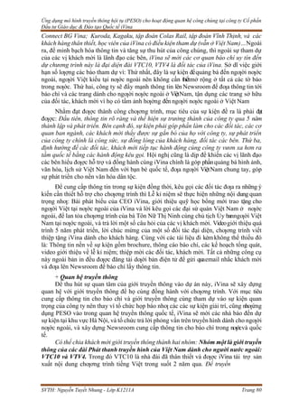 Ứng dụng mô hình truyền thông hội tụ (PESO) cho hoạt động quan hệ công chúng tại công ty Cổ phần
Đầu tư Giáo dục & Đào tạo Quốc tế iVina
SVTH: Nguyễn Tuyết Nhung - Lớp K1211A Trang 80
Connect BG Vina; Kuroda, Kagaku, tập đoàn Colas Rail, tập đoàn Vĩnh Thịnh, và các
khách hàng thân thiết, học viên của iVina có điều kiện tham dự (vẫn ở Việt Nam)…Ngoài
ra, để minh bạch hóa thông tin và tăng sự thu hút của công chúng, thì ngoài sự tham dự
của các vị khách mời là lãnh đạo các bên, iVina sẽ mời các cơ quan báo chí uy tín đến
dự chương trình này là đại diện đài VTC10, VTV4 là đối tác của iVina. Sở dĩ việc giới
hạn số lƣợng các báo tham dự vì: Thứ nhất, đây là sự kiện đểquảng bá đến ngƣời nƣớc
ngoài, ngƣời Việt kiều tại nƣớc ngoài nên không cần thiếtmở rộng ở tất cả các tờ báo
trong nƣớc. Thứ hai, công ty sẽ đẩy mạnh thông tin lên Newsroom để đƣa thông tin tới
báo chí và các trang dành cho ngƣời nƣớc ngoài ở ViệtNam, tận dụng các trang sở hữu
của đối tác, khách mời vì họ có tầm ảnh hƣởng đến ngƣời nƣớc ngoài ở Việt Nam
Nhằm đạt đƣợc thành công chƣơng trình, mục tiêu của sự kiện đề ra là phải đạt
đƣợc: Đầu tiên, thông tin rõ ràng và thể hiện sự trưởng thành của công ty qua 5 năm
thành lập và phát triển. Bên cạnh đó, sự kiện phải góp phần làm cho các đối tác, các cơ
quan ban ngành, các khách mời thấy được sự gắn bó của họ với công ty, sự phát triển
của công ty chính là công sức, sự đồng lòng của khách hàng, đối tác các bên. Thứ ba,
định hướng để các đối tác, khách mời tiếp tục hành động cùng công ty vươn xa hơn ra
tầm quốc tế bằng các hành động kêu gọi. Hội nghị cũng là dịp để khiến các vị lãnh đạo
các bên hiểu đƣợc hỗ trợ và đồng hành cùng iVina chính là góp phầnquảng bá hình ảnh,
văn hóa, lịch sử Việt Nam đến với bạn bè quốc tế, đƣa ngƣời ViệtNam chung tay, góp
sự phát triển cho nền văn hóa dân tộc.
Để cung cấp thông tin trong sự kiện đồng thời, kêu gọi các đối tác đƣa ra những ý
kiến cần thiết hỗ trợ cho chƣơng trình thì Lễ kỉ niệm sẽ thực hiện những nội dung quan
trọng nhƣ: Bài phát biểu của CEO iVina, giới thiệu quỹ học bổng mới trao tặng cho
ngƣời Việt tại nƣớc ngoài của iVina và lời kêu gọi các đại sứ quán Việt Nam ở nƣớc
ngoài, để lan tỏa chƣơng trình của bà Tôn Nữ Thị Ninh cùng chủ tịch Ủy banngƣời Việt
Nam tại nƣớc ngoài, và trả lời một số câu hỏi của các vị khách mời. Videogiới thiệu quá
trình 5 năm phát triển, lời chúc mừng của một số đối tác đại diện, chƣơng trình viết
thiệp tặng iVina dành cho khách hàng. Cùng với các tài liệu đi kèmkhông thể thiếu đó
là: Thông tin nền về sự kiện gồm brochure, thông cáo báo chí, các kế hoạch tổng quát,
video giới thiệu về lễ kỉ niệm; thiệp mời các đối tác, khách mời. Tất cả những công cụ
này ngoài bản in đều đƣợc đăng tải dƣới bản điện tử để gửi quaemail nhắc khách mời
và đƣa lên Newsroom để báo chí lấy thông tin.
+ Quan hệ truyền thông
Để thu hút sự quan tâm của giới truyền thông vào dự án này, iVina sẽ xây dựng
quan hệ với giới truyền thông để họ cùng đồng hành với chƣơng trình. Với mục tiêu
cung cấp thông tin cho báo chí và giới truyền thông cùng tham dự vào sự kiện quan
trọng của công ty nên thay vì tổ chức họp báo nhƣ các các sự kiện giải trí, cũng nhƣứng
dụng PESO vào trong quan hệ truyền thông quốc tế, iVina sẽ mời các nhà báo đến dự
sự kiện tại khu vực Hà Nội, và tổ chức trả lời phỏng vấn trên truyền hình dành cho ngƣời
nƣớc ngoài, và xây dựng Newsroom cung cấp thông tin cho báo chí trong nƣớcvà quốc
tế.
Có thể chia khách mời giới truyền thông thành hai nhóm: Nhóm một là giới truyền
thông của các đài Phát thanh truyền hình của Việt Nam dành cho người nước ngoài:
VTC10 và VTV4. Trong đó VTC10 là nhà đài đã thân thiết và đƣợc iVina tài trợ sản
xuất nội dung chƣơng trình tiếng Việt trong suốt 2 năm qua. Để truyền
 
