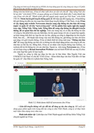 Ứng dụng mô hình truyền thông hội tụ (PESO) cho hoạt động quan hệ công chúng tại công ty Cổ phần
Đầu tư Giáo dục & Đào tạo Quốc tế iVina
SVTH: Nguyễn Tuyết Nhung - Lớp K1211A Trang 81
thông trên hai kênh này, iVina tổ chức talk show tư vấn với chủ đề “Dạy tiếng Việt cho
bé tại nhà” trên kênh VTV4, và quay phóng sự về hành trình đánh dấu 5 năm thành lập
của iVina với chủ đề “Hành trình gắn kết người nước ngoài tại Việt Nam” trên kênh
VTC10. Nhóm hai là giới truyền thông quốc tế. Để tiếp cận đối tƣợng này, iVina không
thể gửi thông tin đến các tòa soạn theo hình thƣc truyền thống ở Việt Nam, vìvậy iVina
sẽ xây dựng một website Newsroom chuyên cung cấp thông tin cho báo chí trong
nƣớc và quốc tế với tên “news.ivina.com” với ba phiên bản ngôn ngữ cho ngƣời
truy cập: Tiếng Việt, Tiếng Anh, Tiếng Hàn để cung cấp thông tin đếngiới truyền
thông, để cơ quan báo chí tác nghiệp. Trên các trang này sẽ có đầy đủ thông tin nền
về công ty, bài phát biểu của các lãnh đạo, tin tức quan trọng với các cơ quan ban ngành,
sự kiện mang tính thời sự, lƣu lại các tin tức, phóng sự công ty đƣợcđƣa tin lên truyền
hình, báo chí,.…Để thuận tiện trong việc trao đổi thông tin, gửi thông cáo báo chí kèm
quà tặng với giới truyền thông, iVina sẽ dành thiết kế riêng một mục “Thông cáo báo
chí” để cung cấp thông cáo báo chí và thông tin nền dƣới dạngonline của công ty để các
nhà báo có thể lấy tin. Đồng thời, iVina sẽ cử nhân viên truyền thông trực hotline, và
website để trả lời thông tin với các nhà báo. Ngoài ra, trên trang Newsroom này, iVina
sẽ tích hợp công cụ Brand Journalism Webinar của mô hình PESO để sau này tổ chức
các cuộc họp báo quốc tế trực tuyến.
Ngoài ra, công ty tiếp tục đƣa tin lên các tờ báo khác: Báo Nguồn Việt của
UNESCO Việt Nam về chủ đề “CEO iVina – Khao khát đƣa văn hóa Việt đến với bạn
bè quốc tế”, báo Dân trí ở phiên bản Tiếng Anh.
Hình 3.2. Hình demo thiết kế newsroom cho iVina
+ Liên kết truyền thông với các đối tác để tăng uy tín cho công ty. Đề xuất nội
dung quay phim ngắn trên trang đối tác công ty như Vĩnh Thịnh, công ty sẽ thực hiện
một video theo dạng story như sau:
Hình ảnh nhân vật: Lãnh đạo của Vĩnh Thịnh ngƣời mà đã học khóa Tiếng Việt
chuyên ngành tại iVina.
 