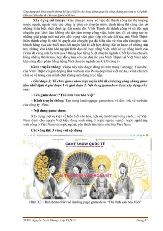 Ứng dụng mô hình truyền thông hội tụ (PESO) cho hoạt động quan hệ công chúng tại công ty Cổ phần
Đầu tư Giáo dục & Đào tạo Quốc tế iVina
SVTH: Nguyễn Tuyết Nhung - Lớp K1211A Trang 82
Xây dựng cốt truyện: Câu chuyện xoay về việc để thành công tại thị trƣờng
nƣớc ngoài, ngoài việc các công ty phải có chuyên môn, danh tiếng thì cũng cần có
những hiểu biết nhất định tại đất nƣớc đó. Vĩnh Thịnh đã thành công vì có đội ngũ
chuyên gia/ lãnh đạo không chỉ tận tâm trong công việc, luôn tìm tòi và sáng tạo ra
những giải pháp mới mà còn chú trọng việc giao tiếp với các đối tác, mà Vĩnh Thịnh
luôn thành công là nhờ bí quyết các chuyên gia đã hiểu sâu về nhu cầu (insight) của
khách hàng qua các buổi trao đổi trƣớc khi kí kết hợp đồng. Kể sơ lƣợc về những trăn
trở, những khó khăn khi ngƣời lãnh đạo đó học tiếng Việt, nhờ có sự đồng hành của
iVina đã cùng anh ấy trải qua 3 tháng học tiếng Việt chuyên ngành. Chốt lại câu chuyện
bằng những thành tựu, hợp đồng lớn với các đôi tác của Vĩnh Thịnh tại Việt Nam nhờ
khả năng đàm phán bằng tiếng Việt chuyên ngành của CEO công ty
Kênh truyền thông: Video này nếu đƣợc đăng tải trên trang Fanpage, Youtube,
của Vĩnh Thịnh có gắn đƣờng link website của iVina dƣới bài viết mô tả, iVina chỉ nên
chia sẻ về trang của mình chứ không nên đăng trực tiếp.
- Giai đoạn 3: Tổ chức game show trực tuyến khi đã có lượng công chúng quan
tâm nhất định ở giai đoạn 1 và giai đoạn 2. Nội dung gameshow được xây dựng như
sau:
+ Tên gameshow: “Thủ lĩnh văn hóa Việt”
+ Kênh truyền thông: Tạo trang landingpage gameshow và dẫn link về website
của công ty iVina.
+ Nội dung game show:
Xây dựng một sự kiện về hiểu biết văn hóa, lịch sử, danh lam thắng cảnh,…về Việt
Nam dành cho ngƣời Việt kiều đang sinh sống ở nƣớc ngoài, ngƣời nƣớc ngoàiđang
sinh sống ở Việt Nam và nƣớc ngoài, yêu thích tìm hiểu văn hóa Việt Nam.
Các vòng thi: 3 vòng với nội dung
Hình 3.3. Hình demo thiết kế landing page gameshow “Thủ lĩnh văn hóa Việt”
 