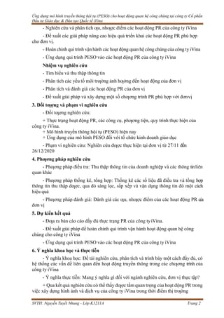 Ứng dụng mô hình truyền thông hội tụ (PESO) cho hoạt động quan hệ công chúng tại công ty Cổ phần
Đầu tư Giáo dục & Đào tạo Quốc tế iVina
SVTH: Nguyễn Tuyết Nhung - Lớp K1211A Trang 2
- Nghiên cứu và phân tích ƣu, nhƣợc điểm các hoạt động PR của công ty iVina
- Đề xuất các giải pháp nâng cao hiệu quả triển khai các hoạt động PR phù hợp
cho đơn vị.
- Hoàn chỉnh qui trình vận hành các hoạt động quan hệ công chúng của công ty iVina
- Ứng dụng qui trình PESO vào các hoạt động PR của công ty iVina
Nhiệm vụ nghiên cứu
- Tìm hiểu và thu thập thông tin
- Phân tích các yếu tố môi trƣờng ảnh hƣởng đến hoạt động của đơn vị
- Phân tích và đánh giá các hoạt động PR của đơn vị
- Đề xuất giải pháp và xây dựng một số chƣơng trình PR phù hợp với đơnvị
3. Đối tƣợng và phạm vi nghiên cứu
- Đối tƣợng nghiên cứu:
+ Thực trạng hoạt động PR, các công cụ, phƣơng tiện, quy trình thực hiện của
công ty iVina.
+ Mô hình truyền thông hội tụ (PESO) hiện nay
+ Ứng dụng của mô hình PESO đối với tổ chức kinh doanh giáo dục
- Phạm vi nghiên cứu: Nghiên cứu đƣợc thực hiện tại đơn vị từ 27/11 đến
26/12/2020
4. Phƣơng pháp nghiên cứu
- Phƣơng pháp điều tra: Thu thập thông tin của doanh nghiệp và các thông tinliên
quan khác
- Phƣơng pháp thống kê, tổng hợp: Thống kê các số liệu đã điều tra và tổng hợp
thông tin thu thập đƣợc, qua đó sàng lọc, sắp xếp và vận dụng thông tin đó một cách
hiệu quả
- Phƣơng pháp đánh giá: Đánh giá các ƣu, nhƣợc điểm của các hoạt động PR của
đơn vị
5. Dự kiến kết quả
- Đƣa ra bản cáo cáo đầy đủ thực trạng PR của công tyiVina.
- Đề xuất giải pháp để hoàn chỉnh qui trình vận hành hoạt động quan hệ công
chúng cho công ty iVina
- Ứng dụng qui trình PESO vào các hoạt động PR của công ty iVina
6. Ý nghĩa khoa học và thực tiễn
- Ý nghĩa khoa học: Đề tài nghiên cứu, phân tích và trình bày một cách đầy đủ, có
hệ thống các vấn đề liên quan đến hoạt động truyền thông trong các chƣơng trình của
công ty iVina
- Ý nghĩa thực tiễn: Mang ý nghĩa gì đối với ngành nghiên cứu, đơn vị thực tập?
+ Qua kết quả nghiên cứu có thể thấy đƣợc tầm quan trọng của hoạt động PR trong
việc xây dựng hình ảnh và dịch vụ của công ty iVina trong thời điểm thị trƣờng
 